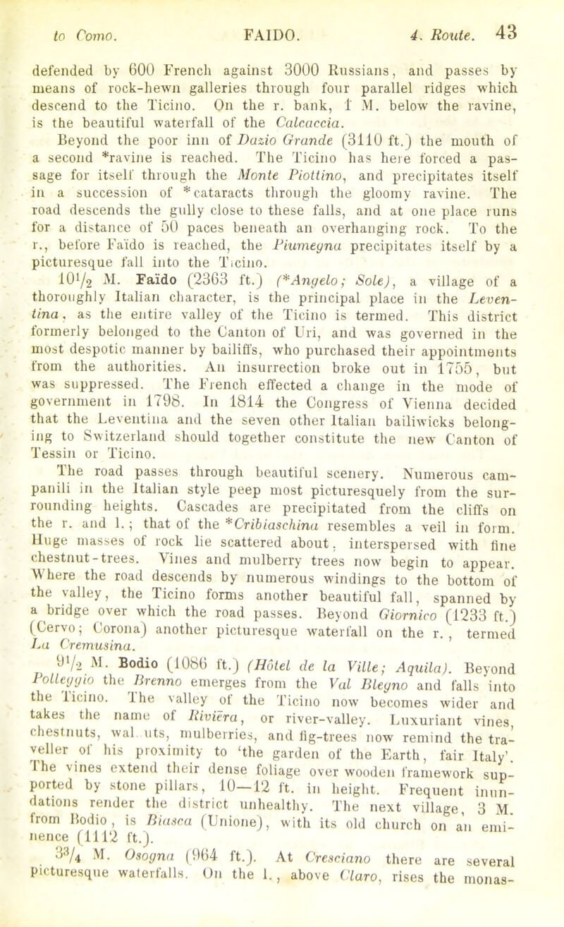 defended by 600 French against 3000 Russians, and passes by means of rock-hewn galleries through four parallel ridges which descend to the Ticino. On the r. bank, i M. below the ravine, is the beautiful waterfall of the Calcaccia. Beyond the poor inn of Dazio Grande (3110 ft.) the mouth of a second *ravine is reached. The Ticino has heie forced a pas- sage for it.self through the Monte Piottino, and precipitates itself in a succession of * cataracts through the gloomy ravine. The road descends the gully close to these falls, and at one place runs for a distance of 50 paces beneath an overhanging rock. To the r., before Fa'ido is reached, the Fiumegna precipitates itself by a picturesque fall into the Ticino. 101/2 M. Faido (2363 ft.) (*Angela; Sole), a village of a thoroughly Italian character, is the principal place in the Leven- tina. as the entire valley of the Ticino is termed. This district formerly belonged to the Canton of Uri, and was governed in the most despotic manner by bailifl's, who purchased their appointments from the authorities. An insurrection broke out in 1755, but was suppressed. The French effected a change in the mode of government in 1798. In 1814 the Congress of Vienna decided that the Leventina and the seven other Italian bailiwicks belong- ing to Switzerland should together constitute the new Canton of Tessin or Ticino. The road passes through beautiful scenery. Numerous cam- panili in the Italian style peep most picturesquely from the sur- rounding heights. Cascades are precipitated from the cliffs on the r. and 1.; that of the * Crib iaschina resembles a veil in form. Huge masses of rock lie scattered about, interspersed with line chestnut-trees. Vines and mulberry trees now begin to appear. Where the road descends by numerous windings to the bottom of the valley, the Ticino forms another beautiful fall, spanned by a bridge over which the road passes. Beyond Giornico (1233 ft.) (Cervo; Corona) another picturesque waterfall on the r. , termed La Cremusina. 91/2 M. Bodio (1086 ft.) (Hotel de la Ville; Aquila). Beyond PoUeygio the Brenno emerges from the Val Blegno and falls into the Ticino. The valley of the Ticino now becomes wider and takes the name of Riviera, or river-valley. Luxuriant vines chestnuts, wal. uts, mulberries, and lig-trees now remind the tra- veller of his proximity to 'the garden of the Earth, fair Italy' The vines extend their dense foliage over wooden framework sup- ported by stone pillars, 10—12 ft. in height. Frequent inun- dations render the district unhealthy. The next village, 3 M from Bodio, is Biasca (Unione), with its old church on an emi- nence (1112 ft.). 33/4 M. Osogna (964 ft.). At Cresciano there are several picturesque waterfalls. On the 1., above Claro, rises the monas-