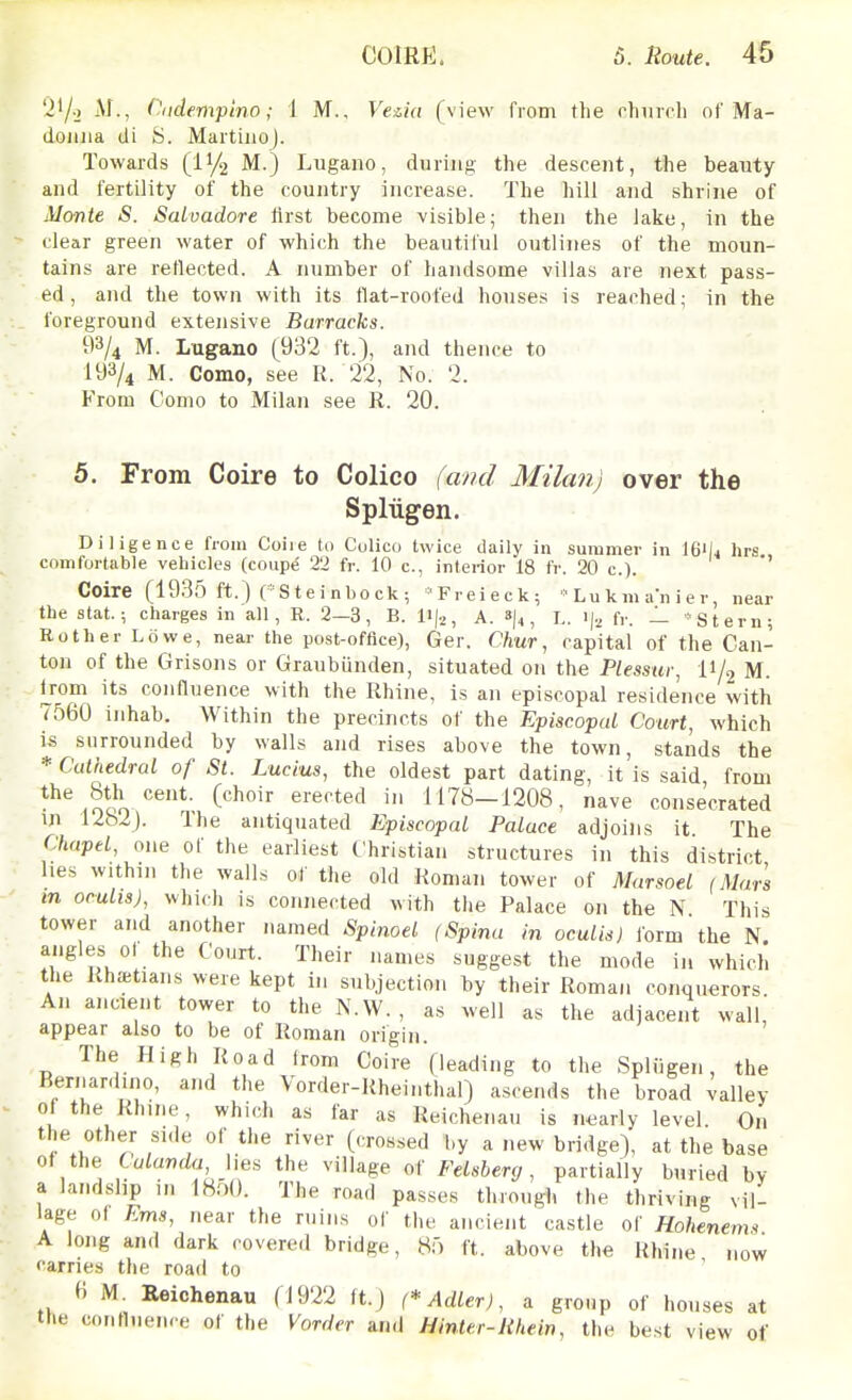 'i'/o .v., C^iidempino; 1 M., Vezia (view from the rhiirch of Ma- donna di y. MartinoJ. Towards (11/2 M.) Lugano, during the descent, the beauty and fertility of the country increase. The hill and shrine of Alcmte S. Salvadore first become visible; then the lake, in the clear green water of which the beautiful outlines of the moun- tains are reflected. A number of handsome villas are next pass- ed, and the town with its flat-roofed houses is reached; in the foreground extensive Barracks. i)3/4 M. Lugano (932 ft.), and thence to 193/4 M. Como, see R. 22, No. 2. From Como to Milan see R. 20. 5. From Coire to Colico (and Milan) over the Spliigen. Diligence from Coiie to Culico twice daily in summer in Ifi'la hrs comfortable vehicles (coupe 22 fr. 10 c, interior 18 fr. 20 c). '' Coire (1935 ft.) ('Steinbeck; ''Freieck;  Lu k m an i e r, near the Stat.; charges in all, R. 2-3, B. lij.^, A. 8)4, I.. fr. — 'Stern; Rot her Lowe, near the post-office), Ger. Chur, capital of the Can- ton of the Grisons or Graubunden, situated on the P/essitr, II/2 M. from its confluence with the Rhine, is an episcopal residence with 7560 inhab. Within the precincts of the Episcopal Court, which i.s surrounded by walls and rises above the town, stands the * Cathedral of St. Lucius, the oldest part dating, it is said from the 8th cent, (choir erected in 1178-1208, nave consecrated in 1282). Ihe antiquated Episcopal Palace adjoins it. The Chapel, one of the earliest Christian structures in this district hes within the walls of the old Roman tower of Marsoel (Mars in oculis), which is connected with the Palace on the N This tower and another named Spinoel (Spina in oculis) form the N. angles ot the Court. Their names suggest the mode in which the Rhaetians were kept in subjection by their Roman conquerors. An ancient tower to the N.W. , as well as the adjacent wall, appear also to be of Roman origin. The High Road from Coire (leading to the Spliigen, the Bernardino, and the Vorder-Rheinthal) ascends the broad valley of the Rhine, which as far as Reichenau is nearly level. On the other side of the river (crossed by a new bridge), at the base of the Culanda Ues the village of Felsberg, partially buried by a landslip ,n 1800. The road passes through the thriving vil- lage o( Ems, near the ruins of the ancient castle of Hohenems A long and dark covered bridge, 85 ft. above the Rhine now carries the road to H M Reichenau (1922 ft.J (*Adler), a group of houses at the confluen. e of the Vorder and Hinttr-Hhein, the best view of