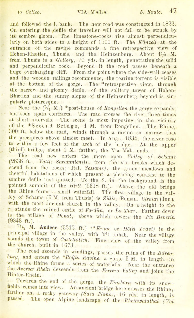 and followed the 1. bank. The new road was constructed in 1822. On entering the defile the traveller will not fail to be struck by its sombre gloom. The limestone-rocks rise almost perpendicu- larly on both sides to a height of 1500 ft. The Kdnzeli at the entrance of the ravine commands a fine retrospective view of Hohen-Rhsetien, Thusis. and the Heinzenberg. About 1^/2 M. from Thusis is a Gallery, 70 yds. in length, penetrating the solid and perpendicular rock. Beyond it the road passes beneath a huge overhanging cliff. From the point where the side-wall ceases and the wooden railings recommence, the roaring torrent is visible at the bottom of the gorge. The *retrospective view, through the narrow and gloomy deHle, of the solitary tower of Hohen- Rhaetien and the sunny slopes of the Heinzenberg beyond is sin- gularly picturesque. Near the (8/4 M.) *post-house Rongellen the gorge expands, ' but soon again contracts. The road crosses the river three times at short intervals. The scene is most imposing in the vicinity of the * Second Bridge, 1 M. from Rongellen. The Rhine, 300 ft. below the road, winds through a ravine so nairow that the precipices above almost meet. In Aug., 1834, the river rose to within a few feet of the arch of the bridge. At the upper (third) bridge, about 1 M. farther, the Via Mala ends. The road now enters the more open Valley of Schams (2838 ft., Vallis Sexamniensis, from the six brooks which de- scend from the rocks; Ital. Sessame), the green meadows and cheerful habitations of which present a pleasing contrast to the sombre defile just quitted. To the S. in the background is the pointed summit of the Hirli (5628 ft.). Above the old bridge the Rhine forms a small waterfall. The first village in the val- ley of Schams (6 M. from Thusis) is Zillis, Roman. Ciraun (Inn), with the most ancient church in the valley. On a height to the r. stands the ruined castle of Fardiin, or Ln Turr. Farther down is the village of Donat, above which towers the Pis Beverin f9843 ft.). l^k M. Andeer (3212 ft.) (*Krone or Hotel Fravi) Is the principal villa-e in the valley, with 581 inhab. Near the village stands the tower of Caslellatsch. Fine view of the valley from the church, built in 1673. The road ascends in windings, passes the ruins of the Bciren- burg, and enters the 'Roffla Ravine, a gorge 3 M. in length, in which the Rhine forms a series of waterfalls. Near the entrance the Averser Rhein descends from the Ferrera Valley and ioins the Hinter-Rhein. Towards the end of the gorge, the Einshorn with its snow- tlelds comes into view. An ancient bridge here crosses the Rhine- farther on, a rocky gateway (Sasa Plana), 16 yds. in length, is passed. The open Alpine landscape of the Rheinwaldthal (Val