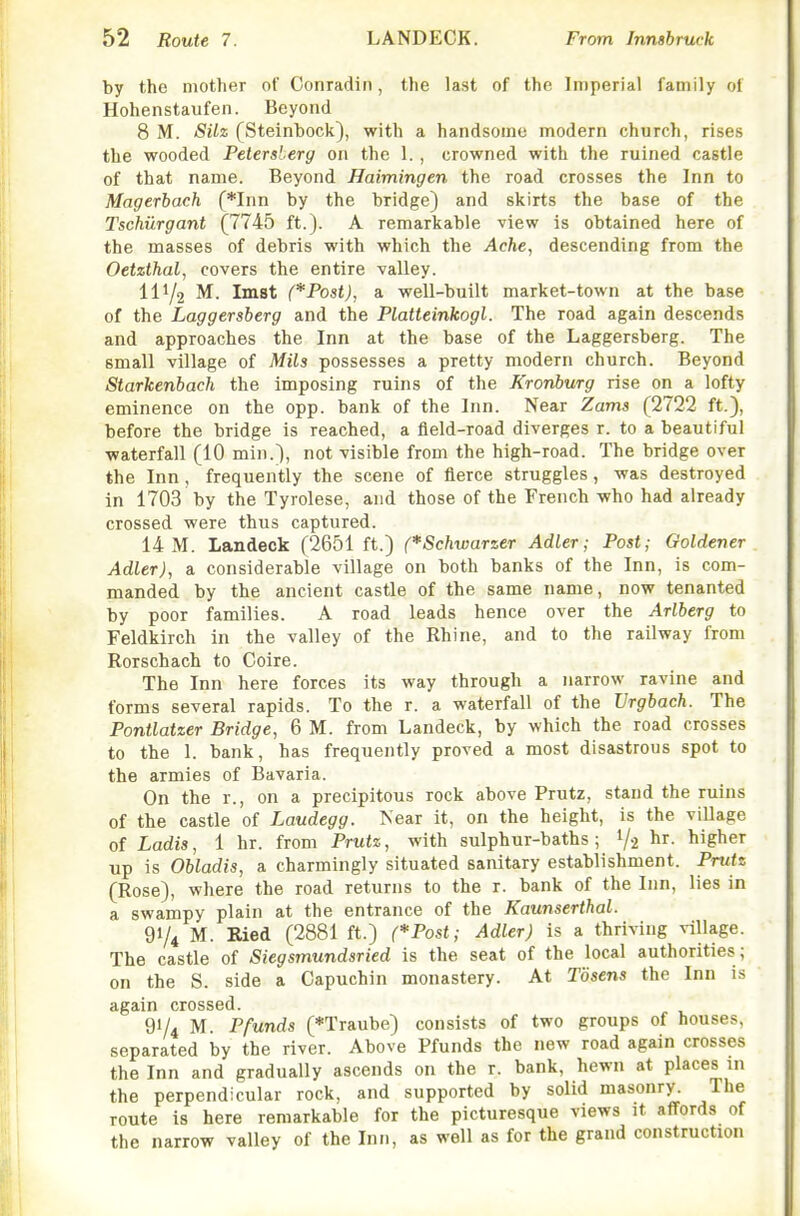 by the mother of Conradin, the last of the Imperial family of Hohenstaufen. Beyond 8 M. SUz (Steinbock), with a handsome modern church, rises the wooded Pelersberg on the 1. , crowned with the ruined castle of that name. Beyond Haimingen the road crosses the Inn to Magerbach (*Inn by the bridge) and skirts the base of the Tschiirgant (7745 ft.). A remarkable view is obtained here of the masses of debris with which the Ache, descending from the Oetzthal, covers the entire valley. 111/2 M. Imst (*Post), a well-built market-town at the base of the Laggersberg and the Platteinkogl. The road again descends and approaches the Inn at the base of the Laggersberg. The small village of Mils possesses a pretty modern church. Beyond Starkenbach the imposing ruins of the Kronburg rise on a lofty eminence on the opp. bank of the Inn. Near Zams (2722 ft.), before the bridge is reached, a field-road diverges r. to a beautiful waterfall (10 min.), not visible from the high-road. The bridge over the Inn, frequently the scene of fierce struggles, was destroyed in 1703 by the Tyrolese, and those of the French who had already crossed were thus captured. 14 M. Landeck (2651 ft.) (*Schwarzer Adler; Post; Goldener Adler), a considerable village on both banks of the Inn, is com- manded by the ancient castle of the same name, now tenanted by poor families. A road leads hence over the Arlberg to Feldkirch in the valley of the Rhine, and to the railway from Rorschach to Coire. The Inn here forces its way through a narrow ravine and forms several rapids. To the r. a waterfall of the Vrgbach. The Pontlatzer Bridge, 6 M. from Landeck, by which the road crosses to the 1. bank, has frequently proved a most disastrous spot to the armies of Bavaria. On the r., on a precipitous rock above Prutz, stand the ruins of the castle of Laudegg. Near it, on the height, is the village of Ladis, 1 hr. from Prutz, with sulphur-baths ; 1/2 ^ir. higher up is Obladis, a charmingly situated sanitary establishment. Prutz (Rose), where the road returns to the r. bank of the Inn, lies in a swampy plain at the entrance of the Kaunserthal. 91/4 M. Ried (2881 ft.) (*Post; Adler) is a thriving village. The castle of Siegsmundsried is the seat of the local authorities; on the S. side a Capuchin monastery. At Tosens the Inn is again crossed. 91/4 M. Pfunds (*Traube) consists of two groups of houses, separated by the river. Above Ffunds the new road again crosses the Inn and gradually ascends on the r. bank, hewn at places in the perpendicular rock, and supported by solid masonry. The route is here remarkable for the picturesque views it affords of the narrow valley of the Inn, as well as for the grand construction