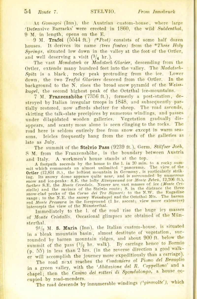 At (j'onKigoi flniij, tlio Austrian custoni-liouse, wlierc larjro 'Defensive Barracks' -were erected in 1860, the wild Suldenlhal, 9 M. in length, opens on the E. 9 M. Trafoi (5544 ft.) (*-Post) consists of some half dozen houses. It derives its name (tres fontes) from the *Three Holy Springs, situated low down in the valley at the foot of the Ortlcr, and well deserving a visit (3/4 hr.}. The vast Mondat.tcli or Madntsch Glarier, descending from the Ortler, extends many hundred feet into the valley. The Modatsrh- Spitz is a black, rocky peak protruding from the ice. Lower down, the two Trafoi Glaciers descend from the Ortler. In tlie background to the N. rises the broad snow pyramid of the Weiss- kugel, the second highest peak of the Oetzthal ice-mountains. 7 M. Franzenshohe (7856 ft.), formerly a post-station, de- stroyed by Italian irregular troops in 1848, and subsequently par- tially restored, now affords shelter for sheep. The road a.sccnds, skirting the talk-slate precipices by numerous windings, and passes under dilapidated wooden galleries. Vegetation gradually dis- appears, and scanty moss alone is seen clinging to the rocks. The road here is seldom entirely free from snow except in warm sea- eons. Icicles frequently hang from the roofs of the galleries as late as July. The summit of the Stelvio Pass (9239 ft.), Germ. Stilfser Joch, 8 M. from the Franzenshohe, is Ihe boundary between Austria and Italy. A workmen's house stands at the top. A footpath ascends by the house to the 1. in 20 min. lo a rocky .sum- mit which commands an almost unlimited panorama. The view of the Ortler (12,851 ft.), the loftiest mountain in Germany, is j.articularly strik- ing. Its snowy dome appears quite near, and is surrounded by numerous snow and ice-peaks: S.E. the lofty Konigswand (or Monle Zebrii, 12,706 ft.), farther S.E. the Mon/e Cevedale. >'earer are vast masses of ice (Monle Cri- ttallo) and the ravines of the Stelrio route; S. in the distance Ihe three snow-clad peaks of the Corno dei Tre Signori; to the K.W. the Enpadine range- to the N.E. the snow Weisskugcl and the Oetzthal Mts. The barren red Monte Pressura in the foreground (1 hr. ascent; view more extensive) intercepts the view of the Uliinsterthal. Immediately to the 1. of the road rise the huge icy masses of Movie Cristallo. Occasional glimpses are obtained of the Miin- sterthal. 91/0 M. S. Maria (Inn), the Italian custom-house, is situated in a bleak mountain basin, almost destitute of vegetation, sur- rounded bv barren mountain ridges, and about 900 ft. below the summit of' the pass (1/2 ^r. walk). By carriage hence to Bormio (p fi.'i) in less than 2 hrs. (in the reverse direction a good walk- er will accomplish the journey more expeditiously than a carriage). The road next reaches the Cantoniera al Piano del BraugUo in a green valley, with the 'Abiiazione del R. Cappellano' and a chapel; then the Casino dei rotteri di Spondalonga, a house oc- cupied by road-menders. The road descends by innumerable windings ('gnavolte ), which