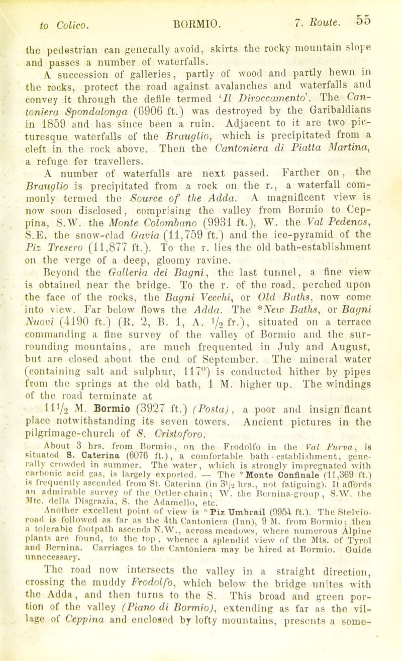 the pedestrian can generally avoid, skirts the rocky mountain slofe and passes a numher of waterfalls. A. succession of galleries, partly of wood and partly hewn in the rocks, protect the road against avalanches and waterfalls and convey it through the defile termed '11 Diroccamento . The Can- ioniera Spondalonga (6906 ft.) was destroyed by the Garibaldians in 1859 and has since been a ruin. Adjacent to it are two pic- turesque waterfalls of the Brauglio, which is precipitated from a cleft in the rock above. Then the Cantoniera di Piatta Martina, a refuge for travellers. A number of waterfalls are next passed. Farther on, the Brauglio is precipitated from a rock on the r., a waterfall com- monly termed the Source of the Adda. A magnificent view is now soon disclosed, comprising the valley from Bormio to Cep- pina, S.W. the Monte Colomhano (9931 ft.), W. the Val Pedenos, S.E. the snow-clad Gavia (11,759 ft.) and the ice-pyramid of the Ph Tresero (11,877 ft.). To the r. lies the old bath-establishment on the verge of a deep, gloomy ravine. Beyond the Galleria dei Bagni, the last tunnel, a fine view is obtained near the bridge. To the r. of the road, perched upoi\ the face of the rocks, the Bagni Vecrhi, or Old Baths, now come into view. Far below flows the Adda. The *Neti) Baths, or Bagni. Nuovi (4190 ft.) (R. 2, B. 1, A. 1/2 fr-)) situated on a terrace conunandiiig a fine survey of the valle> of Bormio and the sur- rounding mountains, are much frequented in July and August, but are closed about the end of September. The mineral water (containing salt and sulphur, 117) is conducted hither by pipes from the springs at the old bath, 1 M. higher up. The windings of the road terminate at 11V2 M. Bormio (3927 ft.) (Posta), a poor and insign flcant place notwithstanding its seven towers. Ancient pictures in the pilgrimage-church of S. Cristoforo. About 3 hrs. from Burmio, on the Frodolfo in the Val Fiirva, is Rituatefl S. Oaterina (6076 ft.), a comfortable bath - establishment, gene- raHy crovvdffl in summer. The water, which is strongly impregnated with rarb(mic acid gas, is largely exported. — The Monte c'onfinale (11,369 ft.) IS frequently ascended from St. Caterina (in 3ija hrs., not fatiguing). ]t affords an admirable survey of the Ortler-chain; W. the nernina-group , S.W. Ihe jVric. delta Pisgrazia, S. the Adamello, etc. Another excellent point of view is • Piz Umbrail (0954 ft.). The Stelvio- road IS followed as far as the 4th Cantoniera (Inn), 9 JI. fnmi Bormio; then a tolerable footpath ascends N.W., across meadows, where numerous Alpine planls are fo\ind, to the top , whence a splendid view of the Jits, of Tyrol and Rernina. Carriages to the Cantoniera may be hired at Bormio. Guide unnecessary. The road now intersects the valley in a straight direction, crossing the muddy Frodolfo, which below the bridge unites with the Adda, and then turns to the S. This broad and green por- tion of the valley (Piano di Bormio), extending as far as the vil- lage of Ceppina and enclosed by lofty mountains, presents a some-