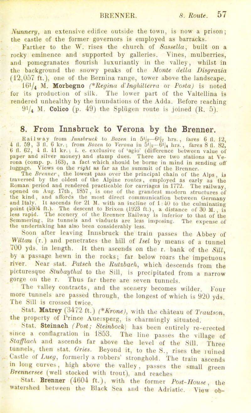 Nunnery, an extensive edifice outside the town, is now a prison; the castle of the former gOvernors is employed as barracks. Farther to the W. rises the church of Sassella, built on a rocky eminence and supported by galleries. Vines, mulberries, and pomegranates flourish luxuriantly in the valley, whilst in the background the snowy peaks of the Monte deLLa Disgrazia (12,0o7 ft.), one of the Bernina range, tower above the landscape. I61/4 M. Morbegno (*Regina d'InghiUerra or Posla) is noted for its production of silk. Tiie lower part of the Valtellina is rendered unhealthy by the inundations of the Adda. Before reaching 91/4 M. Colico (p. 49) the SplQgen route is joined (R. 5). 8. From Innsbruck to Verona by the Brenner. Railway from Innsbruck to Bozen in 5'|2—6'j-.; hrs. , lares 6 fl. 112, 4 n. 59, 3 i^. 6 kr.; from Bozen to Verona in b^\-i-&\4, iirs., fares 8 fl. 82, 6 fl. 62, 4 fl. 41 kr.; i. e. e.xclusive of 'agio' (dilTerence between value of paper and silver money) and stamp dues. There are two stations at Ve- rona (comp. p. 163), a fact which should be borne in mind in sending oft' luggage. Views on the right as far as the summit of the Brenner. The Brenner, the lowest pass over the principal chain of the Alps , is traversed by the oldest of the Alpine routes, employed as early as the Roman period and rendered practicable for carriages in 1772. The railway, opened on Aug. 17th, 1857, is one of the grandest modern structures of the kind, and affords the most direct communication between Germany and Italy. It ascends for 21 M. with an incline of 1:40 to the culminating point (4604 ft.). The descent to Bri.xen (.1923 ft.), a distance of 30 M. , is less rapid. The scenery of the Brenner Kailvvay is inferior to that of the Semmering, its tunnels and viaducts are less imposing. The expense of the undertaking has also been considerably less. Soon after leaving Innsbruck the train passes the Abbey of WiLtau (r.) and penetrates the hill of Isel by means of a tunnel 700 yds. in length. It then ascends on the r. bank of the Sill, by a passage hewn in the rocks; far below roars the impetuous river. Near stat. Putsch the Rulzbach, which descends from the picturesque Slubaythal to the Sill, is precipitated from a narrow gorge on the r. Thus far there are seven tunnels. The valley contracts, and the scenery becomes wilder. Four more tunnels are passed through, the longest of which is 920 yds. The Sill is crossed twice. Stat. Matrey (3472 ft.) (*Krone), with the chateau of Trautson, the property of Prince Auersperg, is charmingly situated. Stat. Steinach (Post; Steinbock) has been entirely re-erected since a conflagration in 1853. The line passes the village of Stafflaeh and ascends far above the level of the Sill. Three tunnels, then stat. Ories. Beyond it, to the S., rises the luined Castle Q{ Lueg, formerly a robbers' stronghold. The train ascends in long curves, high above the valley, passes the small green lirennersee (well stocked with trout), and reaches Stat. Brenner (4604 ft.), with the former Post-House, the watershed between the Black Sea and the Adriatic. View ob-