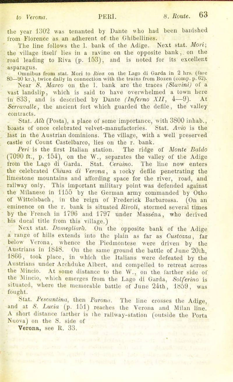 the year lo0'2 was tenanted by Dante who had been banished Irom Florence as an adherent of the Ghibellines. The line follows the 1. bank of the Adige. Next stat. Mori; the village itself lies in a ravine on the opposite bank,. on the road leading to Riva (p. 153), and is noted for its excellent asparagus. Omnibus from stat. Mori to Riva on the Lago di Garda in 2 hrs. (fare 80—'JO kr.), twice daily in connection with the trains from Bozen (comp. p. 62). Near S. Marco on the 1. bank are the traces (Sluvini) of a vast landslip, which is said to have overwhelmed a town here in 833, and is described by Dante (Inferno XII, 4—9). At Serruvalle, the ancient fort which guarded the defile, the valley contracts. Stat. Alh (Posta), a place of some importance, with 3800 inhab., boasts of once celebrated velvet-manufactories. Stat. Avio is the last in the Austrian dominions. The village, with a well preserved castle of Count Castelbarco, lies on the r. bank. Peri is the first Italian station. The ridge of Monte Baldo (7090 ft., p. 154), on the W., separates the valley of the Adige from the Lago di Garda. Stat. Ceraino. The line now enters the celebrated Chiusa di Verona, a rocky defile penetrating the limestone mountains and affording space for the river, road, and railway only. This important military point was defended against the Milanese in 1155 by the German army commanded by Otho of Wittelsbach, in the reign of Frederick Barbarossa. (On an eminence on the r. bank is situated ItivoLi, stormed several times by the French in 1796 and 1797 under Massena, who derived his ducal title from this village.) Next stat. Domegliarh. On the opposite bank of the Adige a range of hills extends into the plain as far as Custozza, far below Verona, whence the Piedmontese were driven by the Au.strians In 1848. On the same ground the battle of June 20th, 186B, took place, in which the Italians were defeated by the Austrians under Archduke Albert, and compelled to retreat across the Mincio. At some distance to the W., on the farther side of the Mincio, which emerges from the Lago di Garda, Solferino is situated, where the memorable battle of June 24th, 1859, was fought. Stat. Fescantina, then Puronu. The line crosses the Adige, and at S. Lucia (p. 151) reaches the Verona and Milan line. A short distance iarther is ihe railway-station (outside the Porta NuovaJ on the S. side of Verona, see R. 33.
