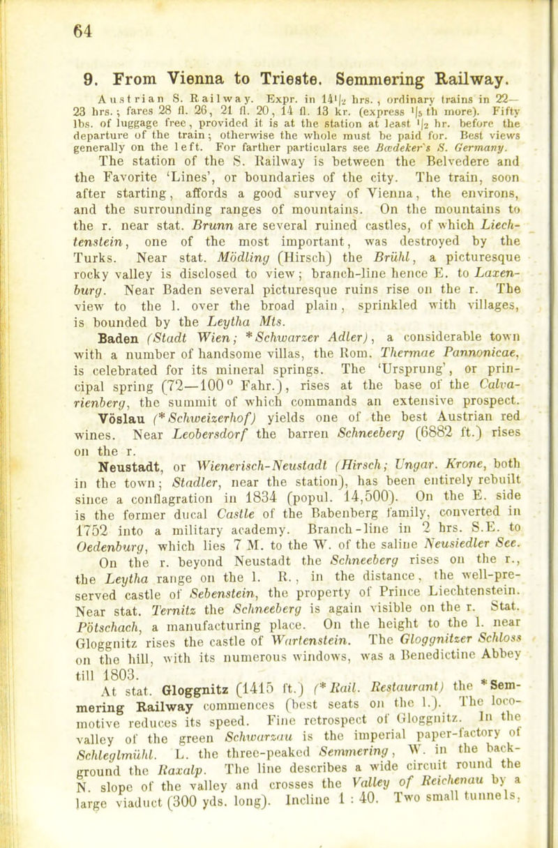 9. From Vienna to Trieste. Semmering Railway. Austrian S. Railway. Expr. in 14'|/ lirs. , ordinary trains in 22- 23 hrs.fares 28 fl. 26, 21 fl. 20, 14 n. 13 kr. (express '(s th more). Fifty lbs. of luggage free, provided it is at the station at least 'jj hr. before the departure of the train; otherwise the whole must be paid for. Best views generally on the left. For farther particulars see Bccdeker's S. Germany. The station of the S. Railway is between the Belvedere and the Favorite 'Lines', or boundaries of the city. The train, soon after starting, affords a good survey of Vienna, the environs, and the surrounding ranges of mountains. On the mountains to the r. near stat. Brunn are several ruined castles, of which Liech- tenstein, one of the most important, was destroyed by the Turks. Near stat. Modling (Hirsch) the Briihl, a picturesque rocky valley is disclosed to view; branch-line hence E. to Laxen- burg. Near Baden several picturesque ruins rise on the r. The view to the 1. over the broad plain, sprinkled with villages, is bounded by the Leytha Mts. Baden (Stadt Wien; * Schwarzer AdLer), a considerable town with a number of handsome villas, the Rom. Thermae Pannonicae, is celebrated for its mineral springs. The 'Ursprung', or prin- cipal spring (72—100° Fahr.), rises at the base of the Calva- rienberg, the summit of which commands an extensive prospect. Voslau (* Schweizerhof) yields one of the best Austrian red wines. Near Leobersdorf the barren Schneeberg (6882 ft.) rises on the r. Neustadt, or Wienerisch-Neustadt (Hirsch; Vngar. Krone, both in the town; Stadler, near the station), has been entirely rebuilt since a conflagration in 1834 (popul. 14,500). On the E. side is the former ducal Castle of the Babenberg family, converted in 1752 into a military academy. Branch-line in 2 hrs. S.E. to Oedenburg, which lies 7 M. to the W. of the saline Neusiedler See. On the r. beyond Neustadt the Schneeberg rises on the r., the Leytha range on the 1. R., in the distance. the well-pre- served castle of Sebenstein, the property of Prince Liechtenstein. Near stat. Ternitz the Schneeberg is again visible on the r. SUt. Potschach, a manufacturing place. On the height to the 1. near Gloggnitz rises the castle of Wartenstein. The Gloggnitzer Schloss on the hill, with its numerous windows, was a Benedictine Abbey till 1803. ^ At stat. Gloggnitz (1415 ft.) (* Rail. Restaurant) the * Sem- mering Railway (-ommences (best seats on the 1.). The loco- Hiotivc reduces its speed. Fine retrospect of Gloggnitz. In the valley of the green Schwarzau is the imperial paper-factory of ScMeglmiihl. L. the three-peaked Semmering, W. in the back- ground the Raxalp. The line describes a wide circuit round the N slope of the valley and crosses the Valley of Reichenau by a large viaduct (300 yds. long). Incline 1 : 40. Two small tunnels,