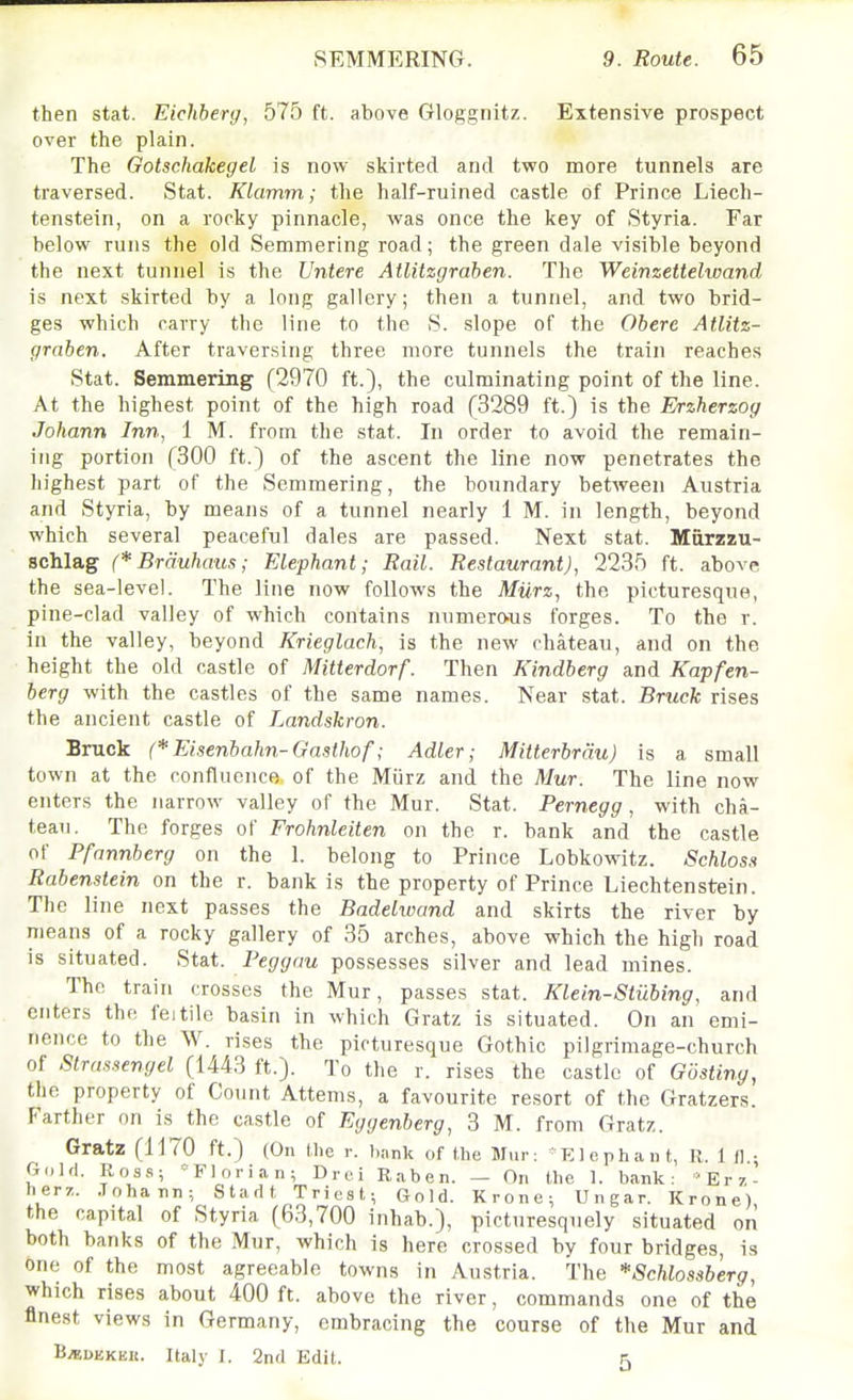 then stat. Eichberg, 575 ft. above Gloggnitz. Extensive prospect over the plain. The Gotschakegel is now skirted and two more tunnels are traversed. Stat. Klamm; the half-ruined castle of Prince Liech- tenstein, on a rocky pinnacle, was once the key of Styria. Far below runs the old Semmering road; the green dale visible beyond the next tunnel is the Untere AtUtzgraben. The Weinzettelwand is next skirted by a long gallery; then a tunnel, and two brid- ges which carry the line to the S. slope of the Obere AtUtz- graben. After traversing three more tunnels the train reaches Stat. Semmering (2970 ft.), the culminating point of the line. At the highest point of the high road (3289 ft.) is the Erzherzog Johann Inn, 1 M. from the stat. In order to avoid the remain- ing portion (300 ft.) of the ascent the line now penetrates the highest part of the Semmering, the boundary between Austria and Styria, by means of a tunnel nearly 1 M. in length, beyond which several peaceful dales are passed. Next stat. Marzzu- scMag (*Brauhaus; Elephant; Rail. Restaurant), 2235 ft. above the sea-level. The line now follows the Miirz, the picturesque, pine-clad valley of which contains numerO'US forges. To the r. in the valley, beyond Krieglach, is the new chateau, and on the height the old castle of Mitterdorf. Then Kindberg and Kapfen- berg with the castles of the same names. Near stat. Bruck rises the ancient castle of Landskron. Bruck (*Eisenbahn-Gasthof; AdLer; Mitterbrdu) is a small town at the confluence of the Miirz and the Mur. The line now enters the narrow valley of the Mur. Stat. Pernegg, with cha- teau. The forges of Frohnleiten on the r. bank and the castle of Pfnnnberg on the 1. belong to Prince Lobkowitz. Schloss Rabenstein on the r. bank is the property of Prince Liechtenstein. The line next passes the Badelwand and skirts the river by means of a rocky gallery of 35 arches, above which the high road is situated. Stat. Pej/j/cm possesses silver and lead mines. The train crosses the Mur, passes stat. Klein-Stubing, and enters the feitile basin in which Gratz is situated. On an emi- nence to the W. rises the picturesque Gothic pilgrimage-church of Strnssengel (1443 ft.). To the r. rises the castle of Gostiny, the property of Count Attems, a favourite resort of the Gratzers. Farther on is the castle of Eggenberg, 3 M. from Gratz. Gratz (1170 ft.) (On the .-. hank of the Mi ir; KJephan t, R. 1 il.; Gold. Ross; Florian; Drci Raben. — On the 1. bank: ■'Erz- herz. .Tohann; Stadt Triest; Gold. Krone; Ungar. Krone) the capital of Styria (63,700 inhab.), picturesquely situated on both banks of the Mur, which is here crossed by four bridges, is one of the most agreeable towns in Austria. The *8chlossberg, which rises about 400 ft. above the river, commands one of the finest views in Germany, embracing the course of the Mur and B^uEKEK. Italy f. 2nd Edit. 5