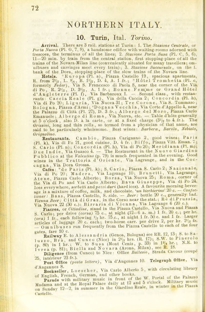 NORTHEEN ITALY. 10. Turin, Ital. Torino. Arrival. There are 3 rail, stations at Turin : 1. Tlie Statione C'enlrale, or Porta Nuova (PI. G, 7, 8), a handsome edifice with waiting-rooms adorned wilh Irescoes, the terminus of all the lines^ 2. Slazione Porta Susa (PI. C, f). 6), 11—20 min. hy train from the central station, first stopping-place of all the trains of the Novara-Milan line (conveniently situated for many travellers; om- nibuses and carriages meet every train); 3. Stazione Succursale, on the I. bank of the Dora, stopping-place of the slow trains of the Novara line. Hotels. ^Europa(Pl. a), Piazza Castello 19, spacious apartments, R. from 2i|i, L. 3)^, B. I'la, D. 4, A. 1 fr.; Hotel Trombetta (PI. c, formerly Feder), Via S. Francesco di Paola 8, near the corner of the Via di Po, E. 2'|2, D. 31(2, A. 1 fr.; Bonne Femjme or Grand Hotel d'Angleterre (PI. f), Via Barbaroux 1. — Second class, with restau- rants: CacciaReale (PI. g), Via della Caccia2; Concordia (PI. h), Via di Po 20; Liguria, Via Nuova 31 ; Tre Corone, Via S. Tommaso; Bologna, Piazza d'Armi; *'DoganaVecchia, Via Corte d'Appello 4, near the Palazzo di Citta (PI. 27), D. 3 fr.; Albergo del Moro, Piazza Carlo Emanuele; Albergo di Roma, Via Nuova, etc. — Table d'hote generally at 5 o'clock, also D. a la carte, or at a fixed charge (3>(2 to 4 fr.). The Qrissini, long and thin rolls , so termed from a physician of that name, are said to be particularly wholesome. Best wines: Barbera, Barolo, Nehiolo, Orignolino. Restaurants. Cambio, Piazza Carignano 2, good wines; Paris (PI. k). Via di Po 21, good cuisine. D. 4 fr.; Biffo, Piazza Vitt. Enian. 7 ; S. Carlo (PI. n); Concordia (PI. h). Via di Po20; Meridiana (PI. mj; Due Indie, Via Guasco 4. — The Restaurant in the Nuovo Giardino Pubblico at the Vale 11 lino {p. 19) is much frequented in the evening. Good wines in the Trattoria d'Oriente, Via Lagrange, and in the Coc- cagna. Via Dora Grossa. Cafes: *de Paris (PI. k); S. Carlo, Piazza S. Carlo 2; Nazionale, Via di Po 20; Madera, Via Lagrange 10; Brunetti, Via Lagrange; Atene, Piazza Carlo Alberto; Borsa, Via Nuova 25; Roma, corner of the Via di Po and Via Carlo Alberto; Bava Giuseppe, Via di Po 24. Ices everywhere, sorbelti andpezH duri (hard ices). A favourite mornmg bever- age is a mixture of coO'ee, milk, and chocolate. '«t?j bicchierino' 20 c. — Confec- tioner: Bass, Piazza Castello, S. side. — Beer: bottle 20 c, generally bad. Vienna Beer: C i 11 a d i G r a z, in the Corso near the stat.; Re diPrussia, Via Nuova 22 (30 c): Birraria di Vienna, Via Lagrange 6 (20 c). Fiacres, or Citladine, stand in the Piazza Castello, Via Nuova and Piazza S Carlo; per drive (corsa) 75 c, at night (12—6 a. m.) 1 fr. 20 c; per hr. (ora) 1 fr., each following i|2 ''5 c., at night 1 fr. 50 c. and 1 fr. Larger articles of luggage 20 c. each; two-horse carr. per drive 2, per hr. i^h Ir. — Omnibuses run frequently from the Piazza Castello to each of the four gates, fare 10 c. Dilige pist'Office r?o.<a leltere), Via d'Angennes 10. Telegraph Office, Via ■^'^'Bookselfer, Locscher, Via Carlo Alberto 5, with circulating library ^Z^^'^^S'^Uo^^-^. W. Porta, or tlie Palazzo Madfrna and'al the Royal Palace daily, at 12 and 5 If ck. Mihtary muMc on Sunday 12-2, in summer in the Giardino Reale, in wintei in the l lazza Castello.