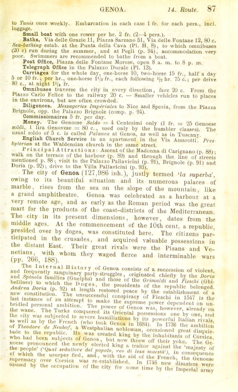 to Tunis once weekly. Embarcation in each case 1 fr. for each pers., incl. luggage. Small boat with one rower per hr. 2 fr. (2—4 pers.). Baths, Via delle Grazie 11, Piazza Sarzano 51, Via delle Fontane 12, 80 c. Sea-bathing estab. at the Punta della Cava (PI. H, 8), to which omnibuses (20 c) run during the summer, and at Pegli (p. 94), accommodation very poor. Swimmers are recommended to bathe from a boat. Post Office, Piazza delle Fontane Morose, open 8 a. m. to 8 p. an. Telegraph Office in the Palazzo Ducale (PI. 13). Carriages for the whole day, one-horse 10, two-horse 15 fr., half a day 5 or 10 fr.; per hr., one-horse li|2 fr., each following il^ hr. 75 c.; per drive 80 c, at night liji fr. Omnibuses traverse the city in every direction, fare 20 c. From the Piazzo Carlo Felice to the railway 20 c. — Smaller vehicles run to places in the environs, but are often crowded. Diligences. Messageries Impiriales to Nice and Spezia, from the Piazza Brignole, opp. the Palazzo Brignole (comp. p. 94). Commissionaires 5 fr. per day. Money. The Genoese Soldo = 4 Centesimi only (1 fr. = 25 Genoese soldi, 1 lira Genovese = 80 c., used only by the humbler classes). The usual soldo of 5 c. is called Palanca at Genoa, as well as in Tuscany. English Church Service in an apartment in the Via Assarotti. byterian at the Waldensian church in the same street. PrincipalAttractions: Ascent of the Madonna di Carignano (p 88)- walk on the terrace of the harbour (p. 89) and through the line of streets mentioned p. 88; visit to the Palazzo Pallavicini (p. 91), Brignole (n 911 and Doria (p. 92); drive to the Villa Pallavicini (p. 93). J ' The city of Genoa (127,986 iiih.), justly termed 'la superba\ owing to its beautiful situation and Its numerous palaces of marble, rises from the sea on the slope of the mountain, like a grand amphitheatre. Genoa was celebrated as a harbour at a very remote age, and as early as the Roman period was the great mart for the products of the coast-districts of the Mediterranean. The city in its present dimensions, however, dates from the middle ages. At the commencement of the 10th cent a republic presided over by doges, was constituted here. The citizens par- ticipated in the crusades, and acquired valuable possessions in the distant East. Their great rivals were the Pisans and Ve- (pp.'2i36 TsS) ^^'^ ^^^^^ ^^'^ ^ interminable wars and ^freauenM^il^ History of Genoa consists of a succession of violent and iZ T lJ^Tl^^^^^^^ chiefly by the ^'^1 bellines) to which the Do^eV ,1,1 ' ^?»«^^'' J'iesc/n (Ghi- ^«drea i)ona fD Vl at i«L,i ' . Presidents of the republic belonged. nerconstUution' The ni?^ T P^'' '^e establishment of a la^^inZ e o ^^n attempr^^^^ ^547 is the bridled personal ambitiZ The power of'^r'' ^^^f ''P'^'^* ihp wTiiP Th« T.,,.1,0 1 lie power ot t>enoa was, however, a readv on of Theodore de NeuhoL a Westphalian nnhlp^. ^' , 'bit.ou tu.le to the republic.- 'jJe vvas c'iated k^^^^ f' who had been'subjects of ^^l^T'^ ^^^J^l^ ^^l^' Corsica, noese pronounced the newly elected kin!',, r.iir..i„- , J V^^ the people' CQual se<luUore So^o,^ :^'«J««'y of which the usurper fled, and , witi. the a d o^iTf Vn'cl the'r'''' supremacy over Corsica was re-establi,,hed. In 1746 new ^ caused by the occupation of the city for so,„etime V'he ^m^fna^ a?my