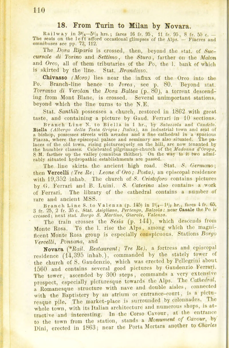 18. From Turin to Milan by Novara. Railway in 33|i—5'|2 hrs.; lares 16 fr. 95, 11 IV. 95, 8 fr. 55 c. — The seats on the 1 e ft afford occasional glimpses of the Alps. — Fiacres and omnibuses see pp. 72, 112. The Dora Riparia is crossed, then, beyond the stat. of Suc- cursale di Torino and Settimo, the Stura, farther on the Malon and Oreo, all of them tributaries of the Po, the 1. bank of whicli is skirted by the line. Stat. Brandizzo. Chivasso (Moro) lies near the influx of the Oreo into the Po. Branch-line hence to Ivrea, see p. 80. Beyond stat. Torrazza di Verolan the Dora Baltea (p. 80J, a torrent descend- ing from Mont Blanc, is crossed. Several unimportant stations, beyond which the line turns to the N.E. Stat. Santhih possesses a church, restored in 1862 with great taste, and containing a picture by Gaud. Ferrari in 10 sections. Branch Line N. to Biella in 1 hr., by Saluzzola and Caiidelo. Biella (Albergo della Testa Qrigia; Italia)^ an industrial town and seat of a bishop, possesses streets with arcades and a fine cathedral in a spacious Piazza, where the episcopal palace and seminary are also situated. The pa- laces of the old town, rising picturesquely on the hill, are now tenanted by the humbler classes. Celebrated pilgrimage-church of the Madonna d^Oropa, 8 M. farther up the valley (omnibus thither). On the way to it two admi- rably situated hydropathic establishments are passed. The line skirts, the ancient high road. Stat. S. Germano\ then Vercelli (Tre Re; Leone d' Oro; Posta), an episcopal residence with 19,352 inhah. The church of <S. Cristoforo contains pictures by G. Ferrari and B. Luini. S. Caterina also contains a work of Ferrari. The library of the cathedral contains a number of rare and ancient MSS. Branch Line S. to Valenza (p. 145) in l'|4-l'|2 hr., fares 4 fr. 65, 3 fr. 25, 2 fr. 35 c. Stat. Asigliano, Perlengo, Balzola; near Casale the Po is crossed; next stat. Borgo S. Martino, Giarole, Valenza. The train crosses the Sesia (p. 144), which descends from Monte Rosa. To the 1. rise the Alps, among which the magni- licent Monte Rosa group is especially conspicuous. Stations Boryo Vercelli, Ponzana, and Novara (*Ran. Restaurant; Tre Re), a fortress and episcopal residence (14,395 inhab.), commanded by the stately tower of the church of S. Gaudenzio, which was erected by Pellegrini about 1560 and contains several good pictures by Gaudenzio Ferrari. The tower, ascended by 300 steps, commands a very extensive prospect, especially picturesque towards the Alps. The Cathedral, a Romanesque structure with nave and double aisles, connected with the Baptistery by an atrium or entrance-court, is a pictu- resque pile. The market-place is surrounded by colonnades. The whole town, with its Italian architecture and numerous shops, is at- tractive and interesting. In the Gorso Cavour, at the entrance to the town from the station, stands a Monument of Cavour, by Dini erected in 1863; near the Porta Mortara another to Charles