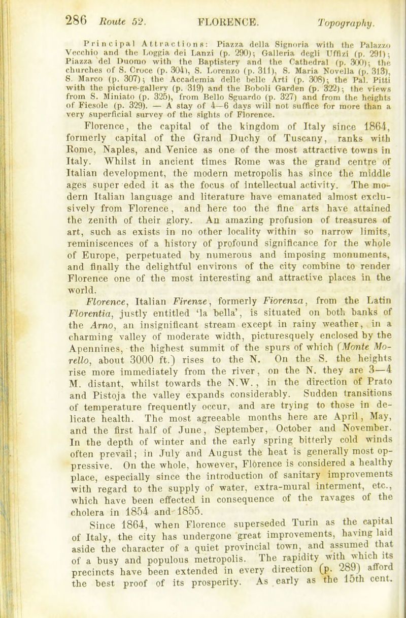 Topography. Principal Attractions: Piazza della Si(;niiria with tlic Palazzu Vecchio and tlie I-iiggia dei Lanzi (p. 29()J; Galleria degli Uflizi (p. 291); Piazza del Duomo with the Baptistery and the Cathedral fp. .W)); tlip, churches of S. Cnjce (p. 304), S. Lorenzo (p. 311), S. Maria Novella (p. 313), S. Marco (p. 307); the Accademia delle belle Arti (p. 30fi); the Pal. Pitti with the picture-gallery (p. 319) and the Boboli Garden (p. 322); the views from S. Miniato (p. 325), from Bello Sguardo (p. 327) and from the heights of Fiesole (p. 329). — A stay of 4—6 days will not suffice for more than a very superficial survey of the sights of Florence. Florence, the capital of the kingdom of Italy since 1864, formerly capital of the Grand Duchy of Tuscany, ranks with Rome, Naples, and Venice as one of the most attractive towns in Italy. Whilst in ancient times Rome was the grand centre of Italian development, the modern metropolis has since the middle ages super eded it as the focus of Intellectual activity. The mo- dern Italian language and literature have emanated almost exclu- sively from Florence, and here too the fine arts have attained the zenith of their glory. An amazing profusion of treasures of art, such as exists in no other locality within so narrow limits, reminiscences of a history of profound significance for the whole of Europe, perpetuated by numerous and imposing monuments, and finally the delightful environs of the city combine to render Florence one of the most interesting and attractive places in the world. Florence, Italian Firenze, formerly Fiorenza, from the Latin Florentia, justly entitled 'la bella', is situated on both banks of the Arno, an insignificant stream except in rainy weather, in a charming valley of moderate width, picturesquely enclosed by the Apennines, the highest summit of the spurs of which (Monte Mo- rello, about 3000 ft.) rises to the N. On the S. the heights rise more immediately from the river, on the N. they are 3—4 M. distant, whilst towards the N.W., in the direction of Prato and Pistoja the valley expands considerably. Sudden transitions of temperature frequently occur, and are trying to those in de- licate health. The most agreeable months here are April, May, and the first half of June, September, October and November. In the depth of winter and the early spring bitterly cold winds often prevail; in July and August the heat is generally most op- pressive. On the whole, however, Florence is considered a healthy place, especially since the introduction of sanitary improvements with regard to the supply of water, extra-mural interment, etc., which have been effected in consequence of the ravages of the cholera in 1854 and 1855. Since 1864, when Florence superseded Turin as the capital of Italy, the city has undergone great improvements, having laid aside the cliaracter of a quiet provincial town, and assumed that of a busy and populous metropolis. The rapidity with which its precincts have been extended in every direction (p. i8J) afford the best proof of its prosperity. As early as the 10th cent.