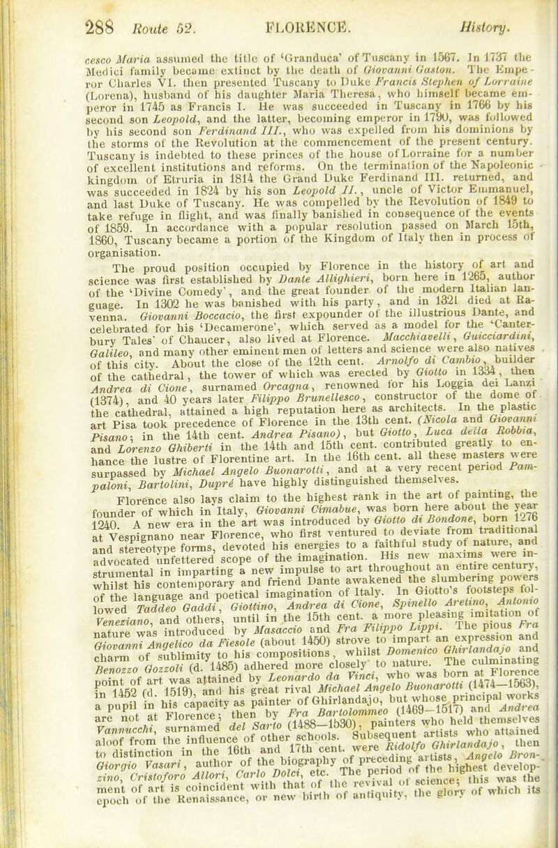 ce.seo Maria aasuniefl the title of '(ii-anduca' of Tuscany in 1567. In 1737 tlic Bledici family becuine extinct by the dcatli of Oiovaitni (Janlou. The Empe- ror Charles VI. tlien presented Tu.scany ii.> Francis Hleplien of Lurraiiit (Lorena), huslwnd of his daughter Maria Tlieresa, who iiimself became em- peror in 1745 as Francis I. He was succeeded in Tuscany in 1766 by his second son Leopold^ and the latter, becoming emperor in 179U, was followed by bis second son Ferdiiumd III., who was expelled from his dominions by the storms of the Revolution at the commencement of the present century. Tuscany is indel)ted to these princes of the house of Lorraine for a numljer of excellent institutions and reforms. On the termination of the Napoleonic kingdom of Etruria in 1814 the Grand Uuke Ferdinand III. returned, and was succeeded in 1824 by his son Leopold II., uncle of Victor Emmanuel, and last Uuke of Tuscany. He was compelled by the Revolution of 1849 to take refuge in flight, and was finally bani.shed in consequence of the events of 1859. In accordance with a popular resolution passed on March 15th, i860, Tuscany became a portion of the Kingdom of Italy then in process of organisation. The proud position occupied by Florence in the history of art and science was first established by Danie Allighieri, born here in 1265, author of the 'Divine Comedy, and the great founder of the modern Italian lan- guage. In 1302 he was banished with his party, and in 1321 died at Ra- venna. Oiovanni Boccacio, the first expounder of the illustrious Dante, and celebrated for his 'Decamerone, which served as a model for the 'Canter- bury Tales' of Chaucer, also lived at Florence. Macchiavelh, Guicctardini, Oalileo and many other eminent men of letters and science were also natives of this city. About the close of the 12th cent. Arnolfo di Camftio, builder of the cathedral, the tower of which was erected by Gwtto in 1^564, then Andrea di done, surnamed Orcagna, renowned for his Loggia dei Lanzi f1374) and 40 years later Filippo Brunellesco, constructor of the dome of the cathedral, attained a high reputation here as architects. In the plastic art Pisa took precedence of Florence in the 13th cent. (Jf^>cola and Gtovanu, Pisano; in the 14th cent. Andrea Pisano), but Giotto Luca delta Robbia, and Lorenzo Ghiberti in the 14th and 15th cent, contributed greatly to en- hance the lustre of Florentine art. In the i6th cent, all these masters were surpassed by Michael Angela BuonaroUi, and at a very recent period Pam- pal07ii, Bartolini, Dupri have highly distinguished themselves. Florence also lays claim to the highest rank in the art of painting, the founder of which in Italy, Giovanni Cimabue, was born here about the year I2S A new era in the art was introduced by Giotto di Bondone horn pt& at Ve'.mgnano near Florence, who first ventured to deviate from traditional aU sterfotype forms, devoted his energies to a faithful study o nature, and advocated unfettered scope of the imagination. His new maxims were in- strumental n imparting a new impulse to art throughout an entire century, fhilTws conten^porar'y and friend' Dante .^^''^/pr^^^^ fif thP laneuaee and poetical imagination of Italy. In biotto s lootsteps 10 lowed TZdTGadd^Toiottino, Andrea di done, Spinello ^rei.«o, Sm«o, and others, until in the 15th cent, a 'Ore pleasing imita ion of nature was introduced by Masaccio and Fra Filippo Lrpp,. Ihe pious Ffa ofoZlnTInTelico da Fie/ole (about 1450) strove to impart an expression and rl arm of sublimity to his compositions, whilst Bomen^co Wm-landajo and chaim o*/^^„^7''y.4^^ adhered more closely to nature. The culminating S'of a? wAaS <la ViU -l^o was born at Florence ?452 fd 1519) and his great rival Michael Angelo Buonarolt, {IM-imS) are not at Hoience, 'en uy j-,a „ainters who held themselves epoch of the Renaissance, or new birth of antiquit>, tne gior.v