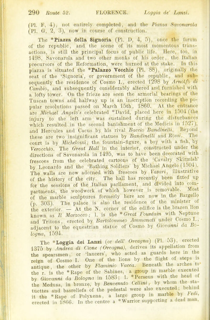 (PI. F, 4), not entirely completed, and the Piazza Savonarola (PI. G, 2, 3), now in course of construction. The * Piazza della Signoria (PI. D, 4, 5 ), once the forum of the republic, and the scene of its most momentous trans- actions, is still the principal focus of public life. Here, too, in 1498, Savonarola and two other monks of his order, the Italian precursors of the Reformation, were burned at the stake. In this piazza is situated the *Palazzo VeccWo (PI. 88), originally the seat of the 'Signoria', or government of the republic, and sub- sequently the residence of Cosmo I., erected 1298 by Arnotfo di Cambio, and subsequently considerably altered and furnished with a lofty tower. On the frieze are seen the armorial bearings of the Tuscan towns and halfway up is an inscription recording the po- pular resolutions passed on March 15th, 1860. At the entrance are Michael Angela's celebrated * David, placed here in 1504 (the injury to the left arm was sustained during the disturbances which resulted in the second banishment of the Medicis in lo27), and Hercules and Cacus by his rival Baccio Bandinelli. Beyond these are two insignificant statues by Bandinelli and Rossi. The court is by Michelozzi; the fountain-figure, a boy with a fish, by VeroccMo. The Great Hall in the interior, constructed under the directions of Savonarola in 1495, was to have been decorated with frescoes from the celebrated cartoons of the 'Cavalry Skirmish' by Leonardo and the 'Bathing Soldiers by Michael Angelo (15041. The walls are now adorned with frescoes by Vasari, illustrative of the history of the city. The hall has recently been fitted up for the sessions of the Italian parliament, and divided into com- partments, the woodwork of which however is removable. Most of the marble sculptures formerly here are now in the Bargello (p 303). The palace is also the residence of the minister ot the exterior. — At the N. corner of the edifice is the brazen lion known as II Marzocco; 1. is the * Great Fountain with Neptune and Tritons, erected by Bartolommeo Ammunati under Cosmo I., adjacent to the equestrian statue of Cosmo by Giovanni da Bo- logna, 1594. The * Loggia dei Lanzi (or delV Orcagnd) (PI. 53), erected 1375 by Andrea di Cione (Orcagna), derives its appellation from the spearsmen, or 'lancers', who acted as guards here in the reign of Cosmo I. One of the lions by the flight of steps is antique, the other by Flaminio Vacca. Beneath the arches to the r. is the *Rape of the Sabines, a group in marble executed by Giovanni da Bologna in 1583; 1. *Perseus with the head of the Medusa, in bronze, by BenvemUo Cellini, by whom the sta- tuettes and basreliefs of the pedestal were also executed: behind it the *Rape of Polvxena, a large group in marble by /-cd/. erected in 1866. In the centre a *Warrior supporting a dead man.