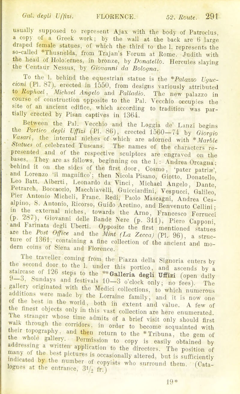 usually supposed to represent Ajax with the body of Patroclus, a cop\ of a Greek work; by the wall at the back are B large draped female statues, of which the third to the 1. represents the so-called *Thusnelda, from Trajan's Forum at Rome. Judith with the head ofllolorernes, in bronze, hy DonateUo. Hercules slaying the Centaur Nessus, by Giovanni da Bologna. To the 1. behind the equestrian statue is the * Palazzo Vguc- cioni (PI. 87), erected in 1550, from designs variously attributed to Raphael, Michael Angela and Palladio. The new palazzo in course of construction opposite to the Pal. Vecchio occupies the site of an ancient edifice, which according to tradition was par- tially erected by Pisan captives in 1364. Between the Pal. Vecchio and the Loggia de' Lanzi begins the Portico degli Uffizi (PI. 86), erected 1560-74 by Giorgio Vasari, the internal niches of which are adorned with * Marble Statues of celebrated Tuscans. The names of the characters re- presented and of the respective sculptors are engraved on the bases They are as follows, beginning on the 1.: Andrea Orcagna; behind It on the sides of the first door, Cosmo, 'pater patria' and Lorenzo 'il magniflco'; then Nicola Pisano, Giotto, Donatello' Leo Batt. Alberti, Leonardo da Vinci, Michael Angelo, Dante' Petrarch, Boccaccio, Macchiavelli, Guicciardini, Vespucci Galileo' Pier Antonio Micheli, Franc. Redi, Paolo Mascagni, Andrea Ces- aJpino, &. Antonio, Ricorso, Guide Aretino, and Benvenuto Cellini- r no^-f''*!^™^^ the Arno, Francesco Ferruccl (p. 28 0, <Tiovanni delle Bande Nere (p. 311), Piero Capponi and Farinata degli Uberti. Opposite the first mentioned sUtue^ tuie of 1361 containing a fine collection of the ancient and mo- dern coins of Siena and Florence. th/«^ t^f^fller coniing from the Piazza della Signoria enters by sfairc. . f lOr '^'^'^ P^'-ti*^^' ascends by a auca.e f 126 steps to the -;;Galleria degli Tllfizi fopen daily J-o, Sundays and festivals 10-3 o'clock only; no fees). The gallery originated with the Medici collections, to which numerous additions were made by the Lorraine family and it is now one fL \ f ^'^^ ^ -nd value. A few of the finest objects only in this vast collection are here enumerated w^lt- IZ^'^ 7^'' ^^^^ ^ ^'''^ ^isit only should first walk through the corridors, in order to become acquainted with heir topography, and then return to the *Tribuna, the gem of the whole gallery. Permission to copy is easily obtained by rT'- PPli'^^ti to the directors. The position of 2at/d hv occasionally altered, but is sulficiently Ll! . I ^her of copyists who surround them. (Cata- logues at the entrance, 3i/.> fr.) ■ 19*