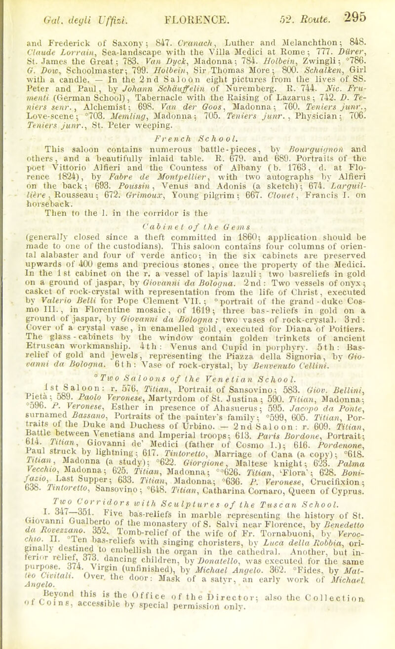 and Frederick of Saxony; 847. Cranach, Luther and Melanchthon; 848. Claude Loiraiii, Sea-landscape with the Villa Medici at Eome; 777. Diirer, St. .James the Great; 783. Vuii Dyck, Madonna; 784. Holbein, Zwingli; *786. G. Doic, Schoolmaster; 799. Holbein, Sir Thomas More; 800. Schalken, Girl with a candle. — In the 2nd Saloon eight pictures from the lives of SS. Peter and Paul, by Johann Schauffelin of ^Nuremberg. R. 744. Nic. Fru- luenti (German School), Tabernacle with the Raising of Lazarus; 742. D. Te- nters seiir., Alchemist; 698. Van der Ooos, Madonna; 760. Teniers junr., Love-scene; 703. Memiing, Madonna; 705. Tenters junr. , Physician; 706. Tenters Junr., St. Peter weeping. French School. This saloon contains numerous battle-pieces, by Bourguignon and others, and a beautifully inlaid table. R. 679. and 689. Portraits of the poet Vittorio Aliieri and the Countess of Albany (b. 1763, d. at Flo- rence 1824), by Fabre de Montpellier, with two autographs liy Alfieri on the back; 693. Poussin, Venus and Adonis (a sketch); 674. Larguil- ii'ice , Rousseau; 672. Qrimoux, Young pilgrim; 667. Clouel, Francis I. on horseback. Then to the 1. in the corridor is the Cabinet of the Gems (generally closed since a theft committed in 1860; application should be made to one of the custodians). This saloon contains four columns of orien- tal alabaster and four of verde antico; in the six cabinets are preserved upwards of 400 gems and precious stones , once the property of the Medici. In the 1 St cabinet on the r. a vessel of lapis lazuli ; two basreliefs in gold on a ground of jaspar, by Giooanni da Bologna. 2nd: Two vessels of onyx; casket of rock-crystal with representation from the life of Christ, executed by Valeria Belli for Pope Clement VII.; portrait of the grand-duke Cos- mo III., in Florentine mosaic, of 1619; three bas-reliefs in gold on a ground of jaspar, by Giovanni da Bologna; two vases of rock-cr-vstal. 3rd: Cover of a crj'stal vase, in enamelled gold, executed for Diana of Poitiers. The glass - cabinets by the window contain golden trinkets of ancient Etruscan workmanship. 4th: Venus and Cupid in porphvrv. 5th: Bas- relief of gold and jewels, representing the Piazza della Signoria, bv Gio- ounni da Bologna. 6th: Vase of rock-crystal, by Benvenulo Cellini. Tioo Saloons of the Venetian School. 1st Saloon: r. 576. Titian, Portrait of Sansovino; 583. Giov. Bellini, Pieta; o89. Paolo Fero»«se, Martyrdom of St. Justina; 590. TiUan, Madonna; -o9b. P. Veronese, Esther in presence of Ahasuerus; 595. Jacopo da Ponte, surnamed Bassano, Portraits of the painter's family; ■■599, 605. Titian, Por- traits of the Duke and Duchess of Urbino. - 2nd Saloon; r. 609. IHlian, Battle between Venetians and Imperial troops; 613. Paris Bordone, Portrait; bI4. Jitian, Giovanni de' Medici (father of Cosmo I.); 616. Pordenone, Paul struck by lightning; 617. Tintoretto, Marriage of Cana (a copy); ''618. Tttian, Madonna (a study); *622. Giorgione, Maltese knight; 623. Palma Vecchio Madonna; 625. Titian, Madonna; '-'626. Titian, 'Flora'; 628. Boni- •^Qc'^V P?^' ^^2- Madonna; '636. P. Veronese, Crucifixion; bcib. Jtnloretto, Sansovino ; -648. T/i/an, Catharina Cornaro, Queen of Cyprus. Two Corridors with Sculptures of the Tuscan School. ,.. ^- ^^^77^^,^- ^i'^<^ bas-reliefs in marble representing the history of St. uiovanni Gualberto of the monastery ofS. Salvi near Florence, hy Benedetto (la Jiovezzano. ibi. Tomb-relief of the wife of Fr. Tornabuoni, bv Veroc- cluo. len tias-reliefs with singing choristers, bv Liica della Robbia, ori- ginaJly destined to embellish the organ in the cathedral. Another, but in- terinr leliet, dancing children, hy IJonatello, was executed for the same purpose 374. Virgin (unfinished), by Michael Angela. 362. *Fides, by Mat- tea Uvttali. Over, the door: Mask of a satvr, an early work of Michael Beyond this is the Office of the Director; al.so the Collection 01 Coins, accessible by special permission onlv.