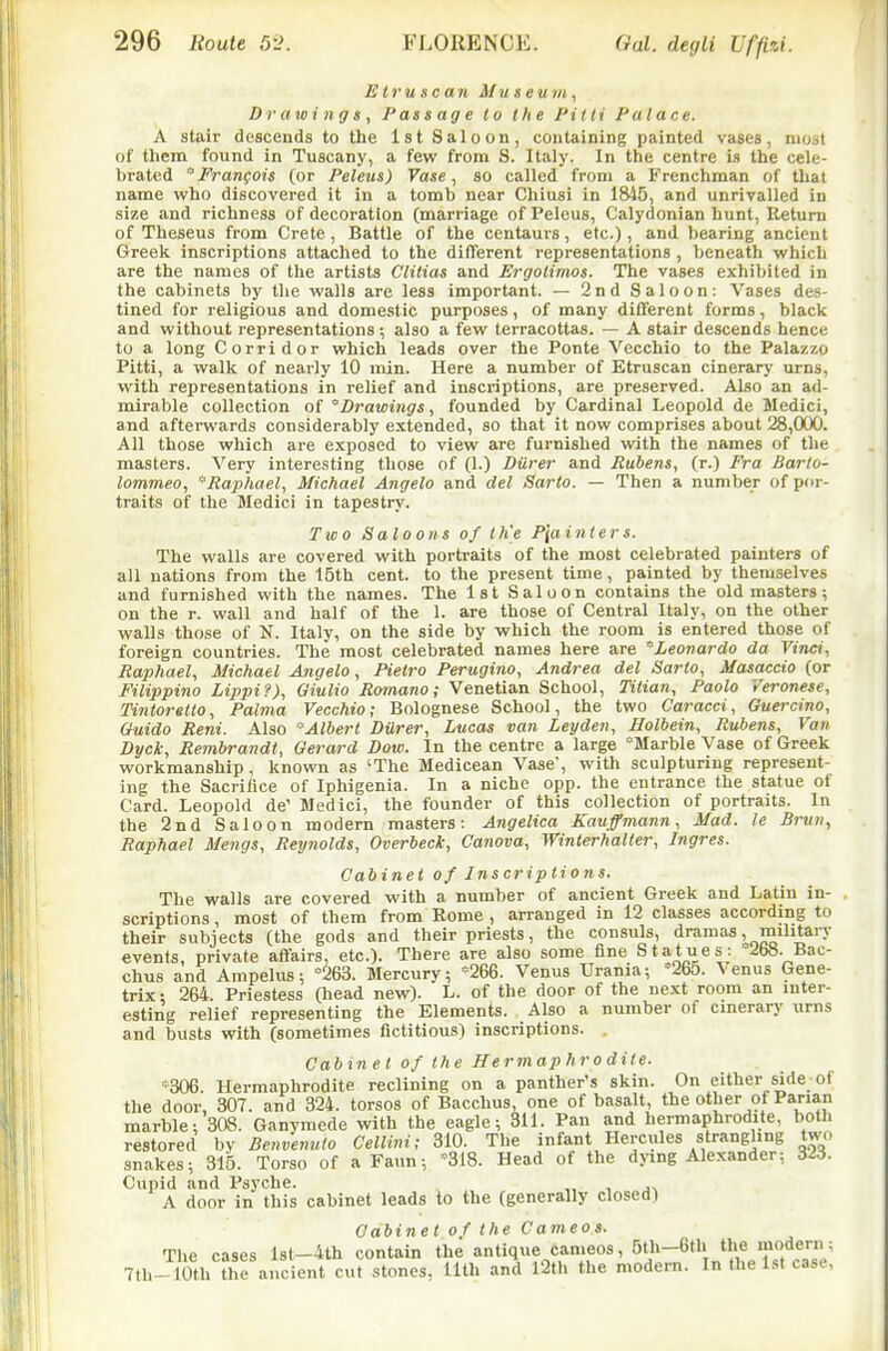Etruscan Museu in, Drawings, Passage to the Pilti Palace. A stair descends to the 1st Saloon, containing painted vases, most of them found in Tuscany, a few from S. Italy. In the centre is the cele- brated Francois (or Peleus) Vase, so called from a Frenchman of that name who discovered it in a tomb near Chiusi in l&i5, and unrivalled in size and richness of decoration (marriage of Peleus, Calydonian hunt, Eetuni of Theseus from Crete , Battle of the centaurs, etc.), and bearing ancient Greek inscriptions attached to the different representations , beneath which are the names of the artists Clitias and Ergolimos. The vases exhibited in the cabinets by tlie walls are less important. — 2nd Saloon: Vases des- tined for religious and domestic purposes, of many different forms, black and without representations ; also a few terracottas. — A stair descends hence to a long Corridor which leads over the Ponte Vecchio to the Palazzo Pitti, a walk of nearly 10 min. Here a number of Etruscan cinerary urns, with representations in relief and inscriptions, are preserved. Also an ad- mirable collection of 'Drawings, founded by Cardinal Leopold de Medici, and afterwards considerably extended, so that it now comprises about 28,(XX). All those which are exposed to view are furnished with the names of the masters. Very interesting those of (1.) Diirer and Rubens, (r.) Fra Barto- lommeo, Raphael, Michael Angela and del Sarto. — Then a number of por- traits of the Medici in tapestry. Two Saloons of Ih'e P\ainters. The walls are covered with portraits of the most celebrated painters of all nations from the 15th cent, to the present time, painted by themselves and furnished with the names. The 1st Saloon contains the old masters; on the r. wall and half of the 1. are those of Central Italy, on the other walls those of N. Italy, on the side by which the room is entered those of foreign countries. The most celebrated names here are 'Leonardo da Vinci, Raphael, Michael Angela, Pietro Perugino, Andrea del Sarto, Masaccio (or Filippino Lippi?), Oiulio Romano; Venetian School, Titian, Paolo Veronese, Tintoretto, Palma Vecchio; Bolognese School, the two Caracci, Guercino, Ouido Reni. Also Albert Durer, Lucas van Leyden, Holbein, Rubens, Van Dyck, Rembrandt, Gerard Dow. In the centre a large 'Marble Vase of Greek workmanship , known as 'The Medicean Vase, with sculpturing represent- ing the Sacrifice of Iphigenia. In a niche opp. the entrance the statue ot Card. Leopold de' Medici, the founder of this collection of portraits. In the 2nd Saloon modern masters: Angelica Kauffmann, Mad. le Brun, Raphael Mengs, Reynolds, Overbeck, Canova, Winterhalter, Ingres. Cabinet of Inscriptions. The walls are covered with a number of ancient Greek and Latin in- scriptions , most of them from Rome , arranged in 12 classes according to trix; 264. Priestess Oiead new). L. of the door of the ne.xt room an inter- esting relief representing the Elements. Also a number of cmerary \irns and busts with (sometimes fictitious) inscriptions. . Cabinet of the Hermaphrodite. '306. Hermaphrodite reclining on a panther's skin. On either side of the door, 307. and 324. torsos of Bacchus, one of basalt, the other of Parian marble: 308. Ganymede with the eagle; 311. Pan and hermaphrodite, both restored by Benvemito Cellini; 310. The infant Hercules strangling two snakes; 315. Torso of a Faun; '318. Head of the dying Alexander; Cupid and Psyche. ^ „ , J^ A door in this cabinet leads lo the (generally closed) Cabinet of the Cameos. The cases lst-4th contain the antique cameos, 5th-6tli the modern; 7th--10th ?he ancient cut .stones, 11th and l2th the modern. In the 1st case,