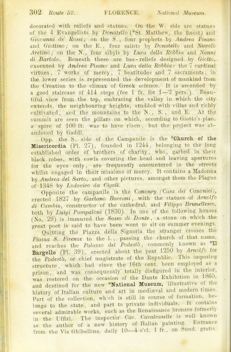 decorated witli reliefs and statues. On the W. side are statues of the 4 Evangelists by DonateUo (*St. Matthew, the tlnestj and Giovanni dc' Rossi; on the S., four prophets by Andrea Pisano and Giottino; on the E., four saints by DonateUo and Niccolh Aretino; on tlie N., four sibyls by Lucu delta Robbia and Nanni di Bartolo. Beneath these are bas-reliefs designed by Giotto, executed by Andrea Pisano and Luca delta Robbia: the 7 cardinal virtues, 7 works of mercy, 7 beatitudes and 7 sacraments; in the lower series is represented the development of mankind from the Creation to the climax of Greek science. It is ascended by a good staircase of 414 steps (fee 1 fr. for 1—2 pers.). Beau- tiful view from the top, embracing the valley in which the city extends, the neighbouring heights, studded with villas and richly cultivated, and the mountains to the N. , S., and E. At the summit are seen the pillars on which, according to Giotto's plan, a spire of 100 ft. was to have risen, but the project was ab- andoned by Gaddi. 0pp. the S. side of the Campanile is the *Church of the Misericordia (PI. 27}, founded in 1244, belonging to the long established order of brothers of charity, who, garbed in their black robes, with cowls covering the head and leaving apertures for the eyes only, are frequently encountered in the streets whilst engaged in their missions of mercy. It contains a Madonna by Andrea del Sarto, and other pictures, amongst them the Plague of 1348 by Lodovico da Cigoli. Opposite the campanile is the Canonry (Casa dei Canonici), erected 1827 by Gaetano Baccani, with the statues of Arnolfo di Cambio, constructor of the cathedral, and Filippo Bmnellesco, both by Luigi Pampaloni (1830). In one of the following houses (No. 29) is immured the Sasso di Dante, a stone on which the great poet is said to have been wont to sit on summer evenings. Quitting the Piazza della Signoria the stranger crosses the Piazza S. Firenze to the 1., passing the church of that name, and reaches the Palazzo del Podesta, commonly known as Tl Bargello (PI. 39), erected about the year 1250 by Arnolfo for the Podesta, or chief magistrate of the Republic. This imposing structure, which had since the 16th cent, been employed as a prison, and was consequently totally disfigured in the iterioj, was restored on the occasion of the Dante Exhibition in 18bo. and destined for the new *National Museum, illustrative ot the history of Italian culture and art in mediaival and modern times. Part of the collection, wh'ch is still in course of formation, be- longs to the state, and part to private individuals. It contains several admirable works, such as the Renaissance bronzes lormerU in the Ufflzi. The inspector Cav. Cavalcaselle is well known as the author of a new history of Italian painting. Entrance from the Via Ghibellina. daily 10—4 o'cl. 1 fr.. on Sund. gratis.