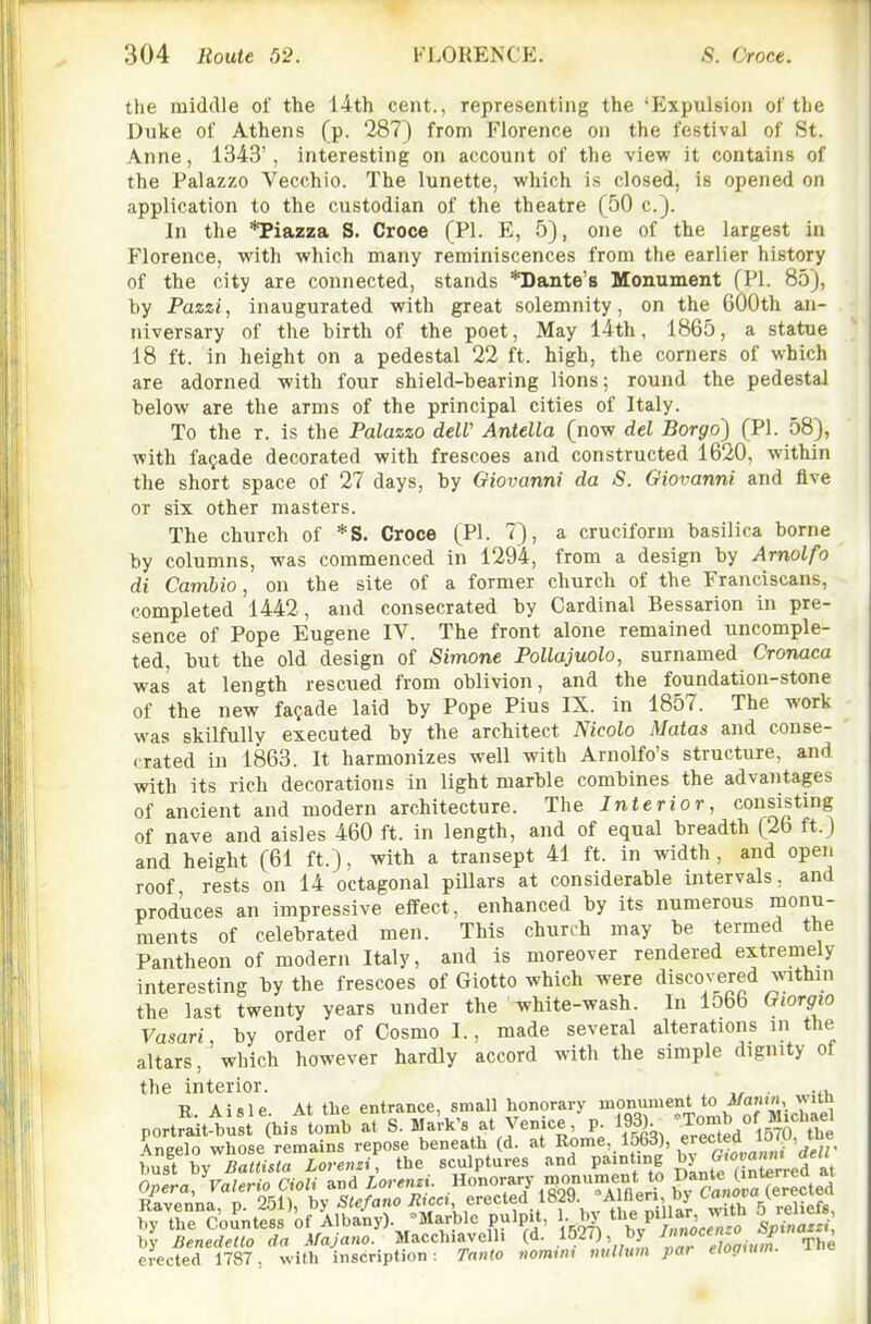 the middle of the 14th cent., representing the 'Expulsion of the Duke of Athens (p. 287) from Florence on the festival of St. Anne, 1343', interesting on account of the view it contains of the Palazzo Vecchio. The lunette, which is closed, is opened on application to the custodian of the theatre (50 c). In the *Piazza S. Croce (PI. E, 5), one of the largest in Florence, with which many reminiscences from the earlier history of the city are connected, stands *Dante'8 Monument (PI. 85), hy Pazzi, inaugurated with great solemnity, on the 600th an- niversary of the birth of the poet. May 14th, 1865, a statue 18 ft. in height on a pedestal 22 ft. high, the corners of which are adorned with four shield-bearing lions; round the pedestal below are the arms of the principal cities of Italy. To the r. is the Palazzo delV Antella (now del Borgo) (PI. 58), with facade decorated with frescoes and constructed 1620, within the short space of 27 days, by Giovanni da S. Giovanni and five or six other masters. The church of *S. Croce (PI. 7), a cruciform basilica borne by columns, was commenced in 1294, from a design by Amolfo di Cambio, on the site of a former church of the Franciscans, completed 1442, and consecrated by Cardinal Bessarion in pre- sence of Pope Eugene IV. The front alone remained uncomple- ted, but the old design of Simone PoUajuolo, surnamed Cronaca was at length rescued from oblivion, and the foundation-stone of the new facade laid by Pope Pius IX. in 1857. The work was skilfully executed by the architect Nicolo Matas and conse- crated in 1863. It harmonizes well with Arnolfo's structure, and with its rich decorations in light marble combines the advantages of ancient and modern architecture. The Interior, consisting of nave and aisles 460 ft. in length, and of equal breadth (2b ft.) and height (61 ft.), with a transept 41 ft. in width, and open roof rests on 14 octagonal pillars at considerable intervals, and produces an impressive effect, enhanced by its numerous monu- ments of celebrated men. This church may be termed the Pantheon of modern Italy, and is moreover rendered extremely interesting by the frescoes of Giotto which were discovered within the last twenty years under the white-wash. In 1566 Giorgio Vasari, by order of Cosmo I., made several alterations in the altars, which however hardly accord with the simple dignity of the interior. . ., B. Aisle. At the entrance, small honorary 'T'^Tomb o^^ portrait-bust (his tomb at S. M'^*'^ Vemce 193) ^/^ig'^^^Yhe erected 1787, with inscription: Tnnto nomvu nullum par eloguim.