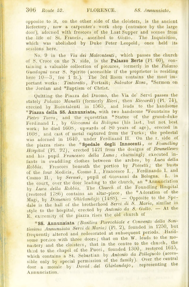 opposite to it, on the other side of the cloisters, is the ancient Jtetectory, now a carpenter's work shop (entrance by the large door), adorned with frescoes of the Last Supper and scenes from tlie life of St. Francis, ascribed to Giotto. The Inquisition, which was abolished by Duke Peter Leopold, once held its sessions here. No. 9 in the Via dei Malcontenti, which passes the church of S. Croce on the N. side, is the Palazzo Berte (PI. 60), con- taining a valuable collection of pictures, formerly in the Palazzo Uuadagni near S. Spirito (accessible if the proprietor is residing here 10—3, fee 1 fr.). The 3rd Room contains the most im- portant works: Tintoretto, Portrait; Salvator Rosa, *Sermon on the Jordan and *Baptism of Christ. Quitting the Piazza del Duomo, the Via de' Servi passes the stately Palazzo ManelLi (formerly Ricci, then Riccardi) (PI. 74), erected by Buontalenti in 1565, and leads to the handsome ^'•Piazza della SS, Annunziata, with two handsome *Fountains by Fietro Tacca, and the equestrian * Statue of the grand-duke Ferdinand I., by Giovanni da Bologna (his last, but not best work; he died 1608, upwards of ttO years of age), erected in 160b, and cast of metal captured from the Turks; the pedestal was adorned in 1640, under Ferdinand II. On the r. side of the piazza rises the =''Spedale degli Innocenti, or Foundling Hospital (PI. 92), erected 1421 from the designs of BruneLlesco and his pupil Francesco della Luna; charmingly executed in- fants in swaddling clothes between tlie arches, by Luca della Rohhia. Frescoes beneath the portico by Poccetti; the busts of the four Medicis, Cosmo I., Francesco I., Ferdinando I. and Cosmo II., by Sermei, pupil of Giovanni da Bologna. L. in the court, over the door leading to the church, an * Annunciation by Luca della Robbia. The Church of the Foundling Hospital (restored 17«6) contains an altar-piece, the *Adoration of the Magi, by Domenico Ghirlandajo (1488). — Opposite to the Spe- dale is the hall of the brotherhood Servi di S. Maria, similar m style to the hospital, erected by Antonio da S. Gullo. — At the E. extremity of the piazza rises the old church of *SS Annunaiata (Basilica Parrochiale e Convento della 5cm- tissima'Annunziata Servi di Maria) (PI. 2), founded i i2o0 but frequently altered and redecorated at subsequent periods. Hand- some poraco with three doors; that on the W. leads to the mo- nastery and the cloisters, that in the centre to the chuich the thud to the chapel of the Pucci, founded 1300, restored IblJ, which contains a St. Sebastian by Antonio da Pollajuolo (acces- sible only by special permission of the family). Over the central door a mosaic by David del Ghirlandajo, representing the Annunciation.