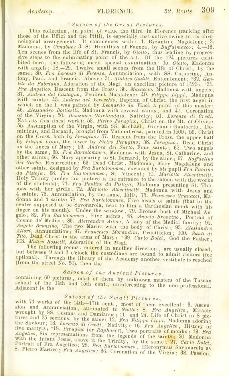 flaloon of (he Great Pi c t ur e s. This collection , in point of value the third in Florence (ranking after those of the Uffizi and the Pitti), is especially instructive owing to its chro- nological arrangement. It commences with: 1. Byzantine Jiagdalene; 2. Madonna, by Cimabue; 3. St. Humilitas of Faenza, by Buffalmacco; 4.—13. Ten scenes from the life of St. Francis, by Gioito; thus leading by progres- sive steps to the culminating point of the art. Of the 124 pictures exhi- bited here, the following merit special examination; 15. Giotto, Madonna with angels; 18.—29. Twelve small scenes from the life ol Christ, by the same; 30. Fra Lorenzo di Firenze, Annunciation, with SS. Catharine, An- tony, Paul, and Francis. Above: 31. Taddeo Gaddi, Entombment; '32. Gen- tile da Fabriano, Adoration of the Magi, an excellent picture of 1423 ; *34. Fra Angelica, Descent from the Cross; 36. Masaccio, Madonna with angels; 37. Andrea del Castagno, Penitent Magdalene; 40. Filippo Lippi, Madonna with saints ; 43. Andrea del Verocchio, Bapti-sm of Christ, the first angel in which on the 1. was painted by Leonardo da Vinci, a pupil of this master; 46. Alessandro Botticelli, Madonna with several saints, and 47. Coronation of the Virgin; 50. Domenico Ghirlandajo, Nativity; 51. Lorenzo di Credi, Nativity (his finest work); 53. Pietro Perugino, Christ on the Mt. of'Olives; 55. Assumption of the Virgin, with SS. Michael, Ciiovanni Gualberto, Do- minicus, and Bernard, brought from Vallombrosa, painted in 1500 ; 56. Christ on the Cross, both hy Perugino; 57. Descent from the Cross, the upper half by Filippo Lippi, the lower by Pietro Perugino; 58. Perugino , Dead Christ on the knees of Mary; 59. Andrea del Sarto, Four saints ; 62. Two angels by the same; 65. Fra Bartolommeo, Madonna with Jesus, St. Catharine, and other saints; 66. Mary appearing to St. Bernard, by the same; 67. Raffaelino del Garbo, Resurrection; 69. Dead Christ , Madonna, Mary Magdalene and other saints, designed by Fra Bartolommeo, executed by his pupil Fra Paolino da Pistoja; 68. Fra Bartolommeo, St. Vincent; 70. Mariotto Albertiiielli, Holy Trinity (under this picture is the entrance to the saloon with the works of the students); 71. Fra Paolino da Pistoja, Madonna presenting St Tho- mas with her girdle; 72. Mariotto AlbertinelH, Madonna with Jesus and 4 saints; 73. Annunciation, by the same, 1510; 75. Francesco Granacci, Ma- donna and 4 saints; 78. Fra Bartolommeo, Five heads of saints (that in the centre supposed to be Savonarola, next to him a Carthusian monk with his nnger on his mouth). Under the window, 79. Bronze bust of Michael An- gelo; 82. Fra Bartolommeo, Five saints; 88. Angelo Bronzino, Portrait of Cosmo de' Medici; 89. Alessandro Allori, A lady of the Medici family 9'5 Angelo Bronzino, The two Maries with the body of Christ; 93. Alessandro .jlZtori, Annunciation; 97. Francesco Morandini, Crucifixion; 100. Sanli di im' of Mary; »99. Carlo Dolci, God the Father; 103. Malteo Rosselh, Adoration of the Magi. The following rooms , entered in another direction, are usually closed, but between 9 and 3 o'clock the custodians are bound to admit visitors (fee optional). Ibrough the library of the Academy another vestibule is reached (from the street No. 50), then the Saloon of the Ancient Pictures, llh^\'''of^/Tt^^''^'^iL''^ unknown masters of the Tuscan Adjacenfis me interesting to the non-professional. Saloon of the Small Pictures, iJIn lir^l^' °^ l^'l'-l^th «nt-, niost of them excellent: 3. Ascen- wrouZ hv K^r*''' ''buted to Giotto; 8. Fra Angelico, Miracle 7ur7,^^nd\ tcf^nTl 'm'^ I^aa„us; 11. and 24. Life of Christ in 8 pic he Sivlonr 1^ / ' ><;,«'''«; 12. Fra Filippo Lippi, Madonna adoring ivemlrtvrs 4^^^^^^^^^ Nativity; 16. Fra Angetico, History of .W/i.n %fv' JtJ y,' ^P'^aelf), Two portraits of monks; 19. Vm w th h.' T^^-,^^?T '''''r' 'egends of the .saints ; 20. Madonna 5 Pietvn M^rLc^ F .^^^^^ Hieronymus Savonarola as s. i-iet.o Marine; Fra Angebco: 36. Coronation of the Virgin; 38. Pas.sion,