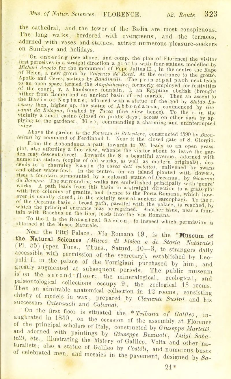 the cathedral, and the tower of the Badia are most conspicuous. The long walks, bordered with evergreens, and the terraces, adorned with vases and statues, attract numerous pleasure-seekers on Sundays and holidays. On entering (see above, and comp. the plan of Florence) the visitor hrst perceives in a straight direction a grotto with four statues, modelled by uifjcMel Angela for the monument of Pope Julius II. ; in the centre the Rape ot Helen, a new group by Viiicenzo de' Rossi. At the entrance to the grotto Apollo and Ceres, statues hy BandinelH. The prin cipal path next leads to an open space termed the Amphitheatre, formerly employed for festivities ot the court; r. a handsome fountain, 1. an Egyptian obelisk (brought hither from Rome) and an ancient basin of red marble. Then an ascent to the Hasin of Neptune, adorned with a statue of the god by Sloldo Lo- renzi; then, higher up, the statue of Abbondanza, commenced by Gio- vanin da Bologna, finished by Tacca (fine view hence). To the r in the vicinity a small casino (closed on public days ; access on other days by ap- plying to the gardener, 30 c.), commanding a charming and uninterrupted view.  Above the garden is the Fortezza di Belvedere, constructed 1590 by Buon- ialenli by command of Ferdinand I. Near it the closed gate of S Giorgio From the Abbondanza a path towards to W. leads to an open grass- piot, also affording a fine view, whence the visitor about to leave the ear- den may descent direct. Towards the S. a beautiful avenue, adorned with numerous staiues (copies of old works, as well as modern originals) des- TnH charming Basin {la vasca deW isolotio), enlivened by swans and other water-fowl. In the centre, on an island planted with flowers! 7fL/. ^'v ^'•ted by a colossal statue of Oceanus , by Giovanni da Bologna. The surrounding walks are embellished principall ■ with 'genre' wmwv ^ ^^'^ ''''' ^ «'™'ght direction to Tgrafs p lot with two columns of granite, and thence to the Porta Romana, which how ever IS usually closed; in the vicinity several ancient sarcophagi, ^o the r wh rh Phn-' -^'i P^'*' P'^'-^^! ^'it^ palace, is reached by tl?n with 'm'''''^?' be regained. Another issue, near a foun- tain with Bacchus on the lion, leads into the Via Romana obta^n^d^VthrMu^erNatu^^^^^ '° ^'^-'^ - fM.^^^V^^l^^^ ^'^^ i« ttie *Museum of (PI. 05) (open Tues., Thurs., Saturd. 10-3, to strangers daily ac essible with permission of the secretary), established by Leo- pold I. ni the palace of the Torrigiani purchased by him, and greatly augmented at subsequent periods. The public museum IS on the second-floor; the mineralogical, geological, and pala,ontolog,cal collections occupy 9, the zoological 13 rooms Ihen an admirable anatomical collection in 12 rooms, consisting ZZlLH T . P^'P^^'^'^ ^^'i^i and his successors Calenzuoli and Calnmai. auZated'i,?T8iS°' f^'^^ the Trihuna of Galileo, in- augurated in 1840, on the occasion of the assembly at Florence ot the pru.cipal scholars of Italy, constructed by Giusewe Mart lU and adorned wtth paintings by Giuseppe BeLoli, Luigi Saba- uralir-' the history of Galileo, Volta'and SLr na- r Sated'm'en n 1 ^^-^ \ ^^ bus s celebrated men, and mosaics in the pavement, designed by Sa- 21*