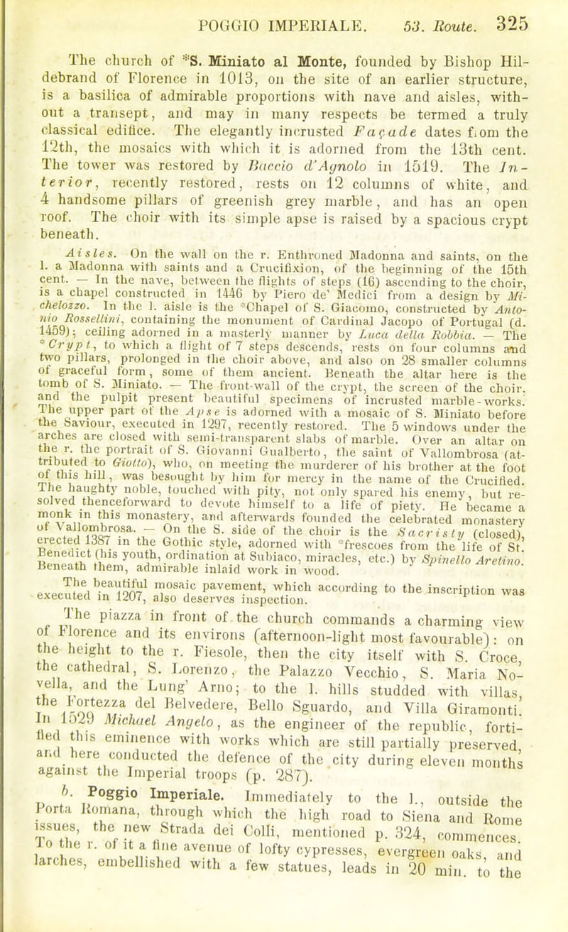 The church of *S. Miniato al Monte, founded by Bishop Hil- debrand of Florence in 1013, on the site of an earlier structure, is a basilica of admirable proportions with nave and aisles, with- out a transept, and may in many respects be termed a truly classical edifice. The elegantly incrusted Fa^,ade dates f.om the 12th, the mosaics with whicli it is adorned from the 13th cent. The tower was restored by Buccio d'Agnolo in 1519. The In- terior, recently restored, rests on 12 columns of white, and 4 handsome pillars of greenish grey marble, and has an open roof. The choir with its simple apse is raised by a spacious crypt beneath. Aisles. On the wall on the r. Entlironed Madonna and saints, on the 1. a Madonna with saints and a Crucifixion, of the beginning of the 15th cent. — In the nave, between the flights of steps (16) ascending to the choir, is a chapel constructed in 1446 by Piero de' Medici from a design by Mi- chelozzo. In the 1. aisle is the -Chapel of S. Giacomo, constructed bv Anio- nio Rossellini, containing the monument of Cardinal Jacopo of Portugal (d. l459j; ceiling adorned in a masterly manner by Luca della Rohbia. — The 'Crypt, to which a flight of 7 steps descends, rests on four columns a-nd two pillars, prolonged in the choir above, and also on 28 smaller columns of graceful form, some of them ancient. Beneath the altar here is the tomb of S. Miniato. — The front-wall of the crypt, the screen of the choir, and the pulpit present beautiful specimens of incrusted marble-works; The upper part of the Aj)se is adorned with a mosaic of S. Miniato before the Saviour, executed in 1297, recently restored. The 5 windows under the arches are closed with semi-transparent slabs of marble. Over an altar on the r. the portrait of S. Giovanni Gualberto, the saint of Vallombrosa (at- tributed to GioUo), who, on meeting the murderer of his brother at the foot ot this hill, was besought by him for mercy in the name of the Crucified Ihe haughty noble, touched with pity, not onlv spared his enemy, but re- solved thenceforward to devote himself to a life of pietv. He became a monk in tiis monastery, and aftenvards founded the celebrated monastery  \ °i?<.V°'^r ''^ is tl^e Sacristy (closed), erected 1387 in the Gothic style, adorned with 'frescoes from the life of St Beneath\hen7''^H 'i'-^'^^es, etc.) by Spinello Aretivo. Beneath them, admirable inlaid work in wood. execut^ed'in'''l9n7^ P^^'^'.''*' ^^^^ according to the inscription was executed in l^iU/, also deserves inspection. The piazza in front of the church commands a charming view of Florence and its environs (afternoon-light most favourable!: on the height to the r. Fiesole, then the city itself with S. Croce the cathedral, S. Lorenzo, the Palazzo Vecchio, S. Maria No- vella and the Lung' Arno; to the I. hills studded with villas he l.ortezza del Belvedere, Bello Sguardo, and Villa Giramonti in 102J Michael Angela, as the engineer of the republic, forti- fied this eminence with works which are still partially preserved and here conducted the defence of the city during eleven months against the Imperial troops (p. 287). b. Poggio Imperiale. Immediately to the 1., outside the Porta Komana, thiough which the high road to Siena and Rome issues, the new Strada dei Colli, mentioned p. 324, commet.ces 10 the r. of It a hne avenue of lofty cypresses, evergreen oaks inri larches, embellished with a few statues, leads in 20 min t^ the