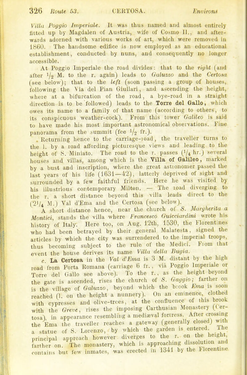 ViUa Poyyio Imferiule. It was thus named and almost entirely lilted up by Magdalen of Austria, wife of Coauio J I., and after- wards adorned with various works of art, which were removed in 1860. The handsome edifice is now employed as an educational establishment, conducted by nuns, and consequently no longer accessible. At Poggio Imperiale the road divides: that to the riyht (and after 1/2 M. to the r. again) leads to Galuzzo and the Cerlosa (see below); that to the left (soon passing a group of houses, following the Via del Plan GiuUari, and ascending the height, where at a bifurcation of the road, a bye-road in a straight direction is to be followed) leads to the Torre del Gallo, which owes its name to a family of that name (according to others, to its conspicuous weather-cock). From this tower Galileo is said to have made his most important astronomical observations. Fine panorama from the summit (fee 1/2 l.). . Returning hence to the carriage-ioad, the traveller turns to the 1. by a road affording picturesque views and leading to tlie height of S. Miniato. The road to the r. passes (I/4 hr.) several houses and villas, among which is the Villa of Galileo, marked by a bust and inscription, where the great astronomer passed the last years of his life (1631—42), latterly deprived of sight and surrounded by a few faithful friends. Here he was visited by his illustrious contemporary Milton. — The load diverging to the r. a short distance beyond this villa leads direct to the (21/4 M.) Val d'Ema and the Certosa (see below). A short distance hence, near the church of S. Murgherita a Montici, stands the villa where Francesco Guicciardini wrote his history of Italy. Here too, on Aug. 12th, 1530, the Florentines who had been betrayed by their general Malatesta, signed the articles by which the city was surrendered to the imperial troops, thus becoming subject to the rule of the Medici. Fiom that event the house derives its name Villa della Bugia. c La Certosa in the Val d'Ema is 3 M. distant by the high road from Porta Romana (carriage 6 Ir., via Poggio Impeiiale or Torre del Gallo see above). To the r., as the height beyond the gate is ascended, rises the church of -S. Gaygio; farther on is the village of Galuzzo, beyond which the brook Ema is soon reached (l- o t^e height a nunnery). On an eminence, clothed with cypresses and olive-trees, at the confluence of ihis brook with the Greve, rises the imposing Carthusian Monastery (( er- tosal in appearance resembling a mediieval forlress. Alter crossing the Ema the traveller reaches a gateway (generally closed) with a statue of S. Lorenzo, by which the garden is entered Ihe principal approach however diverges to the r. on the height farther on. The monastery, which is approacliing dissolution and contains but lew inmates, was erected in 1341 by the Horent.ne