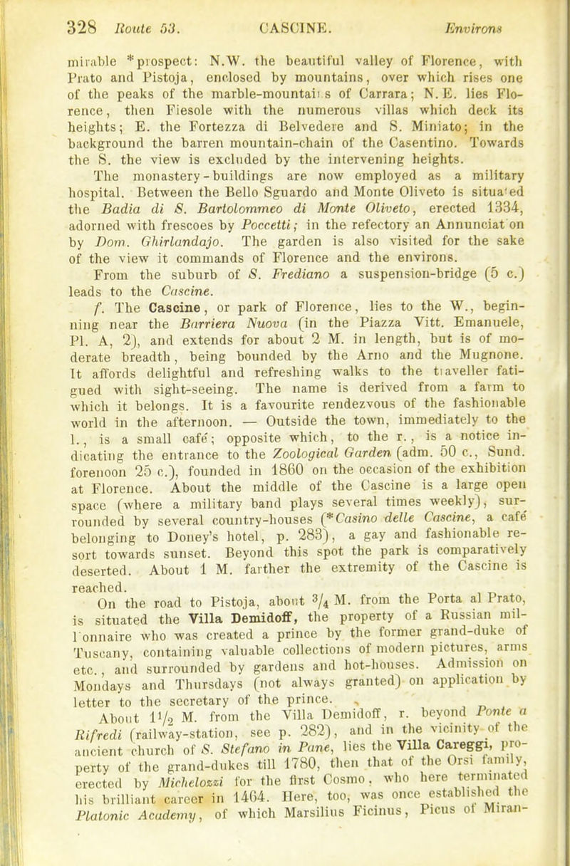 minible *piospect: N.W. the beautiful valley of Florence, with Prato and Pistoja, enclosed by mountains, over which rises one of the peaks of the marble-mountaii s of Carrara; N. E. lies Flo- rence , then Fiesole with the numerous villas which deck its heights; E. the Fortezza di Belvedere and S. Miniato; in the background the barren mountain-chain of the Casentino. Towards the S. the view is excluded by the intervening heights. The monastery - buildings are now employed as a military hospital. Between the Bello Sguardo and Monte Oliveto is situa'ed tlie Badia di S. Bartolommeo di Monte Oliveto, erected 1334, adorned with frescoes by Poccetti; in the refectory an Annunciat on by Dom. Ghirlandajo. The garden is also visited for the sake of the view it commands of Florence and the environs. From the suburb of S. Frediano a suspension-bridge (5 c.) leads to the Cdscine. f. The Caseins, or park of Florence, lies to the W., begin- ning near the Barriera Nuova (in the Piazza Vitt. Emanuele, PL A, 2), and extends for about 2 M. in length, but is of mo- derate breadth, being bounded by the Arno and the Mugnone. It affords delightful and refreshing walks to the tiaveller fati- gued with sight-seeing. The name is derived from a farm to which it belongs. It is a favourite rendezvous of the fashionable world in the afternoon. — Outside the town, immediately to the 1., Is a small cafe'; opposite which, to the r., is a notice in- dicating the entrance to the Zoological Garden (adm. 50 c, Sund. forenoon 25 c), founded in 1860 on the occasion of the exhibition at Florence. About the middle of the Cascine is a large open space (where a military band plays several times weekly), sur- rounded by several country-houses (* Casino delle Cascine, a cafe belonging to Doney's hotel, p. 283), a gay and fashionable re- sort towards sunset. Beyond this spot the park is comparatively deserted. About 1 M. farther the extremity of the Cascine is On the road to Pistoja, about 3/4 M. from the Porta al Prato, is situated the Villa DemidolF, the property of a Russian mil- l onnaire who was created a prince by the former grand-duke of Tuscany, containing valuable collections of modern pictures, arms etc and surrounded by gardens and hot-houses. Admission on Mondays and Thursdays (not always granted) on application by letter to the secretary of the prince. , ^ ^ , About 11/9 M. from the Villa Demidoflf, r. beyond Ponte a liifredi (railway-station, see p. 282), and in the vicinity of the ancient church of 5. Stefano in Pane, lies the Villa Careggi, pro- perty of the grand-dukes till 1780, then that of the Orsi family, erected by Michelozzi for the flr.st Cosmo, who here t.ermina cd his brilliant career in 1404. Here, too, was once establishtMl the Platonic Academy, of which Marsilius Ficinus, Pious ot Miran-