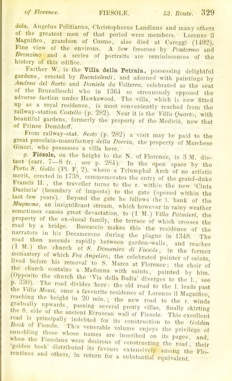 dola, Aiigelus Politianus, Christophorus Landinus and many others of the greatest men of that period were members. Lorenzo il Magnilico, grandson of Cosmo, also died at Careggi (1492). Fine view of the environs. A few frescoes by Pontormo and Bronzino and a series of portraits are reminiscences of the history of this edifice. Farther W. is the Villa della Petraia, possessing delightful gardens, erected by Buontalenti, and adorned with paintings by Andrea del Sarto and Daniele da Volterra, celebrated as the seat of the Brunelleschi who in 1364 so strenuously opposed the adverse faction under Hawkswood. The villa, which is row fitted up as a royal residence, is most conveniently reached from the railway-station Cnstello (p. 282). Near it is the Villa Quarto, with beautilul gardens, formerly the property of the Medicis, now that of Prince Demidoff. From railway-stat. Sesto (p. 282) a visit may be paid to the great porcelain-manufactory della Dor.cia, the property of Marchese Ginori, who possesses a villa here. (7. Fiesole, on the height to the N. of Florence, Is 3 M dis- tant (carr 7-8 fr. , see p. 284). In the open space by the Porta S. Gallo (PI. F, 2), where a Triumphal Arch of no artistic merit, erected in 1738, commemorates the entry of the grand-duke Francis II. , the traveller turns to the r. within the new 'Cinta Daziana' (boundary of imposts) to the gate (opened within the , last lew years). Beyond the gate he follows fhe 1. bank of the Mugnone, an insignificant stream, which however in rainy weather . sometimes causes great devastation, to (1 M.) Villa Palmieri, the property of the ex-ducal family, the terrace of which crosses the road by a bridge. Boccaccio makes this the residence of the narrators in his Decamerone during the plague in 1348 The road then ascends rapidly between garden-walls, and reaches (1 M.) the church ot c^. Domenico di Fiesole, in the former ived before his removal to S. Marco at Florence; the choir of On. ' ^'^'^^ ^^i*^ painted by him vm^ rll 'I della Badia' diverges to theY, see the S, In I'' '^'^ ^^'^ t° the 1. leads past reacHnt tfrr'- IT- ' '''''^''''^ °f Lorenzo il Magniflco, Irllu^U f * road to the r winds tl fs idorT> ' '''l' several pretty villas, finally skirting he b. side of the ancient Etruscan wall of Fiesole. This excellent ^1; ■—/rsb^r rentines and others, in return for a substantial^quivafent!