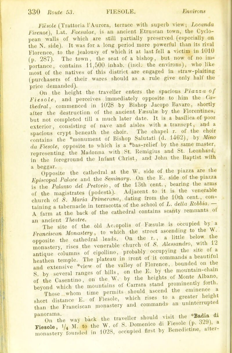 i-'iejjoie (Trattoria rAurora, terrace with superb view; Locandu Firenze), Lat. FaesuLae, is an ancient Etruscan town, the Cyclo- pean walls of which are still partially preserved (especially on the N. side}. It was for a long period more powerful than its rival Florence, to the jealousy of which it at last fell a victim in lUlU (p. 287). The town, the seat of a bishop, but now of no im- portance, contains 11,500 inhab. (incl. the environs), who like most of the natives of this district are engaged in straw-plaiting (purchasers of their wares should as a rule give only half the price demanded). On the height the traveller enters the spacious Piazza of Fiesole, and perceives immediately opposite to him the Ca- thedral, commenced in 1028 by Bishop Jacopo Bavaro, shortly after the destruction of the ancient Faisulaj by the Florentines, but not completed till a much later date. It is a basilica of poor exterior, consisting of nave and aisles Mith a transept, and a spacious crypt beneath the choir. The chapel r. of the choir contains the ^monument of Bishop Salutati (d. 1462j, by Mino da Fiesole, opposite to which is a *bas-relief by the same master, representing the Madonna with St. Remigius and St. Leonhard, in the foreground the Infant Christ, and John the Baptist with a beggar. , Opposite the cathedral at the W. side of the piazza are the Episcopal Palace and the Seminary. On the E. side of the piazza is the Palazzo del Pretorio, of the 13th cent., bearing the arms of the magistrates (podesta). Adjacent to it is the venerable church of S. Maria Primerana, dating from the 10th cent., con- taining a tabernacle in terracotta of the school of L. delta Robhia. - A farm at the back of the cathedral contains scanty remnants ot an ancient Theatre. . ■ j >,,. a The site of the old Aciopolis of Fssulse is occupied by a Franciscan Monastery, to which the street ascending to the W opposite the cathedral leads. On the r. a little below the monastery, rises the venerable church of S. Alessandro, with 12 antique columns of cipollino, probably occupying the site of a heathen temple. The plateau in Iront of it commands a beautift.l and extensive *view of the valley of Florence, bounded on the S bv several ranges of hills, on the E. by the mountain-chain of Whe els ntino,'on the w! by the heights of Monte Albano, beyond which the mountains of Carrara stand prominently forth. ^ Those whom time permits should ascend the emuience a short d stance E. of Fiesole, which rises to a greater height tTn the Franciscan monastery and commands an uninterrupted ''orSe way back the traveller should visit the Ja^ di T!«i«.anin 1/ M to the W. of S. Domcnico di tiesole (p. ^iJ], a Fiesole, M. to tne w.  Benedictine, atter- monastery lounded in lU^o, occupieu m.' >