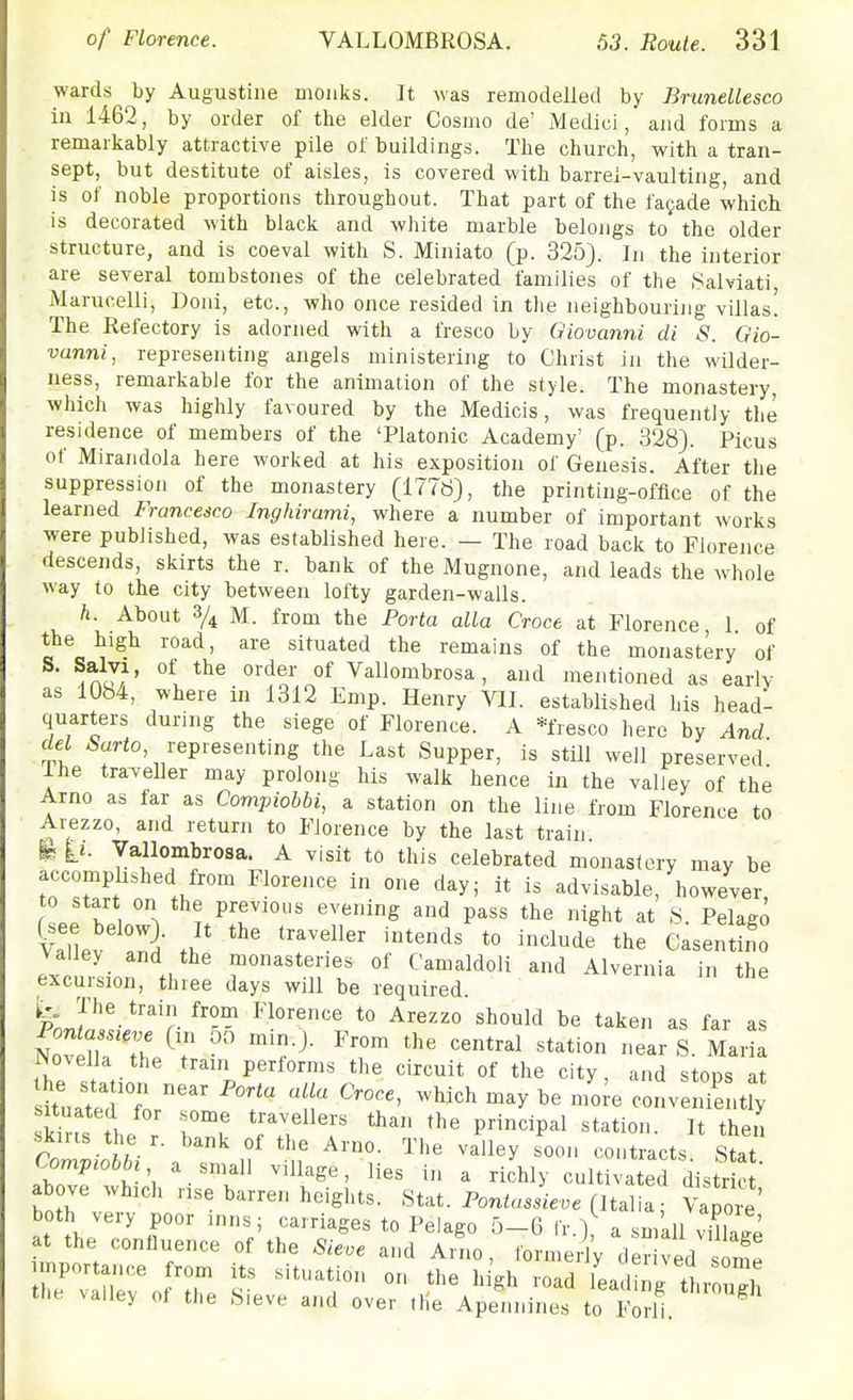 wards by Augustine monks. It was remodelled by Brunellesco in 1462, by order of the elder Cosmo de' Medici, and forms a remarkably attractive pile of buildings. The church, with a tran- sept, but destitute of aisles, is covered with barrel-vaulting, and is of noble proportions throughout. That part of the facade which is decorated with black and white marble belongs to the older structure, and is coeval with S. Miniato (p. 325). In the interior are several tombstones of the celebrated families of the .Salviati Mariicelli, Doiii, etc., who once resided in tlie neighbouring villas! The Refectory is adorned with a fresco by Giovanni di S. Gio- vanni, representing angels ministering to Christ in the wilder- ness, remarkable for the animation of the style. The monastery, which was highly favoured by the Medicis, was frequently the residence of members of the 'Platonic Academy' (p. 328). Picus of Miraiidola here worked at his exposition of Genesis. After the suppression of the monastery (1778), the printing-office of the learned Francesco Inghirami, where a number of important works were published, was established here. — The road back to Florence descends, skirts the r. bank of the Mugnone, and leads the whole way to the city between lofty garden-walls. h. About % M. from the Porta alia Croce at Florence 1 of the high road, are situated the remains of the monastery of .AO,'' °^ °^ Vallombrosa, and mentioned as early as 1084, where in 1312 Emp. Henry VII. established his head- quarters during the siege of Florence. A *fresco here by And del 5«rto, representing the Last Supper, is still well preserved! ihe traveller may prolong his walk hence in the valley of the Arno as far as Compiobbi, a station on the line from Florence to Arezzo, and return to Florence by the last train ii. Vallombrosa. A visit to this celebrated monastery may be accomplished from Florence in one day; it is advisable, however, to start on the previous evening and pass the night at 8 Pelago Valley and the monasteries of Camaldoli and Alvernia in the excursion, three days will be required. ^PnJ^^-^''r taken as far as Nov Ha V- -^S- Maria Novella the trani performs the circuit of the city, and stops at stated L' T '''^ ^'^^ ^^y conveniently situated for some travellers than the principal station It then s^iris the r. bank of the Arno. The valley soon con racts Sta Compiobbi a small village, lies in a richly cultivated distrc  above which rise barren heights. Stat. Ponia.ie.e (Italia; Vapore' both very poor inns; carriages to Pelago 0-6 Ir.) a small village at the confluence of the Sieve and Arno, formedy derived sorfe tilt, valley of the Sieve and over the Apennines to Forli.