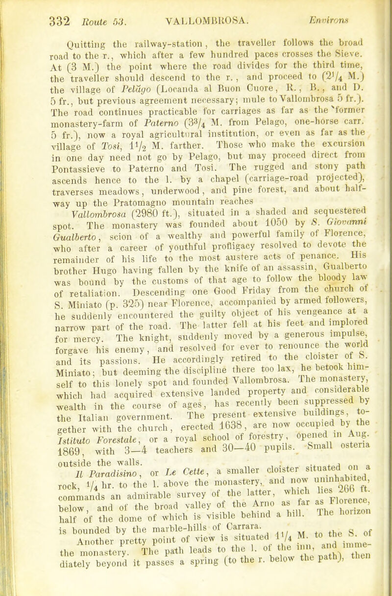 Quitting the railway-station, tlie traveller follows the broad road to the r., which after a few hundred paces crosses the Sieve. At (3 M.) the point where the road divides for the third time, the traveller should descend to the r., and proceed to (21/4 M.) the village of Pelayo (Locanda al Buon Cuore, R., B., and D. 5 fr., but previous agreement necessary; mule to Vallomhrosa 5 fr.J. The road continues practicable for carriages as far as the ^former monastery-farm of Paterno (3^/^ M. from Pelago, one-horse carr. 5 fr.), now a royal agricultural institution, or even as far as the village of Tosi, IV2 M. farther. Those who make the excursion in one day need not go by Pelago, but may proceed direct from Pontassieve to Paterno and Tosi. The rugged and stony path ascends hence to the 1. by a chapel (carriage-road projected), traverses meadows, underwood , and pine forest, and about half- way up the Pratomagno mountain reaches Vallombrosa (2980 ft.), situated in a shaded and sequestered spot. The monastery was founded about 1050 by S. Giovanni Gualberto, scion of a wealthy and powerful family of Florence, who after a career of youthful profligacy resolved to devote the remainder of his life to the most austere acts of penance. His brother Hugo having fallen by the knife of aii assassin, Gualberto was bound'by the customs of that age to follow the bloody law of retaliation. Descending one Good Friday from the church of S Miniato (p. 32o) near Florence, accompanied by armed followers, he suddenly encountered the guilty object of his vengeance at a narrow part of the road. The latter fell at his feet and implored for mercy. The knight, suddenly moved by a generous impulse forgave his enemy, and resolved for ever to renounce the world and its passions. He accordingly retired to the cloister of b. Miniato; but deeming the discipline there too lax, he betook him- self to this lonely spot and founded Yallombrosa. The monastery, which had acquired extensive landed property and considerable wealth in the course of ages, has recently been suppressed by the Italian government. The present extensive l^^ild'ngs, to- gether with the church, erected 1638, are now occupied by the Istituto Forestale, or a royal school of forestry oP^-'^d/n Aug. 1869 with 3-4 teachers and 30-40 pupils. Small ostena ''fr^lZS::: or Le Cette, a smaller cloister situated on a rock, 1/4 hr. to the 1. above the monastery, and now 'habited com^iands an admirable survey of the latter, which l-J^^bG ft. below, and of the broad valley of the Arno as ar Flmenc^, half of the dome of which is visible behind a hill. Ihe horizon is bounded by the marble-hills of Carrara Another pretty point of view is situated 1 ^ M- J^/^ the monastery. The path leads to the 1. ol the ^'J^'' ^^^ diately beyond it passes a spring (to the r. below the path), then