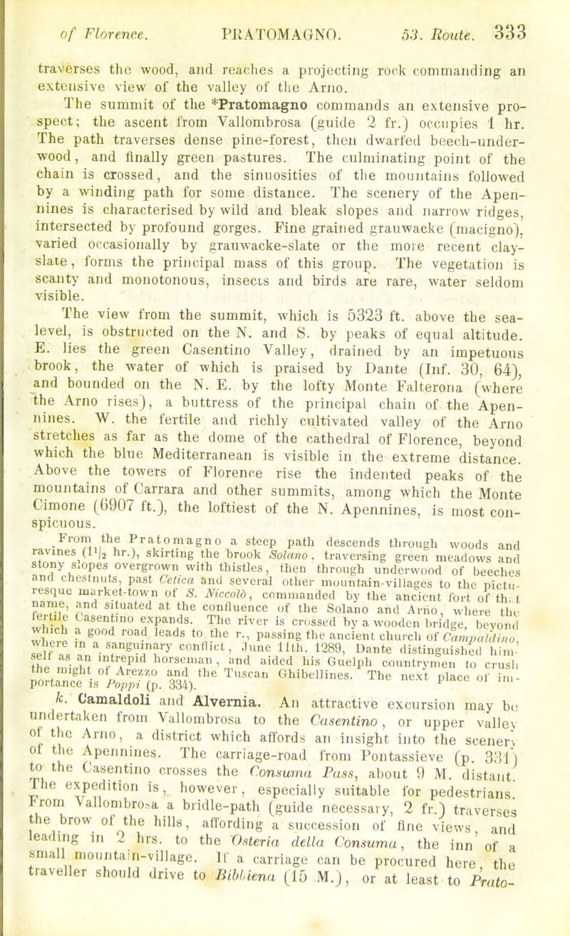 traverses the wood, and reaches a projecting rock commanding an extensive view of the valley of the Arno. The summit of the *Pratomagno commands an extensive pro- spect; the ascent from Vallombrosa (guide 2 fr.) occupies 1 hr. The path traverses dense pine-forest, then dwarfed beech-under- wood , and finally green pastures. The culminating point of the chain is crossed, and the sinuosities of tlie mountains followed by a winding path for some distance. The scenery of the Apen- nines is characterised by wild and bleak slopes and narrow ridges, intersected by profound gorges. Fine grained grauwacke (macigno). varied occasionally by grauwacke-slate or the more recent clay- slate, forms the principal mass of this group. The vegetation is scanty and monotonous, insects and birds are rare, water seldom visible. The view from the summit, which is 5323 ft. above the sea- level, is obstructed on the N. and S. by peaks of equal altitude. E. lies the green Casentino Valley, drained by an impetuous brook, the water of which is praised by Dante (Inf. 30, 64), and bounded on the N. E. by the lofty Monte Falterona (where the Arno rises), a buttress of the principal chain of the Apen- nines. W. the fertile and richly cultivated valley of the Arno stretches as far as the dome of the cathedral of Florence, beyond which the blue Mediterranean is visible in the extreme distance. Above the towers of Florence rise the indented peaks of the mountains of Carrara and other summits, among which the Monte Cimone (6907 ft.), the loftiest of the N. Apennines, is most con- spicuous. From the Pratomagno a steep path descends through woods and ravines hr.), skirting the brook Solano, traversing green meadows and stony s^opes overgrown with thistles, then through underwood of beeches and cheslnuts, past Celica and several other mountain-villages to the nictu- resque market-town of S. Niccold, commanded by the ancient fort of th 1 name, and situated at the confluence of the Solano and Arno, where the fer lie Casentino expands. The river is crossed by a wooden bridge, bovond WW fJ^^ '''^^ '°n^ ancient church or CmnpJiZ, 7e r l L%T^7^'^' i'' '289, Dante distinguisl/ed him-' self as an intrepid horseman, and aided his Guelph countrymen to crush ;o^rtrr;is^'ki:;rr; S.'^^^^ p--^^ Ic. Camaldoli and Alvernia. An attractive excursion may be undertaken from Vallombrosa to the Casentino, or upper valley ot the Arno, a district which affords an insight into the scenery ol the Apennines. The carriage-road from Pontassieve (p. S;]]) to the Casentino crosses the Consuma Puss, about 9 M. distant rhe expedition is, however, especially suitable for pedestrians l<rom Vallombrosa a bridle-path (guide necessary, 2 fr.) traverses the brow of the hills, affording a succes.sion of fine views and leading in 2 hrs. to the Osteria delki Consuma, the inn'of a small mountain-village. IC a carriage can be procured here the traveller should drive to liibLiena (15 M.), or at least to Prato-