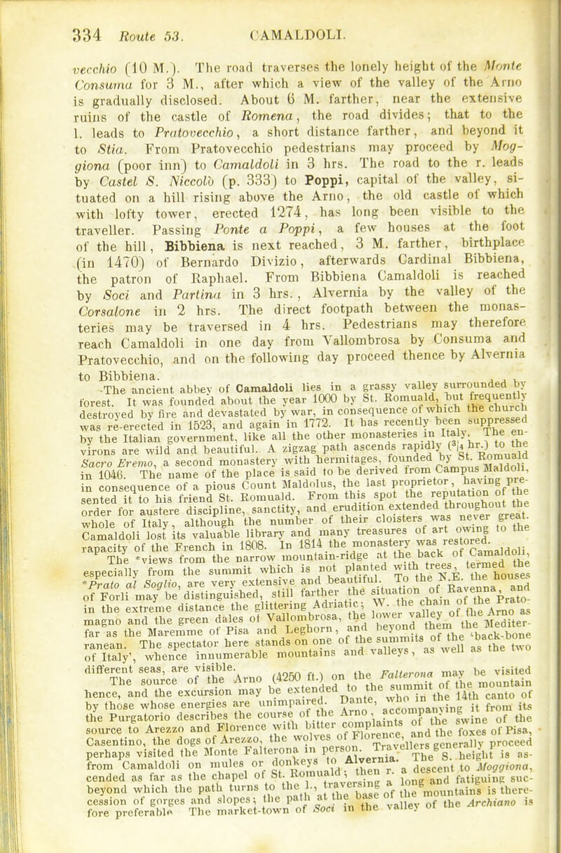 vecchio (10 M.). The road traverses the lonely height of the Monte Consurna for 3 M., after which a view of the valley of the Anio is gradually disclosed. About 6 M. farther, near the extensive ruins of the castle of Romena, the road divides; that to the 1. leads to Pratovecchio, a short distance farther, and beyond it to Stia. From Pratovecchio pedestrians may proceed by Mog- giona (poor inn) to Camaldoli in 3 hrs. The road to the r. leads by Castel S. Niccolb (p. 333) to Poppi, capital of the valley, si- tuated on a hill rising above the Arno, the old castle of which with lofty tower, erected 1274, has long been visible to the traveller. Passing Ponte a Poppi, a few houses at the foot of the hill, Bibbiena is next reached, 3 M. farther, birthplace (in 1470) of Bernardo Divizio, afterwards Cardinal Bibbiena, the patron of Raphael. From Bibbiena CamaldoU is reached by Soci and Partina in 3 hrs. , Alvernia by the valley of the Corsalone in 2 hrs. The direct footpath between the monas- teries may be traversed in 4 hrs. Pedestrians may therefore reach Camaldoli in one day from Vallombrosa by Consurna and Pratovecchio, and on the following day proceed thence by Alvernia to Bibbiena. „ j j k -The ancient abbey of Camaldoli lies in a grassy valley surrounded b> forest. It was founded about the year 1000 by St. Romuald, hut frequent) destroyed by fire and devastated by war, in consequence of which the church was re-erected in 1523, and again in 1772. It has recently be^n suppressed by the Italian government, like all the other monasteries in Ital> The en^ virons are wild and beautiful. A zigzag path ascends ''aP'dly ^4 hr ) to the Sacro Eremo, a second monastery with hermitages, fo^^^^^ by St Romuald in 1046. The name of the place is said to be derived from Campus Maldoh, in consequence of a pious Count Maldolus, the last P^P^'r.^n.'.t.tiorof the sented it to his friend St. Romuald. From this spot the reputation ot the order for austere discipline, sanctity, '^nd erudition extended throughoiU^^^^^^ whole of Italy, although the number of their ^^^^l^^'^'^^f^^l^' ,^7l.e Camaldoli lost its valuable library and many treasures of art owing to ttie rapacity of the French in 1808. In 1814 the monastery ^''f.'-'^Ta^aldoH The *views from the narrow mounta.n-ridge at hack of Camaldon especially from the summit which is not planted with tjees ter^^djf/, Prato al Soalio are very extensive and beautiful. To the the nouse. ofFtlf ml7be'd'istinguLhed still farthe,. the ^^^-^^ j^'/j^^^rtrPra^o' in the extreme distance the glittering Adnat c; W. •''^^^'^fi'' °' ^^^^ magno and the green dales ol Vallombrosa, the [^/j^eTter far as the Maremme of Pisa and Leghorn, and '^^ °nd 'hem the 51^^^^^^ ranean. The spectator here stands on one of '.I'^X as well as the two of Italy', whence innumerable mountains and valleys, as «en as tne different seas, are visible. Pallerona mav be visited henJrin^re^on^^y £3^ed^£^(summit^of the^u^ain source to Arezzo and Florence with nf^o enre and the foxes of Pisa, Casentino, the dogs of Arezzo, the ^^l^'e^^loren.^, and tne^ox perhaps visited the Monte Falterona in P«;,J;?''^K he'^''^ Lm 'camaldoli on mules or donkeys t Alvernia. The b.^ f,/o,,,o«a, cended as far as the chapel »'ft. Romua d , then r. fatiguing suc- beyond which the ^ ^i^e bTsf o^^ cession of gorges and slopes; the path at tUe Dase o Archiano is fore preferable The market-town of Soct in the ^alle} oi
