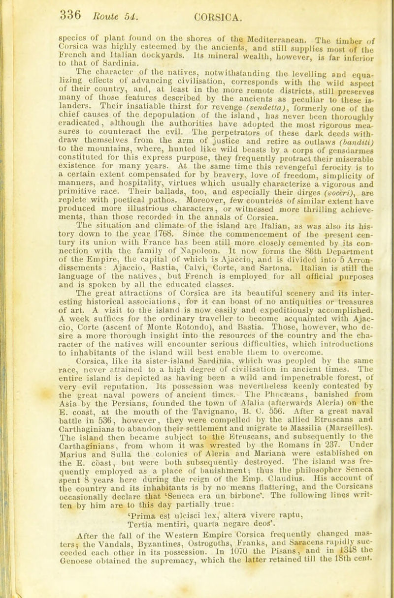 species of plant lound on the shores of the Mediterranean. The timber ui Corsica was liit;hly eslccmed by the ancients, and slill supplies most of the French and Italian dockyards. Its mineral wealth, however, is far infeiior to that of Sardinia. The character of the natives, notwithstanding the levelling and equa- lizing ellects of advancing civilisation, corresponds with the wild aspect of their counti-y, and, at least in the more remote districts, still preserves many of those features described by the ancients as peculiar to these is- landers. Their insatiable thirst for revenge (vendetta), formerly one of the chief causes of the depopulation of the island, has never been thorouglily eradicated, although the authorities have adopted the most rigorous mea- sures to counteract the evil. The perpetrators of these dark deeds with- draw themselves from the arm of justice and retire as outlaws (banditi) to the mountains, where, hunted like wild beasts by a corps of gensdarmes constituted for this express purpose, they frequently protract their miserable existence for many years. At the same time this revengeful ferocity is to a certain extent compensated for by bravery, love of freedom, simplicity of manners, and hospitality, virtues which usually characterize a vigorous and primitive race. Their ballads, too, and especially their dirges (vociri), are replete with poetical pathos. Moreover, few countries of similar extent have produced more illustrious characters, or witnessed more thrilling achieve- ments, than those recorded in the annals of Corsica. The situation and climate of the island are Italian, as was also its his- tory down to the year 1768. Since the commencement of the present cen- tury its uniim with France has been still more closely cemented by its con- nection with the family of Napoleon. It now forms the 86tb Department of the Empire, the capital of which is Ajaccio, and is divided into 5 Arron- dissements : Ajaccio, Bastia, Calvi, Corte, and Sartona. Italian is still the language of the natives, but French is employed for all official purposes and is spoken by all the educated classes. The great attractions of Corsica are its beautiful scenery and its inter- esting historical associations, for it can boast of no antiquities or treasures of art. A visit to the island is now easily and expeditiously accomplished. A week suffices for the ordinary traveller to become acquainted with Ajac- cio, Corte (ascent of Monte Rotondo), and Bastia. Those, however, who de- sire a more thorough insight into the resources of the country and the cha- racter of the natives will encounter serious difficulties, which introductions to inhabitants of the island will best enable tliem to overcome. Corsica, like its sister-island Sardinia, which was peopled by the same race, never attained to a high degree of civilisation in ancient times. The entire island is depicted as liaving been a wild and impenetrable forest, of very evil reputation. Its possession was nevertheless keenly contested by the great naval powers of ancient times. Tlie Pboca-ans, banished from Asia by the Persians, founded the town of Alalia (afterwards Aleria) on the E. coast, at the mouth of the Tavignano, B. C. 556. After a great naval battle in 536, however, they were compelled by the allied Etruscans and Carthaginians to abandon their settlement and migrate to Massilia (Marseilles). The island then became subject to the litruscans, and subsequently to the Carthaginians, from whom it was wrested by the Romans in 237. Under Marius and Sulla the colonies of Aleria and Mariana were established on the E. coast, but were both subsequently destroyed. The island was fre- quently employed as a place of banishment; thus the philosopher Seneca spent 8 years here during the reign of the Emp. Claudius. His account of the country and its inhabitants is by no means nattering, and the Corsicans occasionally declare that 'Seneca era un birbone. The Ibllowing lines writ- ten by him are to this day partially true: 'Prima est ulcisci lex, altera viverc raptii, Tertia mentiri, quaria negare deos'. After the fall of the Western Empire Corsica frequently changed mas- ters! the Vandals, Byzantines, Ostrogoths, Franks, and Saracens rapidlv suc- ceeded each other in its posscs.sion. In 1070 the Pisans, and 1348 the Genoese obtained the supremacy, which the latter retained til) the loth ceul.