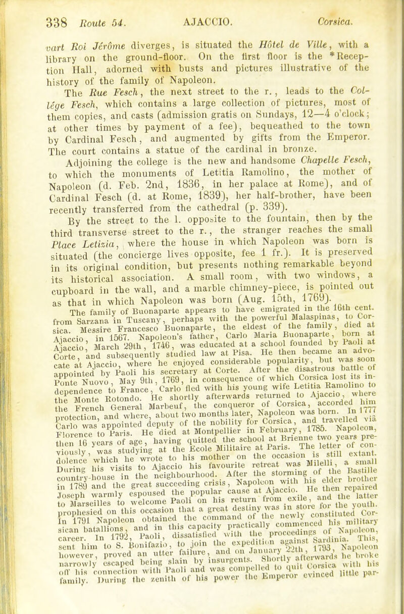 vart Roi Jerome diverges, is situated the Hotel de Ville, with a library on the ground-floor. On the llrst floor is tlie *Uecep- tion Hall, adorned with busts and pictures illustrative of the history of the family of Napoleon. The Rue Fesch, the next street to tlie r., leads to the Col- lege Fesch, which contains a large collection of pictures, most of them copies, and casts (admission gratis on Sundays, 12—4 o'clock; at other times by payment of a fee), bequeathed to the town by Cardinal Fesch, and augmented by gifts from the Elmperor. The court contains a statue of the cardinal in bronze. Adjoining the college is the new and handsome Chapelle Fesch, to which the monuments of Letitia Ramolino, the mother of Napoleon (d. Feb. 2nd, 1836, in her palace at Rome), and of Cardinal Fesch (d. at Rome, 1839), her half-brother, have been recently transferred from the cathedral (p. 339). By the street to the 1. opposite to the fountain, then by the third transverse street to the r., the stranger reaches the smaU Place Letizia, where the house in which Napoleon was born is situated (the concierge lives opposite, fee 1 fr.). It is preserved In its original condition, but presents nothing remarkable beyond its historical association. A smaU room, with two windows, a cupboard in the wall, and a marble chimney-piece, is pointed out as that in which Napoleon was born (Aug. loth, 1769). The family of Buonaparte appears to have emigrated in the Ibth cent. from Sarzana in Tuscany, perhaps with t>^e,P°Y'^''*>\j!^,^'?f ' died at sica Messire Francesco Buonaparte, the eldest of the fam ly, died at Aiaccio in 1567. Kapolenn's father, Carlo Maria Buonaparte born a Aiacc o' March 29th, 1746, was educated at a school founded by Paol. at Corte and subsequently studied law at Pisa. He then became an advo- cate at Aiaccr where he enjoyed considerable popularity, but was soon anpointed by Pa^i his secretary at Corte. After the disastrous bat le of Ponte Nuovo^, May 9th, 1769, in consequence of which Corsica lost its in- donendence to France, Carlo tied with his young wife Letitia Bamol.uo to thrMonte Eotondo. He shortly afterwards returned to Ajaccio where tie French Genera Marbeuf, the conqueror of Corsica, accorded hmi D -otectTon and where, about two months later, Napoleon was born. In 177 prophesied on this occasion that a great 'i?V'^^ ^„e^vl^ constituted Cor- In 1791 Napoleon obtained the command ol the newlj I'.'rn.iiitarv srcanbitSns, and in this -p-'^ P^'t''pro3; o N career. In 1792, Paoli, dissatisfied « ' ^.^ P/'^^';;^^^ This, sent him to S. Bonifazio, to join texpediU^^^^^^ Napoleon sent him to S. Bonilazio, to join uic e.xpcu.•■r y—- - ,]i,„n h'rvlever, proved an utter failure, '-^l^mi Jan.uu-y 2^ narrowly escaped being slain ^y nisurgents. Sho tl) a te.«^^^^^^^ „IV his connection with Paoli and was ^''^.^'J^^,^, little par- family, miring the zenith of his power the Kmperor CMnceQ ini I