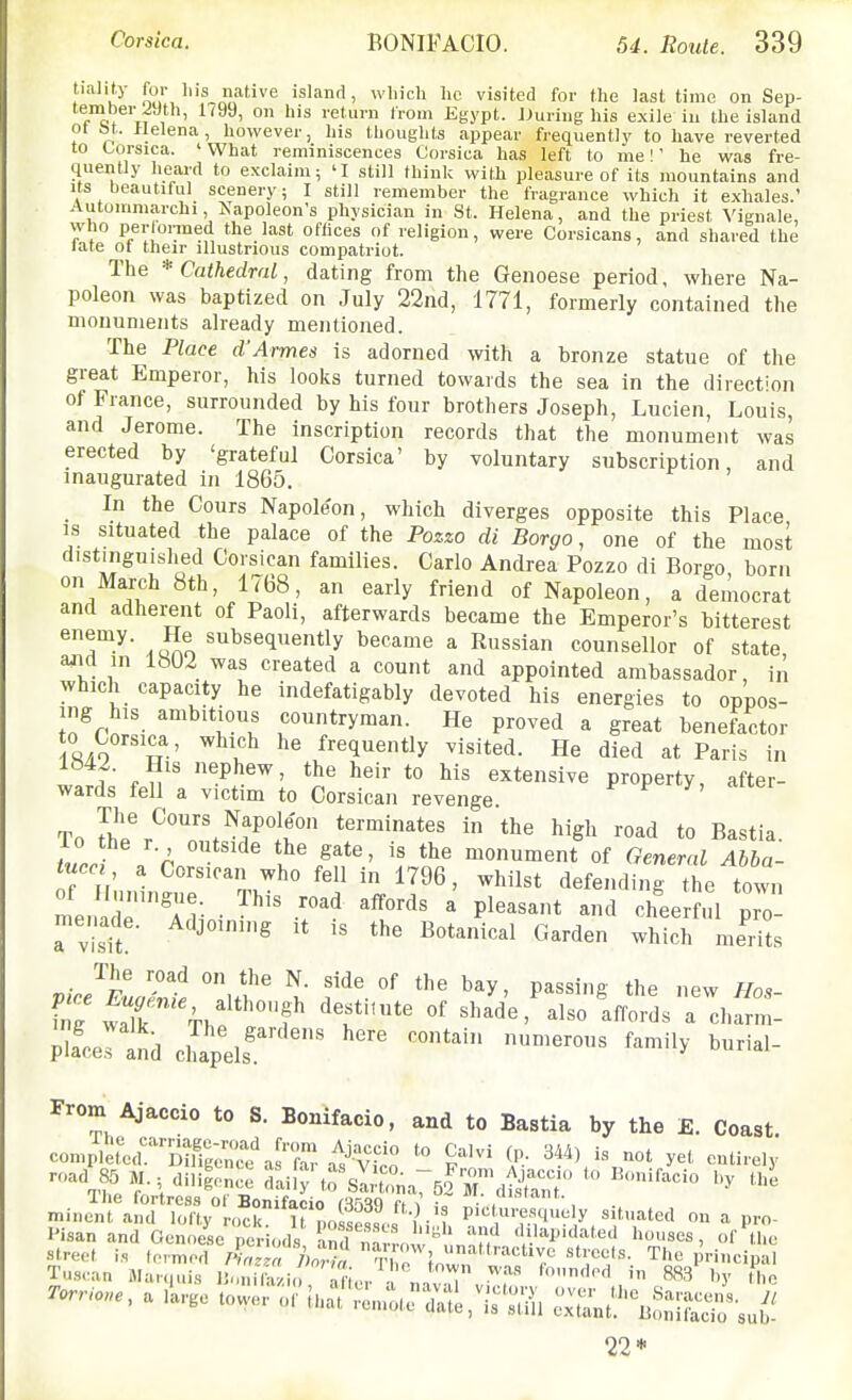 tialify for lus native island, which he visited for the last time on Sep- f™c* 'ti , ' ^ ' ° '^ I'eturn from Egypt. JJuring his exile in the island ot bl. Helena, however, his thoughts appear frequently to have reverted to Corsica. ' What reminiscences Corsica has left to me I' he was fre- quently heard to exclaim; 'I still think with pleasure of its mountains and Its beautiful scenery; I still remember the fragrance which it exhales.' Autommarchi Napoleon's physician in St. Helena, and the priest Vignale, who perlormed the last offices of religion, were Corsicans, and shared the late ot their illustrious compatriot. The * Cathedral, dating from the Genoese period, where Na- poleon was baptized on July 22nd, 1771, formerly contained the monuments already mentioned. The Place d'Armes is adorned with a bronze statue of the great Emperor, his looks turned towards the sea in the direction of France, surrounded by his four brothers Joseph, Lucien, Louis, and Jerome. The inscription records that the monument was erected by 'grateful Corsica' by voluntary subscription and inaugurated in 1865. In the Cours Napoleon, which diverges opposite this Place IS situated the palace of the Pozzo di Borgo, one of the most distinguished Corsican families. Carlo Andrea Pozzo di Borgo born on March 8th, 1768, an early friend of Napoleon, a democrat and adherent of Paoli, afterwards became the Emperor's bitterest dOAo ''i^s^iuently became a Russian counsellor of state ajid in 1«U2 was created a count and appointed ambassador, in which capacity he indefatigably devoted his energies to oppos- ing his ambitious countryman. He proved a great benefoctor RAO ''^f-' ^.^ frequently visited. He died at Paris in i . n ' ^P^^^' heir to his extensive property, after- wards fell a victim to Corsican revenge To Se'r^^T.^.'P]? in the high read to Bastia. turri r ?^ monument of General Abba- tuccI, a Corsican who fell in 1796, whilst defending the town menade'ri- • ^^^^ ' P^^^^* <^heer , 1 pro- menade. Adjoining It is the Botanical Garden which merits pire^lL7nt °i/^ f'.'^ ^^y- P^«^'g the new Hos- Pla'eltd cliapelf. From Ajaccio to S. Bonifacio, and to Bastia by the £. Coast compleredMtg;r'as''Z a^^-V^^^^ ^F-' 34^\''%not yet entirely road 85 M.; diligence ^^^^n^^T^i^l minel'rarroV o^r^'tf?,oi''f ''ll Picl«.^%u;.ly situated on a pro- I'isanand Genoese period, Cnarrn '' 'h' ''lapidated houses, ofX rorr..e, a llrge tower of'th^'^n^^1^,-^'^^, ZLtu^^i^'^J^ 22*