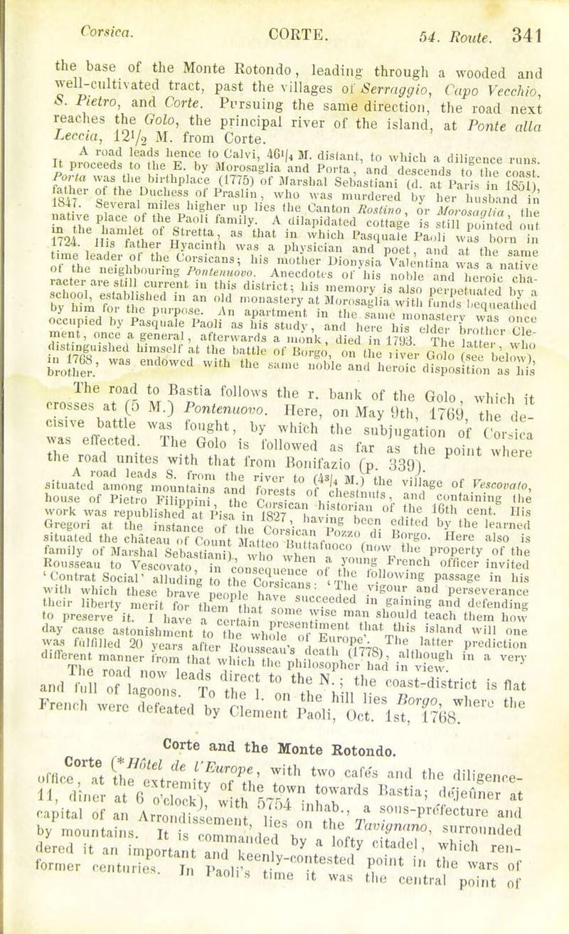 the base of the Monte Rotondo, leading through a wooded and well-cultivated tract, past the villages of Serraggio, Capo Vecchio S. Pietro, and Corte. Pursuing the same direction, the road next reaches the (?oZo, the principal river of the island, at Ponte alia Leccia, 127o M. from Corte. A road leads hence to Calvi, 46l/^ M. dislant,, to which a diligence runs It proceeds to he E. by Morosaglia and Porta,'and descends to the coa' ' PoNa was tlie birthplace (1775) of Jlarshal Sebastiani (d. at Paris in 1851 ' atlier of the Duchess of Praslin , who was murdered V l eV usband ft lb4r. Several miles higher up lies the Canton Jiostuw, or Morosaalia thl native place of the Paoli family. A dilapidated cottag^ is til Znted out M^r'ff, ^« >^t in which Pasquafe Paoli wL boiV i 1/24. U s father Hyacinth was a physician and poet, and at the same time leader ot the Corsicans; his mother Uionvsia Vale'ntT. a vvas a n'uve ot the neighbouring Po^ton^o^o. Anecdotes of his noble rnd heroircha racter aresli 1 current in this district; his memory is also pepe^^aled bv i school, estab ished in an old monastery at Morosaglia witl, l\.i s enuea^ by him for the purpose. An apartment in the sauie inona e V wa^^^ occupied by Pasquale Paoli as his study, and here hiT S LJher Cle ment, once a general, afterwards a monk died in U^H tL distiiiguished himself at the battle of B.'rgo', ti the ver Jo o bk T broiher.' '^ '''' '>-oic dL^osition as hii' The road to Bastia follows the r. bank of the Golo which it crosses at (5 M.) Pontenuovo. Here, on May 9th, 1769 tl e de wrefS Th/S'-'^';'^^i^^^^'^^-^ °f was ellected 1 he Golo is lollowed as far as the point where the road unites with that from Bonifazio fp. 339) A road leads S. fi-om the rivm- tn r/i^i iw ii ■;, situated among mountains and forest, nf 'l ? '''''S*' °^ Vescovaio, house of Pieti^ Fnippini the S.n, ,-^containing (he work was republisKf Pisf in IW L °' ^'^ ^'^^ ^^ent His Gregori at the instance of the S • p ^ '^'^7 'e learned situated tJie chateau o (' count Mat too M^^^ ^^'^''^ ''^'^ family of Marshal Se Lt°an w^^^^^^ ^'^ property of the Rousseau to Vesco™T in I' n in, 1 r ^'^ «f«cer invited 'Contrat Social'™d,n'g ^^'-^ge in his - ■ ^ '^ i-orsicans. ' Ihe vigour and perseverance with which these brave people havr,^^^^^^^^ .vigour and perseverance their liberty merit for thei^tlnt Jn,,,„ • gaming and defending to preserve it. I bave a Certain n,? ''''^ hovv day cause astonishment to tl e wh le or i?'*' '''''^ ne was fuiniled 20 years after Rous eau's L^tr^^^^^^^ prediction durerent manner from that wbichir^hilos Jh -'Sd' if ef and^ ir Xts^To h'; ^ ooIU^S^trict is flat French ^^o'!S:.^,^J;^-^-^^^^ the Corte and the Monte Rotondo. offlce^'Tt tiftvt ^'^ '''' diligence- capital of an Arrondis 'onTei^ 1 '''^t' ^ ^^''^-P'-^'fecture and by mountains n l '1^'^' Tavignano, surrounded dered ; l: ^ onan^ ^ 1% citadel, which ren- former cent. Zs j, .rf ^y-^tested point in the wars of iits. j„ faohs tune ,t was the central point of