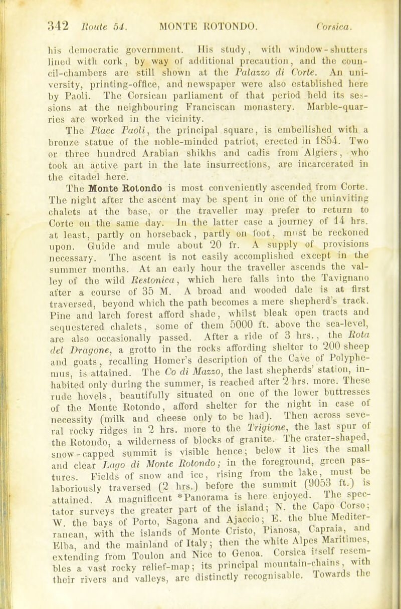 liis iliiiiiociatic govciiimciit. His study, witli window-sliiitters liuod witii cork, by way of additional precaution, and the coun- cil-clianibors are still shown at the Palazzo di Corle. An uni- versity, printing-office, and newspaper were also established here by Paoli. The Corsican parliament of that period held its ses- sions at the neighbouring Franciscan monastery. Marble-quar- ries are worked in the vicinity. The Place Paoli, the principal square, is embellished with a bronze statue of the noble-minded patriot, erected in 1854. Two or three hundred Arabian shikhs and cadis from Algiers, who took an active part in the late insurrections, are incarcerated in the citadel here. The Monte Eotondo is most conveniently ascended from Corte. The night after the ascent may be spent in one of the uninviting chalets at the base, or the traveller may prefer to return to Corte on the same day. In the latter case a journey of 14 hrs. at least, partly on horseback, partly on foot, must be reckoned upon. Guide and nnile about 20 fr. A supply of provisions necessary. The ascent is not easily accomplished except in the summer months. At an eaily hour the traveller ascends the val- ley of the wild Reslonica, which here falls into the Tavignano after a course of 35 M. A broad and wooded dale is at first traversed, beyond which the path becomes a mere shepherd's track. Pine and larch forest afford shade, whilst bleak open tracts and sequestered chalets, some of them 5000 ft. above the sea-level, are also occasionally passed. After a ride of 3 hrs., the Rota del Dragone, a grotto in the rocks affording shelter to 200 sheep and goats, recalling Homer's description of the Cave of Polyplie- mus, is attained. The Co di Mazzo, the last shepherds' station, in- habited only during the summer, is reached after 2 hrs. more. These rude hovels, beautifully situated on one of the lower buttresses of the Monte Rotondo, afford shelter for the night in ease ol necessity (milk and cheese only to be had). Then across seve- ral rocky ridges in 2 hrs. more to the Trigione, the last spur ol the Rotondo, a wilderness of blocks of granite. The crater-shaped snow-capped summit is visible hence; below it lies the small and clear Lago di Monte Rotondo; in the foreground, green pas- tures. Fields of snow and ice, rising from the lake uist be laboriously traversed (2 hrs.) before the summit (90o3 tt.J is attained. A magnificent *Panorama is here enjoyed. 1 he spec- tator surveys the greater part of the island; N. t^^e Capo Gorso; W. the bays of Porto, Sagona and Ajaccio; E. the blue Mediter- ranean, with the islands of Monte Cristo, Pianosa Capraia, and Elba, and the mainland of Italy; then the white Alpcs Marit.mes, extending from Toulon and Nice to Genoa. Corsica itself resem- bles a vast rocky relief-map; its principal mountain-d.auis with their rivers and valleys, are distinctly recognisable, lowards tiK