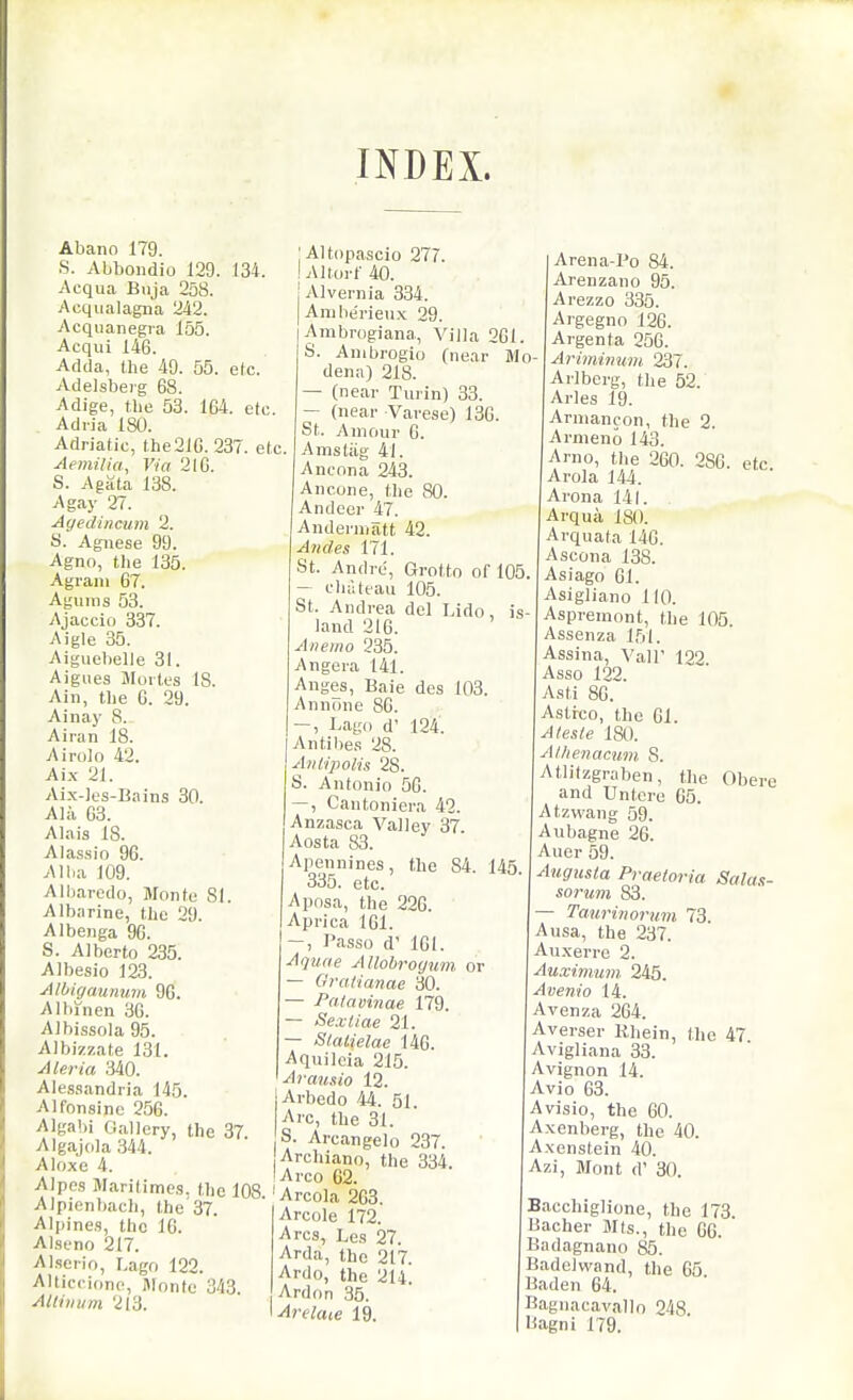 INDEX. Abano 179. S. Abbondio 129. 134. Acqua Bnja 258. Acqiialagna 242. Acquanegia 155. Acqui 146. Adda, the 49. 55. etc. Adelsberg 68. Adige, the 53. 164. etc Adiia 180. Adriatic, the 210. 237. et Aemilia, Via 210. S. Agata 138. A gay 27. Ayedincum 2. y. Aguese 99. Agno, the 135. Agrain 67. Agiims 53. Ajaccio 337. Aigle 35. Aiguebelle 31. Aignes aioites IS. Ain, the 6. 29. Ainay 8. Airan 18. Airolo 42. Ai.x 21. Ai.x-Jes-Bains 30. Alii 63. Alais 18. Alas.sio 96. Allia 109. Albarcdo, Monte SI. Albarine, tlie 29. Albenga 96. S. Alberto 235. Albesio 123. Albigmmmn 96. A1 bin en 36. Albissola 95. Albizzate 131. Aleria 340. Alessandria 145. Alfonsine 256. Algabi Gallery, the 37. Algajdla 344. Aloxe 4. AIpcs Maritimcs. the 108 Alpienbach, the'37. Alpines, the 16. Alseno 217. Alserio, Lago 122. Alticcione, Monte 343. Althium 213. 'AUopascio 277. I Altorf 40. Alvernia 334. Amherieiix 29. Ambrogiana, Villa 261. S. Anibrogio fnear Mo dena) 218. — (near Turin) 33. — (near Varese) 136. St. Amour 6. Amstiig 41. Ancona 243. Ancone, the 80. Andccr 47. Anderniatt 42. Andes 171. St. Andre, Grotto of 105. - cluUeau 105. St. Andrea del Lido, is- land 216. Aneino 235. Angera 141. Anges, Baie des 103. Annone 86. I-igi> d' 124. Antibe.s 28. Anlrpolis 28. S. Antonio 56. —, Cantoniera 42. Anzasca Valley 37. Aosta 83. Apennines, the 84. 145 335. etc. -Aposa, the 226. Aprica 101. '—, Passo d' 101. Aquae AUobroyum or — Gratianae 30. — Patavinae 179. — Sexliae 21. — Stalielae 146. Aquilcia 215. Arau.iio 12. Arbedo 44. 51 Arc, the 31. S. Arcangelo 237. Archiano, the 334. 'Arco 62. Areola 263. Arcole 172. Arcs, Les 27. Arda, the 217. Ardo, the 214. Ardon 35. Arelaie 19. Arena-Po 84. Arenzano 95. Arezzo 335. Argegno 126. Argenta 256. Arimimim 237. Arlberg, the 52. Aries 19. Armancon, the 2. Armeno 143. Arno, the 200. 280. etc Arola 144. Arona 141. Arqua, 180. Arquata 140. Ascona 138. Asiago 01. Asigliano 110. Aspremont, the 105. Assenza 151. Assina, Vail' 122 Asso 122. Asti 80. Astrco, the 01. \A/es(e 180. Alhenacmn 8. Atlilzgraben, the Obere and Untcre 65. Atzvvang 59. Aubagne 20. Auer 59. Augusta Praeloria Salas- sorum 83. — Tatirinorum 73. Ausa, the 237. Au.xerre 2. \Auximum 245. Avem'o 14. Avenza 204. Averser Khein, the 47 Avigliana 33. Avignon 14. Avio 03. Avisio, the 00. Axenberg, the 40. Axenstein 40. Azi, Mont d' 30 Bacchiglione, the 173 Bacher Mts., the 06. Badagnano 85. Badelwand, the 65 Baden 64. Bagnacavallo 248. l^agni 179.