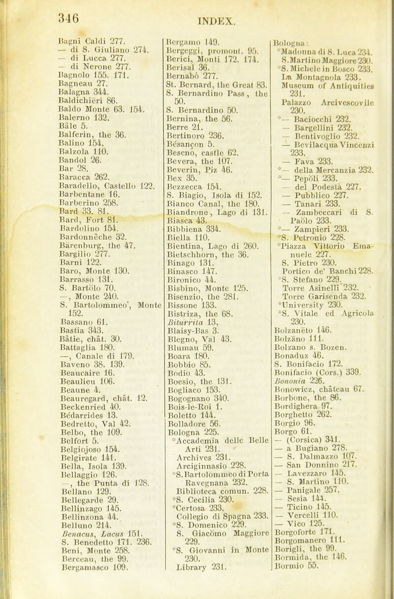 Biigni Caldi 277. — (li S. Giuliano 274. — di Lucca 277. — di Nerone 277. Baenolo 155. 171. Bagneau 27. Balagna 344. BaldicLieri 86. Baldo Monte 63. 154. Balerno 132. Bale 5. Balferin, the 36. Balino 154. Balzola 110. Bandol 26. Bar 28. Baracca 262. Baradello, CastcUu 122. Barbentane 16. Bai'berino 258. Bard 33. 81. Bard, Fort 81. Bardoliiio 154. Bardonneche 32. Biirenburg, Ihe 47. Bargilio 277. Barni 122. Baro, Monte 130. Barra.sso 131. S. Bartolo 70. ^, Monte 240. S. Barlolommeo', Monte 152. Bassano 61. Bastia 343. Batie, chat. 30. Battaglia 180. —, Canale di 179. Baveno 38. 139. Beaucaire 16. Beaulieu 106. Beaune 4. Beauregard, chat. 12. Beckenried 40. Bedarrides 13. Bedrelto, Val 42. Belbo, the 109. Bclfort 5. Belgiojoso 154. Belgirate 141. Bella, Isola 139. Bellaggio 126. the Punta di 128. Bcllano 129. Bellegarde 29. Bellin/.ago 145. Beliinzona 44. Belluno 214. Benacns, Laciia 151. S. Benedetto 171. 236. Beni, Monte 258. Berccau, tlie 99. Bergamasco 109. Bergamo 149. Bergeggi, ])roinonl. 95. Bcrici, Monti 172. 174. Bori,sal 36. Bernabo 277. St. Bernard, the Great 83. S. Bernardino Pass , the 50. S. Bernardino 50. Bernina, the 56. Berre 21. Bertinoro 236. Bcsancon 5. Beseno, castle 62. Bevera, the 107. Beverin, Piz 46. Be.K 35. Bezzecca 154. S. Biagio, Isola di 152. Bianco Canal, the 180. Biandrone, Lago di 131. Biasca 43. Bibbiena 334. Biella 110. Bientina, Lago di 260. Bietschhorn, the 36. Binago 131. Binasco 147. Bironico 44. Bisbino, Monte 125. Bisenzio, the 281. Bissone 133. Bistriza, the 68. Bilurrila 13, Blaisy-Ba.s 3. Blegno, Val 43. Blumau 59. Boara 180. Bobbio 85. Bodio 43. Boesio, the 131. Bogliaco 153. Bogognano 340. Bois-le-Roi 1. Boletto 144. Bolladore 56. Bologna 225. Accademia dellc Belle Arti 231. Archives 231. Arciginnasio 228. *S.Bartolomnieo di Porta Ravegnana 232. Bibliotcca comun. 228. *S. Cecilia 230. 'Certosa 233. Collegio di Spagna 233. 'S. Domenico 229. S. Giacbino Maggiore 229. 'S. Giovanni in Monte 230. Library 231, Bidogiia ; •MadonnadiS. Luca234. S.Martiiio Maggiore 230. •S.Michelcin Bosco 233. Ivti MontagiKda 233. Museum of Antiquities 231. Palazzo Arcivcscovilc 230. *- Baciocchi 232. — Bargellini 232. — Bentivoglio 232. — Bevilacqua Vinceuzi 233. — Fava 233. *— della Mercanzia 232. '-— Pepoli 233. — del Podesta 227. — Pubblico 227. — Tanari 233. — Zambeccari di S. Pablo 233. ■'— Zampieri 233. ■■S. Petronio 228. 'Piazza Vittorio Eina- nuele 227. S. Pietro 230. Portico de' Banchi228. S. Stefano 229. Torre Asinelli 232. Torre Garisenda 232. University 230. *S. Vitale ed Agricolii 230. Bolzaneto 146. Bolzano 111- Bolzano s. Bozen. Bonaduz 46. S. Bonifacio 172. Bonifacio (Cors.) 339. Bononia 226. Bonowicz, chateau 67. Borbone, the 86. Bordighera 97. Borghetto 262. Borgio 96. Borgo 61. — (Corsica) 341. — a Bugiano 278. — S. Dalniazzo 107. — San Donnino 217. — L.avezzaro 145. — .S. Martino 110. — Panigale 257. — Sesia 144. — Ticino 145. — Vercelli 110. — Vico 125. Borgoforte 171. Borgomanero 111. Borigli, the 99. Bormida, the 146. Borniio 55.