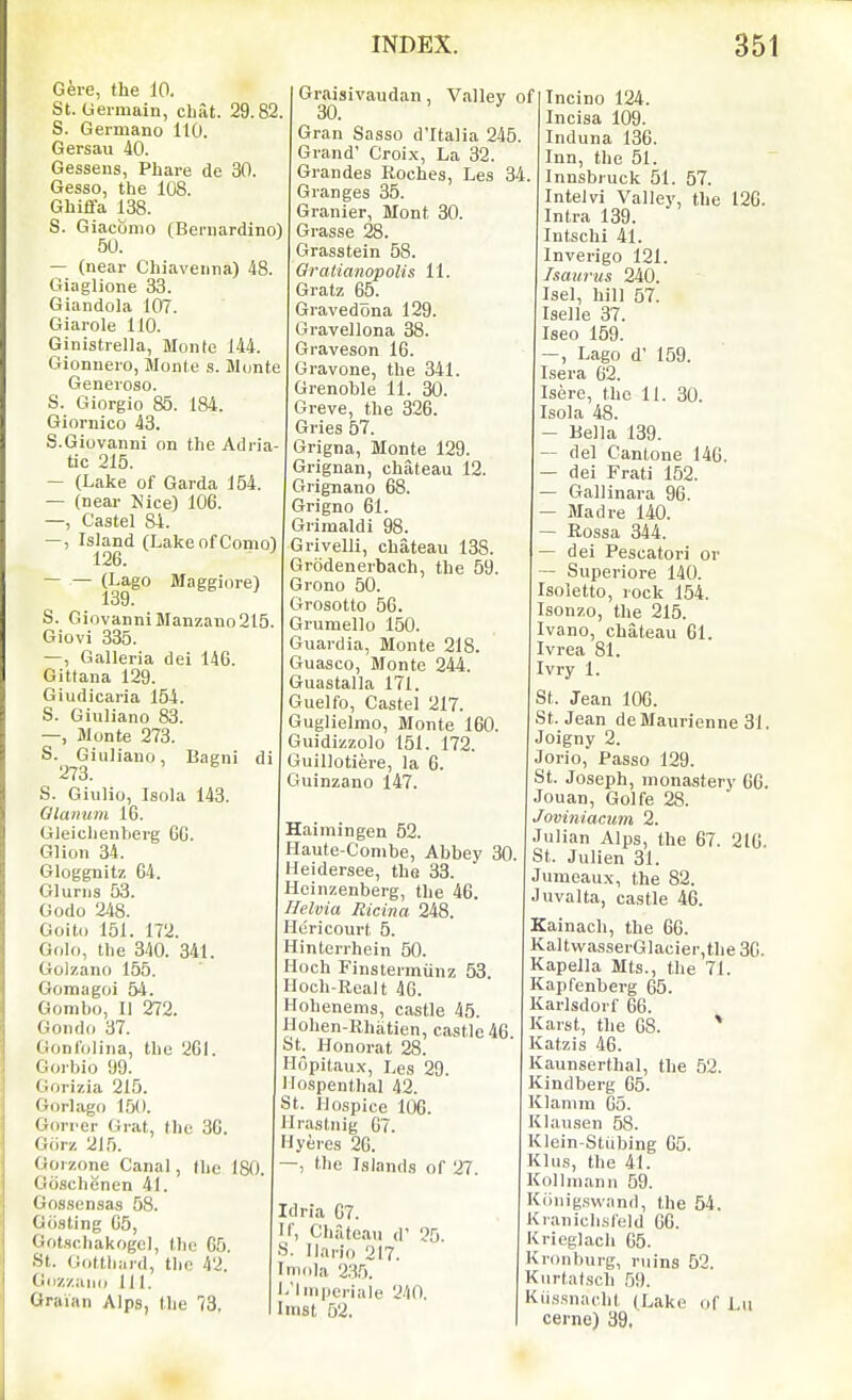 Gere, the 10. St. Germain, cliat. 29.82 S. Germano 110. Gersau 40. Gessens, Phare de 30, Gesso, the 108. Ghiffa 138. S. Giaconio (Bernardino) 50. — (near Chiaveiina) il Giaglione 33. Giandola 107. Giarole 110. Ginistrella, Monte 144. Gionnero, Monte s. Monte Genevoso. S. Giorgio 85. 184. Giornico 43. S.Giovanni on the Adria tic 215. — (Lake of Garda 154 — (near Nice) 106. —, Castel 84. —, Island (LakeofComo) 126. — — (Lago Maggiore) 139. S. Giovanni Manzano 215 Giovi 335. —, Galleria dei 146. Gittana 129. Giudicaria 154. S. Giuliano 83. —, Monte 273. S. Giuliano, Bagni di 273. S. Giulio, Isola 143. Qlanum 16. Gleichenberg 66. Glion 34. Gloggnitz 64. Glurns 53. Godo 248. Goito 151. 172. Golo, the 340. 341. Golzano 155. Gomagoi 54. Gombo, II 272. Gondo 37. Gonlolina, the 261. Gorbio 99. Gorizia 215. Goriago 1,50. Gori'cr Grat, the 36. Gorz 215. Goi zone Canal, (he 180. Gcischenen 41. Gossensas 58. Giisting 65, Gotschakogel, (lie 65. St. (Jo(tli;ud, the 42. Goz/aiKi 111. Graian Alps, the 73, Graisivaudan, Valley of 30, ' Gran Sasso d'ltalia 245. Grand' Croi-x, La 32. Grandes Roches, Les 34. Granges 35. Granier, Mont 30. Grasse 28. Grasstein 58. Qratianopolis 11. Gratz 65. Gravedona 129. Gravellona 38. Graveson 16. Gravone, the 341. Grenoble 11. 30. Greve, the 326. Gries 57. Grigna, Monte 129. Grignan, chateau 12. Grignano 68. Grigno 61. Grimaldi 98. Grivelli, chateau 138. Grodenerbach, the 59. Grono 50. Grosotto 56. Grumello 150. Guardia, Monte 218. Guasco, Monte 244. Guastalla 171. Guelfo, Castel 217. Guglielmo, Monte 160. Guidizzolo 151. 172. Guillotiere, la 6. Guinzano 147. Haimingen 52. Haute-Conibe, Abbey 30. Heidersee, the 33. Hcinzenberg, the 46. Helvia Ricina 248. Heri court 5. Hinterrhein 50. Hoch Finstermiinz 53. Hoch-Realt 46. Hohenems, castle 45. Hohen-Rhiitien, castle 46 St. Honorat 28. Hopitaux, Les 29. Ilospenthal 42. t. Hospice 106. llrastnig 67. Hyeres 26, the Islands of 27. Idria 67. Chateau d Ilai-io 217. mola 235. 'Ini|jcriale 240 linst 52. 25. Incino 124. Incisa 109. Induna 136. Inn, the 51. Innsbruck 51. 57. Intelvi Valley, the 126. Intra 139. Intschi 41. Inverigo 121. Ismirus 240. Isel, hill 57. Iselle 37. Iseo 159. —, Lago d' 159. Isera 62. Isere, the 11. 30. Isola 48. — Bella 139. — del Cantone 146. — dei Frati 152. — Gallinai-a 96. — Mad re 140. — Rossa 344, — dei Pescatori or — Superiore 140. Isoletto, lock 154. Isonzo, the 215. Ivano, chateau 61. Ivrea 81. Ivry 1. St. Jean 106. St. Jean deMaurienne 31. Joigny 2. Jorio, Passo 129. St. Joseph, monastery 66. Jouan, Golfs 28. Joviniacum 2. Julian Alps, the 67. 216. St. Julien 31. Jumeaux, the 82. Juvalta, castle 46. Kainach, the 66. KaltwasserGlacier,the 36. Kapella Mts., the 71. Kapfenberg 65. Karlsdorf 66. Karst, the 68. * Katzis 46. Kaunserthal, the 52. Kindberg 65. Klanim 65. Klausen 58. Klein-Stiibing 65. Klus, the 41. Kollinann 59. Kiinig.swand, the 54. Kranichsleld 66. Krieglach 65. Kronburg, ruins 52. Kurtatsch 59. Kii.s.snacht (Lake of Lu cerne) 39,