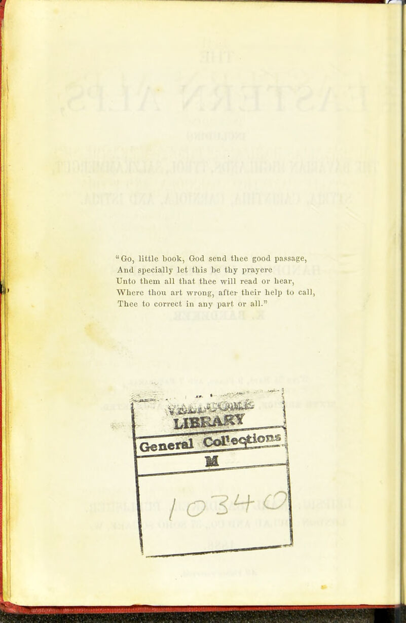 Go, little book, God send tliee good passage. And specially let this be tby prayere Unto tbem all tbat thee will read or bear, Wbere thou art wrong, after tbeir help to call, Thee to correct in any part or all.