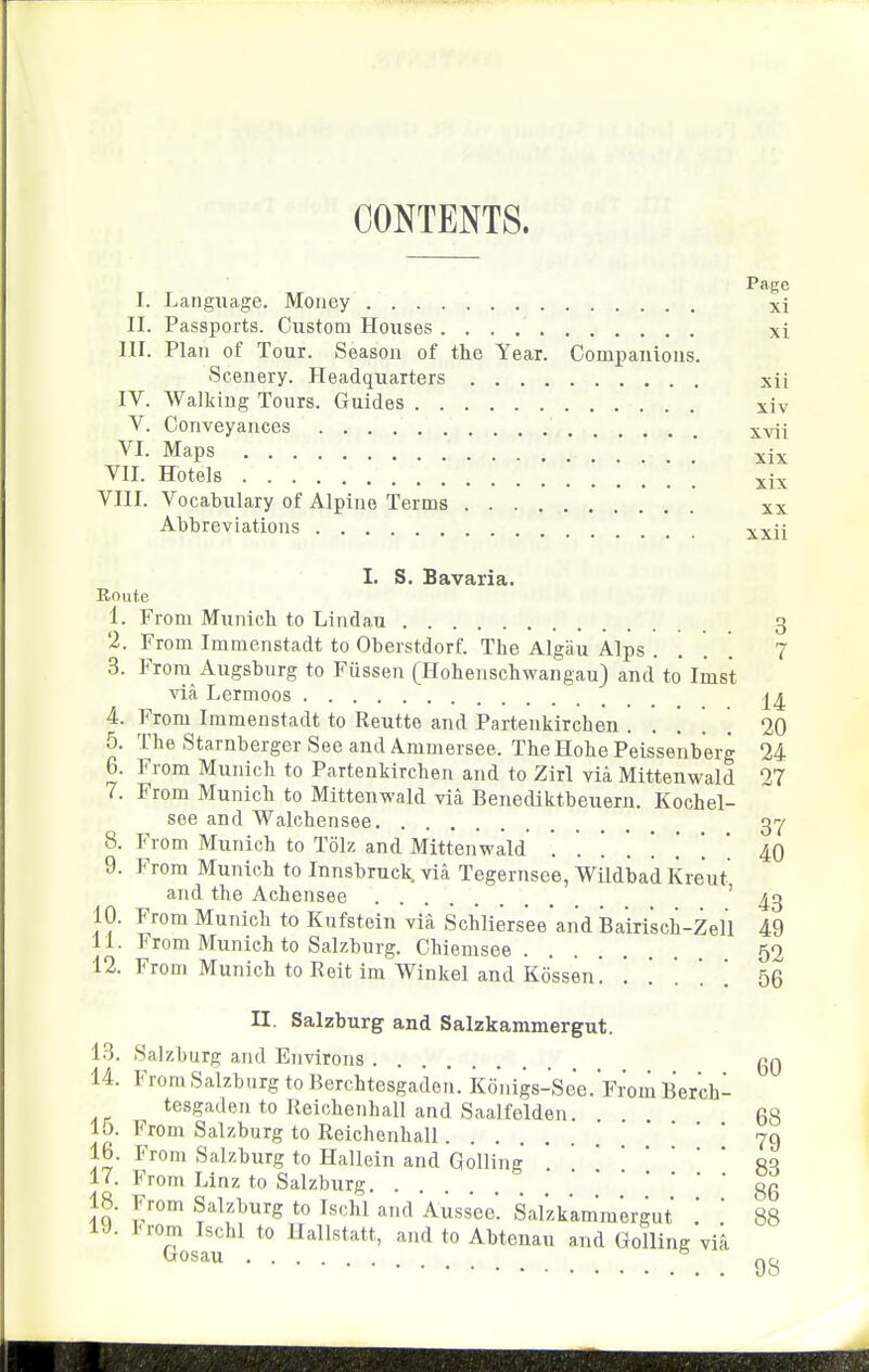 CONTENTS. Page I. Language. Money xi II. Passports. Custom Houses xi III. Plan of Tour. Season of the Year. Companions. Scenery. Headquarters xii IV. Walking Tours. Guides xiv V. Conveyances xvii VI. Maps xix VII. Hotels xix VIII. Vocabulary of Alpine Terms xx Abbreviations xxii 1. S. Bavaria. Route 1. From Munich to Lindau 3 2. From Immenstadt to Oberstdorf. The Algau Alps . . . '. 7 3. From Augsburg to Fiissen (Hohenschwangau) and to Ims't via Lermoos 4. From Immenstadt to Reutte and Partenkirchen . . . . . 20 5. The Starnberger See and Ammersee. The Hohe Peisseiiberg 24 6. From Munich to Partenkirchen and to Zirl via Mittenwald 27 7. From Munich to Mittenwald via Benediktbeuern. Kochel- see and Walchensee 3y 8. From Munich to Tolz and Mittenwald ....... 40 9. From Munich to Innsbruck, via Tegernsee, Wildbad Kreut and the Achensee 43 10. From Munich to Kufstein via Schliersee and Bairi'sch-Zell 49 11. From Munich to Salzburg. Chiemsee 52 12. From Munich to Reit im Winkel and Kossen! '. . . . . 56 II. Salzburg and Salzkammergut. 13. Salzburg and ETivirons gQ 14. From Salzburg to Rerchtesgaden. Konigs-See.From Berch- tesgaden to Reichenhall and Saalfelden. fis 15. From Salzburg to Reichenhall '79 16. From Salzburg to Hallein and Gelling eq 17. From Linz to Salzburg gg 18. From Salzburg to Ischl and Aussee. Salzkammergut .  88 Tosau ^''^ to Abtenau and Golling vik 98