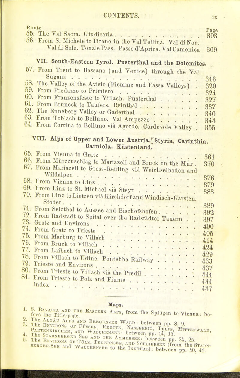 Route Pg^gg 56. The Val Sacra. Giudicaria 303 56. From S. Michele to Tirano in the Val Tellina. Val di Noii. Val di Sole. Tonale Pass. Passo d'Aprica. Val Camonica 309 Vn. South-Eastern Tyrol. Pusterthal and the Dolomites. 57. From Trent to Bassano (and Venice) through the Val Sugana 3j^g 58. The Valley of the Avisio (Fiemme and Fassa Valleys)' '. 320 59. From Predazzo to Primiero ' 324 60. From Franzensfeste to Villach. Pusterthal ...... 327 61. From Bruneck to Taufers. Reinthal . 337 62. The Enneherg Valley or Gaderthal ........ 340 63. From Toblach to Belluno. Val Ampezzo ...... 344 64. From Cortina to Belluno via Agordo. Cordevole Valley '. 356 Vm. Alps of Upper and Lower Austria.^'Styria. Carinthia. Carniola. Kiistenland' 65. From Vienna to Gratz ggj^ 66. From Murzzuschlag to Mariazell and Bruck on the Mur  370 67. From Mariazell to Gross-Reifling via Weichselboden and Wildalpen qy/> 68. From Vienna to Linz !'.'..'* 379 69. From Linz to St. Michael via Steyr . . . . . 333 70. From Linz to Lietzen via Kirchdorf and Wind'isch-Garsten Stoder 389 71. From Selzthal to Aussee and Bischofshofen . . . ' 392 72. From Radstadt to Spital over the Radstadter Tauern '  397 io. Gratz and Environs ... ' * «qq 74. From Gratz to Trieste . . ]Jn^ 76. From Marhurg to Villach . IV? 77. 78, 424 From Laibach to ViUach . . |oq 78. From Villach to Udine. Pontebba Railway 433 79. Trieste and Environs .... 437 80. From Trieste to Villach via the PrediljA »1. From Trieste to Pola and Fiume Im Index ... ,73 447 Maps. LrthrTufe'!page.' '^'^'^ ^''^^^ ''^ '^ 'Vienna: he- l' tII 4'''' ^'-''^ Bkegenzer Wald: between nn 8 q 4. The Staunbekgeu See and the Ammeu.see: between m, 'U 9<S