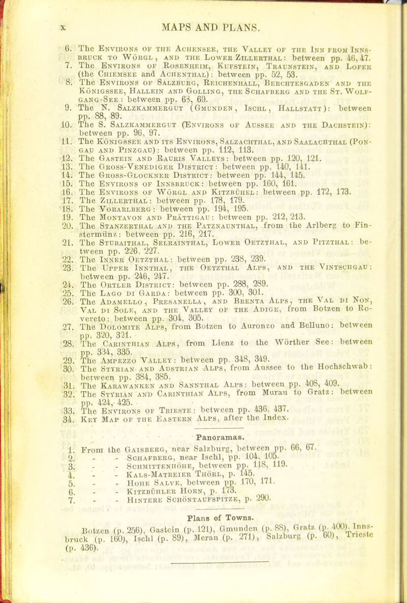 C. The Environs of thk Achensee, the Valley of the Inn from Ikns- URUCK TO WoRGL, AND THE LoWER ZiLLEBTHAL : betWeCD pp. 46,47. 7. The Environs of Rosenheim, Kufstein, Traunstein, and Lofeu (the Chiemsee and Aciienthal): between pp. 52, 53. 8. The Environs of Salzburg, Beichenhall, Berchtescaden and the KoNIGSSEE, HaLLEIN AND GoLLING, THE SCHAFBERG AND THE St. WoLF- gang-See : between pp. 63, 69. 9. The N. Salzkammergut (Gmunden, Ischl , Hallstatt): between pp. 88, 89. 10. The S. Salzkammergut (Environs of Aussee and the Dachstbin): between pp. 96, 97. 11. The Konigssee and its Environs, Salzachthal, and Saalachthal (Pon- GAU and Pinzgau): between pp. 112, 113. 12. The Gastein and Rauris Valleys: between pp. 120. 121. 13. The Gross-Venedigeu District : between pp. 140, l4l. 14. The Gross-Glocknee District : between pp. 144. 145. 15. The Environs of Innsbruck : between pp. 160, 161. 16. The Environs of Worgl and Kitzbuhel: between pp. 172, 173. 17. The Zilleethal: between pp. 178j 179. 18. The Vorarlberg : between pp. 194, 195. 19. The Montavon and Pbattigau: between pp. 212,213. 20. The Stanzerthal and the Patznaunthal, from the Arlberg to Fin- stermiinz: between pp. 216, 217. 21. The Stdbaithal, Selrainthal, Lower Oetzthal, and Pitzthal: be- tween pp. 226. 227. 22. The Inner Oetzthal : between pp. 238, 239. 23. The Upper Innthal, the Oetzthal Alps, and the Vintschgau : between pp. 246, 247. 24. The Ortler District: between pp. 288, 289. 25. The Lago di Garda: between pp. 300, 301. 26. The Adamello , Peesanella, and Bkenta Alps, the Val di Kon, Val di Sole, and the Valley of the Adige, from Botzen to Ro- vereto: between pp. 304, 305. 27. The Dolomite Alps, from Botzen to Auronzo and Belluno: between pp. 320, 321. 28. The Carinthian Alps, from Lienz to the Worther See: between pp. 334 , 335. 29. The Ampezzo Valley : between pp. 348, 349. 30. The Sttbian and Austrian Alps, from Aussee to the Hochschwab: between pp. 384, 385. 31. The Kaeawanken and Sannthal Alps: between pp. 408, 409. 32. The Styeian and Carinthian Alps, from Murau to Gratz: between pp. 424, 425. , ^ 33. The Environs of Trie,ste: between pp. 436, 437. 34. Key Map of the Eastern Alps, after the Index. Panoramas. 1. From the Gaisberg, near Salzburg, lietween pp. 66, 67. 2. - - Schafberg, near Ischl, pp. 104, 105. 3. . - Schmitteniiohe, between pp. 118, 119. 4. - - Kals-Matreier Thorl, p. 145. 5. - - HoHE Salve, between pp. 170, 171. 6. - - KlTZBUHLER HORN, p. 173. 7. - - HiNTERE Schontaofspitze, p. 290. Plans of Towns. B.,tzen (p. 256), Gastein (p. 121), Gmunden (p. 88), Gratz (p. 400). Inns- bruck (p. 160), Ischl (p. 89), Meran (p. 271), Salzburg (p. 60), Trieste (p. 436).