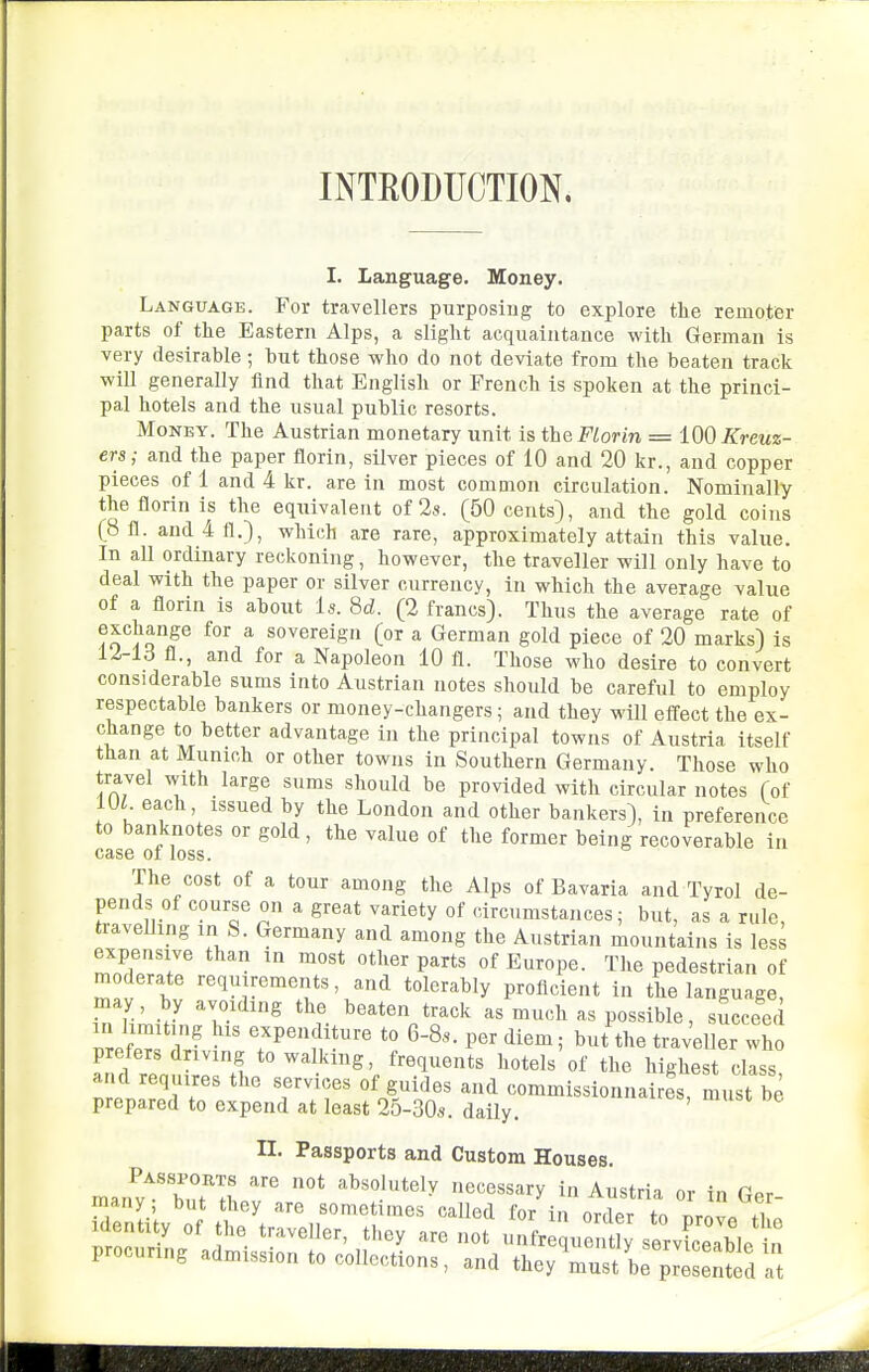 INTEODUCTION. I. Language. Money. Language. For travellers purposing to explore the remoter parts of the Eastern Alps, a slight acquaintance with German is very desirable; hut those who do not deviate from the beaten track will generally And that English or French is spoken at the princi- pal hotels and the usual public resorts. Money. The Austrian monetary unit is the Florin = 100 Kreuz- ers; and the paper florin, silver pieces of 10 and 20 kr., and copper pieces of 1 and 4 kr. are in most common circulation. Nominally the florin is the equivalent of 28. (50 cents), and the gold coins (8 fl. and4fl.), which are rare, approximately attain this value. In all ordinary reckoning, however, the traveller will only have to deal with the paper or silver currency, in which the average value of a florin is about is. Sd. (2 francs). Thus the average rate of exchange for a sovereign (or a German gold piece of 20 marks) is li-ld fl., and for a Napoleon 10 fl. Those who desire to convert considerable sums into Austrian notes should be careful to employ respectable bankers or money-changers; and they will efl'ect the ex- change to better advantage in the principal towns of Austria itself than at Munich or other towns in Southern Germany. Those who travel with large sums should be provided with circular notes (of m each, issued by the London and other bankers), in preference to banknotes or gold, the value of the former being recoverable in CAS6 01 loss. The cost of a tour among the Alps of Bavaria and Tyrol de- pends of course on a great variety of circumstances; but, as a rule, traveUing in S. Germany and among the Austrian mountains is less expensive than in most other parts of Europe. The pedestrian of moderate requirements, and tolerably proficient in the language, may by avoiding the beaten track as much as possible, succeed Z Z Z- ^.^P^^J^f--^ ^» 6-8.. per diem; but the traveller who prefers driving to walking, frequents hotels of the highest class and requires the services of guides and commissionnaires, must be prepared to expend at least 25-30,9. daily. ' n. Passports and Custom Houses. man^v^'bTn absolutely necessary in Austria or in Ger- many; but they are sometimes called for in order to ^mL ,L Identity of the traveller, they are not unfr que t y serviceable in procuring admission to collections, and they Vst bf^ed 