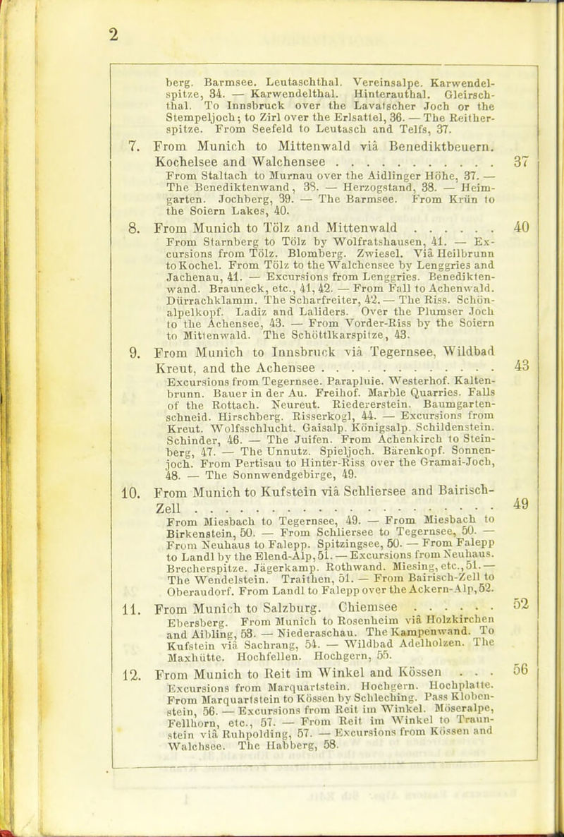 2 berg. Barmsee. Leutaschthal. Vereinsalpe. Karwendel- spitze, 34. — Karwendelthal. Hinterauthal. Gleirsch- fhal. To Innsbruck over the Lavatscher Joch or the Stempeljoch; to Zirl over the Erlsattel, 36. — The Reither- spitze. From Seefeld to Leuta.sch and TeJfs, 37. 7. From Munich to Mittenwald via Benediktbeuern. Kochelsee and Walchensee 37 From Staltach to Murnau over the Aidlinger Hohe, 37. — The Benediktenwand, 38. — Herzogstand, 38. — Heini- garten. Jochberg, 39. — The Barmsee. From Kriin to the Soiern Lakes, 40. 8. From Munich to Tolz and Mittenwald 40 From Starnberg to Tolz by Wolfratshausen, 41. — Ex- cursions from Tolz. Blomberg. Zwiesel. Via Heilbrunn toKochel. From Tolz to the Walchensee by Lenggries and Jachenau, 41. — Excursions from Lenggries. Benedikten- wand. Brauneck, etc., 41, 42. — From Fall to Achenwald. Diirrachklamm. The Scharfreiter, 4'2.— The Riss. Schiin- alpelkopf. Ladiz and Laliders. Over the Plumser Joch to the Achensee, 43. — From Vorder-Riss by the Soiern to Mittenwald. The Schiittlkarspilze, 43. 9. From Munich to Innsbruck ^ia Tegernsee, Wildbad Kreut, and the Achensee 43 Excur.sions from Tegernsee. Parapluie. Westerhof. Kalten- brunn. Bauer in der Au. Freihof. Marble Quarries. Falls of the Rottach. Neureut. Riedererstein. Baumgarten- schneid. Hirschberg. Risserkogl, 44. — Excursions from Kreut. Wolfsschlucht. Gaisalp. Konigsalp. Schildenstein. Schinder, 46. — The Juifen. From Achenkirch to Stein- berg, 47. — The Unnutz. Spieljoch. Barenkopf. Sonnen- joch. From Pertisau to Hinter-Riss over the Gramai-Joch, 48. — The Sonnvcendgebirge, 49. 10. From Munich to Kufstein via Schliersee and Bairisch- Zell From Miesbach to Tegernsee, 49. — From Miesbach to Birkenstein, 50. — From Schliersee to Tegernsee, 50. — From Ueuhaus to Falepp. Spitzingsee, 50. — From Falepp to Landl by the Blend-Alp, 51. — Excursions from Neuhaus. Brecherspitze. Jagerkamp. Rothwand. Miesing, etc.,51.— The Wendel.stein. Traithen, 51. — From Bairisch-Zell to Oberaudorf. From Landl to Falepp over the Ackern-Alp,52. Ebersberg. From Munich to Rosenheim via Holzkirchen and Aibling, 53. — Niederaschau. The Kajnpenwand. To Kufstein via Sachrang, 54. — Wildbad Adelholzen. The Maxhutte. Hochfellen. Hochgern, 55. 12. From Munich to Reit im Winkel and Kossen ... 56 Excursions from Marquartstein. Hochgern. Hochplatte. From Marquartstein to Kossen by Schleching. Pas.s Klobcn- stein, 56. — Excursions from Reit iin Winkel. Moseralpe, Fellhorn, etc., 57. -— From Reit im Winkel to Trn\in- stein via Ruhpolding, 57. — Excursions from Kiissen and Walchsee. The Habberg, 58. 49