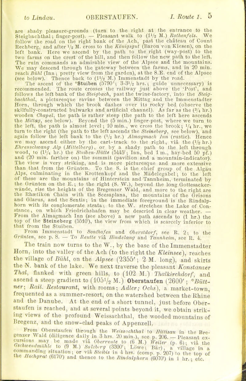 to Lindau. are shady pleasure-grounds (turn to the right at the entrance to the Steigbachthal; finger-post). — Pleasant walk to (IV2 M.) Roihenfels. We follow the road on the right bank of the Ach, past the chateau of Count Rechherg, and after 1/2 M. cross to the Konigsgui (Baron von Kiesen), on the left bank. Here we ascend by the path to the right (way-post) to the two farms on the crest of the hill, and then follow the new path to the left. The ruin commands an admirable view of the Alpsee and the mountains. We may descend through the gateway between the farms, and in 20 min. reach Biilil (Inn ; pretty view from the garden), at the S.E. end of the Alpsee (see below). Thence back to (IV2 M.) Immenstadt by the road. The ascent of the *Stuiben (5790'; 3-3V2 hrs.; guide unnecessary) is recommended. The route crosses the railway just above the 'Posf, and follows the left bank of the Sleigbach, past the twine-factory, into the Steig- bachthal, a picturesque ravine between the Mittag and the Immenstadter Horn, through which the brook dashes over its rocky bed (observe the skilfully-constructed bulwarks and artificial channel). As far as the (3/4 hr.) wooden Chapel, the path is rather steep (the path to the left here ascends the Mittag, see below). Beyond the (5 min.) linger-post, where we turn to the left, the path is almost level; 1() min., we cross the brook; ^/ihT.,we turn to the right (the path to the left ascends the Sfeineberg, see below), and again follow the left bank to the (V2 hr.) Almagmach Inn (rustic). Hence we may ascend either by the cart-track to the right, via the ('/z hr.) Ehren&chwang Alp {Miltelberg), or by a shady path to the left through wood, to (IV4 hr.) the Stiitben-Hiitle (5445'; Inn, bed 1 m., hay-bed 50 pf.) and (20 min. farther on) the summit (pavilion and a mountain-indicator). The view is very striking, and is more picturesque and more extensive than that from the Griinten. To the S. is the chief group of the Algau Alps, culminating in the Krottenkopf and the Madelegabel; to the left of these are the mountains of Hinterstein and Tannheim, terminated by the Griinten on the E.; to the right (S. W.), beyond the long Gottesacker- wande, rise the heights of the Bregenzer Wald, and more to the right are the Rhffitikon Chain with the Scesaplana, the mountains of the Grisons and Glarus, and the Sentis; in the immediate foreground is the Rindalp- horn with its conglomerate strata; to the W. stretches the Lake of Con- stance, on which Friedrichshafen may be descried in clear weather. — From the Almagmach Inn (see above) a new path ascends to (1 hr.) the top of the Steineberg (5510), the view from which is scarcely inferior to that from the Stuiben. From Immenstadt to Sonthofen. and Obevstdorf, see R. 2; to the Griinten, see p. 8. — To Reutte via Hindelang and Tannheim, see R. 4. The train now turns to the W., by the base of the Immenstadter Horn, into the valley of the Ach (to the right the Kleinsee), reaches the village of BUM, on the Alpsee (2355'; 2 M. long), and skirts the N. bank of the lake. We next traverse the pleasant Konstanzer Thai, flanked with green hills, to (102 M.) Thallcirchdorf, and ascend a steep gradient to (lOo'/g M.) Oberstaufen (2600'; *Butt- ner; Rail. Restaurant, with rooms; Adler; Ochs), a market-town, frequented as a summer-resort, on the watershed between the Rhine and the Danube. At the end of a short tunnel, just before Ober- staufen is reached, and at several points beyond it, we obtain strik- ing views of the profound Weissachthal, the wooded mountains of Piregenz, and the snow-clad peaks of Appenzell. From Oberstaufen through the Weissachthal to Tliltisau in the Bre- genzer Wald (diligence daily in 3 hrs. 20 min.), see p. 206. — Pleasant ex- ciirsions may be made via OberreiUe to (G M.) Weiler (p. 6); via the aschwendmiihle to (9 M.) fSuhh. rg (3300'; Liiwe; Biir), a village in a cominanrting situation; or via fileibis in 4 hrs. (conin. n. 207) lo the ton of the Ilochgral (6170') and thence to the Rindalphorn, miQ') in 1 hr. • etc.