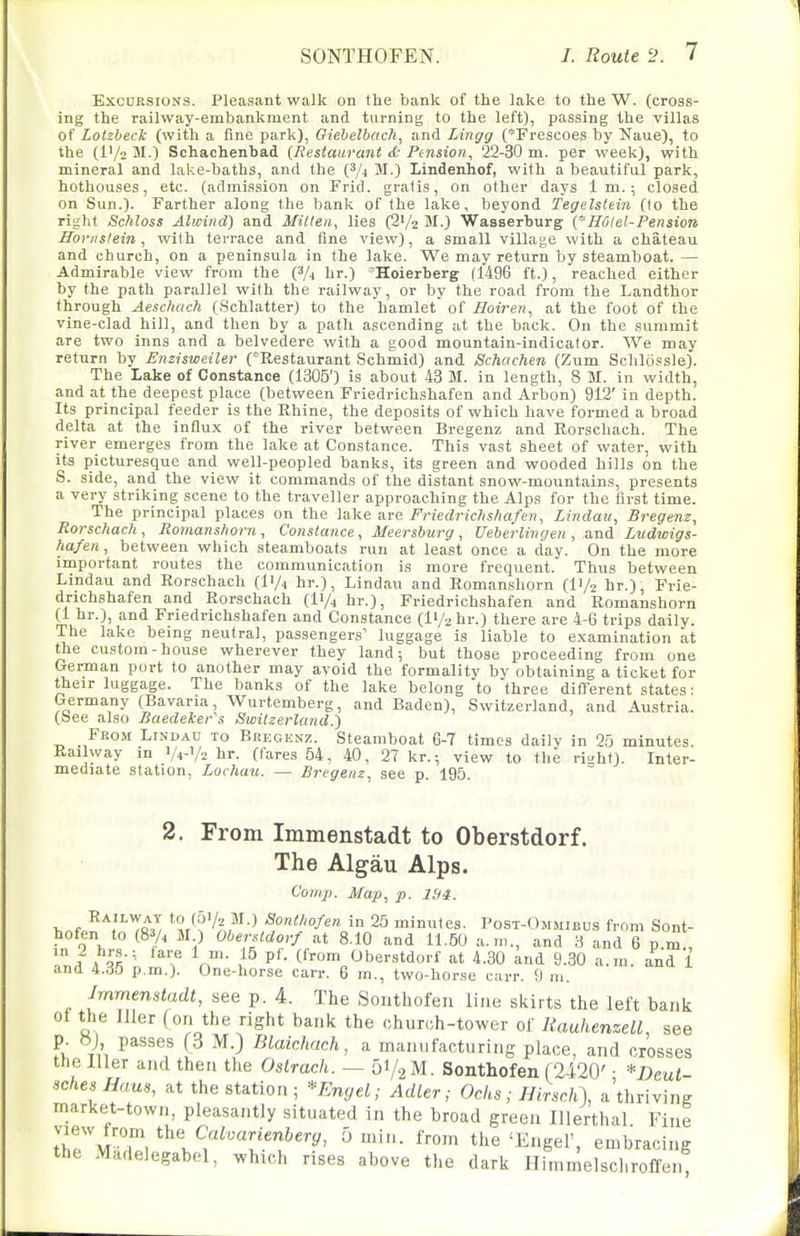 Excursions. Pleasant walk on the bank of the lake to the W. (cross- ing the railway-embankment and turning to the left), passing the villas of Lotzbeck (with a fine park), Oiebelbach, and Lingg (Frescoes by Naue), to the (l'/2 M.) Schachenbad {Restaurant d- Ptnsion, 22-30 m. per week), with mineral and lake-baths, and the (^4 M.) Lindenhof, with a beautiful park, hothouses, etc. (admission on Frid. gratis, on other days 1 m.; closed on Sun.)- Farther along the bank of the lake, beyond Tegelslein (lo the right Schloss Alwind) and Milieu, lies (S'/z M.) Wasserburg {~Hotel-Pension Horiislein, with terrace and fine view), a small village with a chateau and church, on a peninsula in the lake. We may return by steamboat. — Admirable view from the (^/j hr.) 'Hoierberg (1496 ft.), reached either by the path parallel with the railway, or by the road from the Landthor through Aeschach (Schlatter) to the hamlet of Hoiren, at the foot of the vine-clad hill, and then by a path ascending at the back. On the summit are two inns and a belvedere with a good mountain-indicator. We may return by Enzisweiler (Restaurant Schmid) and Schachen (Zum Schlossle). The Lake of Constance (1305') is about 43 M. in length, 8 M. in width, and at the deepest place (between Friedrichshafen and Arbon) 912' in depth. Its principal feeder is the Rhine, the deposits of which have formed a broad delta at the influx of the river between Bregenz and Rorschach. The river emerges from the lake at Constance. This vast sheet of water, with its picturesque and well-peopled banks, its green and wooded hills on the S. side, and the view it commands of the distant snow-mountains, presents a very striking scene to the traveller approaching the Alps for the first time. The principal places on the lake are Friedrichshafen, Lindau, Bregenz, Rorschach, Roman shorn , Constance, Meersburg, Ueberlin g en , and Lzidwigs- hafen, between which steamboats run at least once a day. On the more important routes the communication is more frequent. Thus between Lindau and Rorschach (I'/j hr.), Lindau and Romanshorn (I1/2 br.), Frie- drichshafen and Rorschach (ly^ hr.), Friedrichshafen and Romanshorn (1 hr.), and Friedrichshafen and Constance (H/a br.) there are 4-6 trips daily. The lake being neutral, passengers' luggage is liable to examination at the custom-house wherever they land; but those proceeding from one German port to another may avoid the formality by obtaining a ticket for their luggage. The banks of the lake belong to three different states: Germany (Bavaria, Wurtemberg, and Baden), Switzerland, and Austria, (bee also Baedeker's Swilzerland.') From Lindau to Bregenz. Steamboat 6-7 times daily in 25 minutes. Railway in V4-V2 br. (fares 54, 40, 27 kr.; view to the ris;ht). Inter- mediate station, Lochau. — Bregenz, see p. 195. 2. From Immenstadt to Oberstdorf. The Algau Alps. Comp. Map, p. Ibi. , , ^^-^ Sonthofen in 25 minutes. Post-Ommieus from Sont- hofen to (8 A M ) Obersldorf at 8.10 and 11.50 a.m., and 3 and 6 p m Ml lVr:\ ? n'- C'-om <Jberstdorf at 4.30 and 9.30 a.m. and 1 and 4.35 p.m.). One-horse carr. 6 in., two-horse carr. 9 m. Jmmenstadt, see p. 4. The Sonthofeu line skirts the left bank of the Jller (on the right bank the church-tower of RauhenzeLl, see p. ») passes (3 M.) Blaichach, a manufacturing place, and crosses the lller and then the Ostrach. — 51/2 M. Sonthofen (2420' • *Deut schesHaus, at the station; *Emjel; Adler; Ochs; HirschX a'thriving market-town, pleasantly situated in the broad green Illerthal Fine ;'r/AJT/^l?^T''^''^' ^■'■''^ the 'Engel', embracing the Madelegabel, which rises above the dark Himmelschroffen