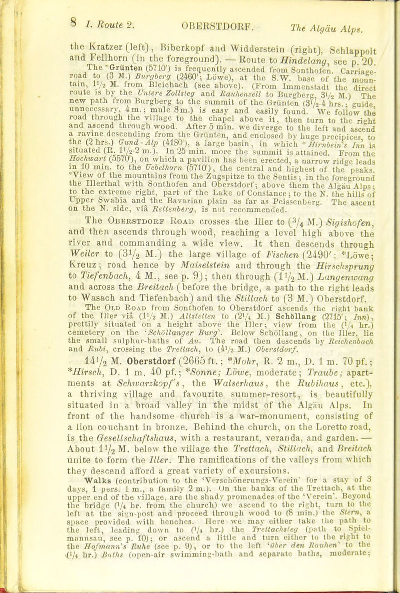 The Algau Alps. the Kratzer (left), Biberkopf and Widderstein (right), Schlappolt and Fellhoni (in the foreground). — Route to Hindelang, see p 20 A^} ':?^'l*^J? '^^'^^0') is frequently ascended from Sontholen. Carriage- road to (3 M ) Burgberg (2460'; Lowe), at the S.W. base of the moun- tain, 11/2 M. from Bleichach (see above). (From Immenstadt tlie direct route IS by the Unlere Zollsleg and Mau/ienzell to Burgberg 31/2 M ) The new path from Burgberg to the summit of the Grunlen (3/2-4 hrs - guide unnecessary, 4m.; mule 8m.) is easy and easily found. We follow the road through the village to the chapel above it, then turn to the right and ascend through wood. After 5 min. we diverge to the left and ascend a ravine descending from the Griinten, and enclosed by huge precipices, to the (2 hrs.) Gund-Alp (4180'), a large basin, in which ' Birnbeirfs Inn is situated (E. IV2-2 m.). In 25 min. more the summit is attained. From the Hochwart (5570'), on which a pavilion has been erected, a narrow ridge leads in 10 min. to the Uebelhorii (5710'), the central and highest of the peaks. ' View of the mountains from the Zugspitze to the Sentis; in the foreground the Illerthal with Sonthofen and Oberstdorf; above them the Algau Alps; to the extreme right, part of the Lake of Constance; to the N. the hills of Upper Swabia and^ the Bavarian plain as far as Peissenberg. The ascent on the N. side, via Reltenberg, is not recommended. The Obbestdokf Road crosses the Iller to (8/4 M.) Siyishofen, and then ascends through wood, reaching a level high ahove the river and commanding a wide view. It then descends through WeiUr to (31/2 M.) the large village of i^Wien (2490': *L6we; Kreuz; road hence by Maiselstein and through the Hirschsprung to Tiefenbach, 4 M., seep. 9); then through (I1/2M.) Langenwang and across the Breitach (before the bridge, a path to the right leads to Wasach and Tiefenbach) and the StiUach to (3 M.) Oberstdorf. The Old Eoad from Sonthofen to Oberstdorf ascends the right bank of the Iller via (IV2 M.) AUstetlen to (2'A M.) SchoUang (2715'; Inn), prettily situated on a height above the Iller; view from the (','4 hr.) cemetery on the ^Schollanger Burg''. Below Schollang, on the Iller, lie the small sulphur-baths of Au. The road then descends by Reicheiibach and Rubi, crossing the Trellach, to (4i/2 M.) Oberstdorf. 141/2 M. Oberstdorf (2665 ft.; *Mohr, R. 2 m., D. 1 m. 70 pf.; *Hirsch, D. 1 m. 40 pf.; *Sonne; Lowe, moderate; Traube; apart- ments at Schiuankopf's, the Walserhaus, the Rubihaus, etc.), a thriving village and favourite summer-resort, is beautifully situated in a broad valley in the midst of the Algau Alps. In front of the handsome church is a war-monument, consisting of a lion couchant in bronze. Behind the church, on the Loretto road, is the OeselLschaftshaus, with a restaurant, veranda, and garden.— About 11/2 M. below the village the Trettach, StiU'ich, smA Breitach unite to form the ILler. The ramifications of the valleys from which they descend afford a great variety of excursions. Walks (contribution to the 'Vrrschonerungs-Vercin' for a stay of 3 days, 1 pers. i m., a family 2 m.). On the banks of the Trettach, at the upper end of the village, are the shady promenades of the 'V'erein. Beyond the bridge ('/i hr. from the church) we ascend to the ri^ht, turn to the left at the si';n-post and proceed through wood to (8 min.) the Stem, a space provided with benches. Here we may either take the pafh to the left, leading down to OU It.) the Treiiaclisfeg (path to Spiel- mannsau, see p. 10); or ascend a little and turn either to tlie right to the IIo/mnmi\i Ruhe (see p. 9), or to the left Uiber den Rntihen to the <Vi hr.) But/is (open-air swimming-bath and separate baths, moderate;
